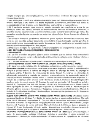 e região abrangida pela circunscrição judiciária, com observância da identidade do cargo e do expresso
interesse do candidato.
12.34 A aprovação e a classificação no cadastro de reserva geram para o candidato apenas a expectativa de
direito à nomeação. O CNJ reserva-se o direito de proceder às nomeações, em número que atenda às
necessidades do serviço, de acordo com a disponibilidade orçamentária e as vagas existentes.
12.35 O candidato aprovado neste concurso, quando convocado para manifestar-se acerca de sua
nomeação, poderá dela desistir, definitiva ou temporariamente. Em caso de desistência temporária, o
candidato renuncia à sua nomeação naquele momento e passa e posicionar-se em último lugar na lista dos
aprovados, aguardando nova convocação, que poderá ou não se efetivar dentro do prazo de validade do
concurso.
12.36 Não serão fornecidas, por telefone, informações quanto à posição do candidato no concurso, bem
como não será expedido qualquer documento comprobatório de sua classificação, valendo, para fins de
comprovação junto a outros órgãos por ocasião de provas de títulos, a publicação do resultado final do
concurso público no Diário Oficial da União, Seção 3.
12.37 Quaisquer alterações nas regras fixadas neste edital só poderão ser feitas por meio de outro edital.
13 DOS OBJETOS DE AVALIAÇÃO (HABILIDADES E CONHECIMENTOS)
13.1 HABILIDADES
13.1.1 Os itens e questões das provas poderão avaliar habilidades que vão além do mero conhecimento
memorizado, abrangendo compreensão, aplicação, análise, síntese e avaliação, com o intuito de valorizar a
capacidade de raciocínio.
13.1.2 Cada item e questões das provas poderá contemplar mais de um objeto de avaliação.
13.2 CONHECIMENTOS BÁSICOS PARA OS CARGOS DE ANALISTA JUDICIÁRIO (TODAS AS ÁREAS)
13.2.1 Nas provas, serão avaliados, além de habilidades, conhecimentos conforme descritos a seguir.
LÍNGUA PORTUGUESA: 1 Compreensão e interpretação de textos de gêneros variados. 2 Reconhecimento
de tipos e gêneros textuais. 3 Domínio da ortografia oficial. 3.1 Emprego das letras. 3.2 Emprego da
acentuação gráfica. 4 Domínio dos mecanismos de coesão textual. 4.1 Emprego de elementos de
referenciação, substituição e repetição, de conectores e outros elementos de sequenciação textual. 4.2
Emprego/correlação de tempos e modos verbais. 5 Domínio da estrutura morfossintática do período. 5.1
Relações de coordenação entre orações e entre termos da oração. 5.2 Relações de subordinação entre
orações e entre termos da oração. 5.3 Emprego dos sinais de pontuação. 5.4 Concordância verbal e
nominal. 5.5 Emprego do sinal indicativo de crase. 5.6 Colocação dos pronomes átonos. 6 Reescritura de
frases e parágrafos do texto. 6.1 Substituição de palavras ou de trechos de texto. 6.2 Retextualização de
diferentes gêneros e níveis de formalidade. 7 Redação de correspondência oficial (conforme Manual de
Redação da Presidência da República). 7.1 Adequação da linguagem ao tipo de documento. 7.2 Adequação
do formato do texto ao gênero.
NOÇÕES DE INFORMÁTICA (EXCETO PARA A ESPECIALIDADE ANÁLISE DE SISTEMAS): 1 Noções de sistema
operacional (ambiente Windows 7). 2 Edição de textos, planilhas e apresentações (ambiente Microsoft
Office 2010 ). 3 Redes de computadores. 3.1 Conceitos básicos, ferramentas, aplicativos e procedimentos
de Internet e intranet. 3.2 Programas de navegação (Microsoft Internet Explorer, Mozilla Firefox , Google
Chrome). 3.3 Programa de correio eletrônico (Microsoft Outlook ). 3.4 Sítios de busca e pesquisa na
Internet. 3.5 Grupos de discussão. 3.6 Redes sociais. . 4 Conceitos de organização e de gerenciamento de
informações, arquivos, pastas e programas. 5 Noções básicas de segurança da informação.
RACIOCÍNIO LÓGICO (SOMENTE PARA A ESPECIALIDADE ANÁLISE DE SISTEMAS): 1 Estruturas lógicas. 2
Lógica de argumentação: analogias, inferências, deduções e conclusões. 3 Lógica sentencial (ou
proposicional). 3.1 Proposições simples e compostas. 3.2 Tabelas-verdade. 3.3 Equivalências. 3.4 Leis de De

                                                                                                        20
 