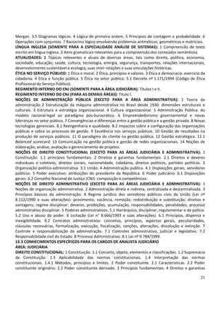 Morgan. 3.5 Diagramas lógicos. 4 Lógica de primeira ordem. 5 Princípios de contagem e probabilidade. 6
Operações com conjuntos. 7 Raciocínio lógico envolvendo problemas aritméticos, geométricos e matriciais.
LÍNGUA INGLESA (SOMENTE PARA A ESPECIALIDADE ANÁLISE DE SISTEMAS): 1 Compreensão de texto
escrito em língua inglesa. 2 Itens gramaticais relevantes para a compreensão dos conteúdos semânticos.
ATUALIDADES: 1 Tópicos relevantes e atuais de diversas áreas, tais como direito, política, economia,
sociedade, educação, saúde, cultura, tecnologia, energia, segurança, transportes, relações internacionais,
desenvolvimento sustentável e ecologia, suas inter-relações e suas vinculações históricas.
ÉTICA NO SERVIÇO PÚBLICO: 1 Ética e moral. 2 Ética, princípios e valores. 3 Ética e democracia: exercício da
cidadania. 4 Ética e função pública. 5 Ética no setor público. 5.1 Decreto nº 1.171/1994 (Código de Ética
Profissional do Serviço Público).
REGIMENTO INTERNO DO CNJ (SOMENTE PARA A ÁREA JUDICIÁRIA): Títulos I e II.
REGIMENTO INTERNO DO CNJ (PARA AS DEMAIS ÁREAS): Título I.
NOÇÕES DE ADMINISTRAÇÃO PÚBLICA (EXCETO PARA A ÁREA ADMINISTRATIVA): 1 Teoria da
administração 2 Estruturação da máquina administrativa no Brasil desde 1930: dimensões estruturais e
culturais. 3 Estrutura e estratégia organizacional. 4 Cultura organizacional. 5 Administração Pública: do
modelo racional-legal ao paradigma pós-burocrático. 6 Empreendedorismo governamental e novas
lideranças no setor público. 7 Convergências e diferenças entre a gestão pública e a gestão privada. 8 Novas
tecnologias gerenciais. 8.1 Reengenharia e qualidade. 8.2 Impactos sobre a configuração das organizações
públicas e sobre os processos de gestão. 9 Excelência nos serviços públicos. 10 Gestão de resultados na
produção de serviços públicos. 11 O paradigma do cliente na gestão pública. 12 Gestão estratégica. 12.1
Balanced scorecard. 13 Comunicação na gestão pública e gestão de redes organizacionais. 14 Noções de
elaboração, análise, avaliação e gerenciamento de projetos.
NOÇÕES DE DIREITO CONSTITUCIONAL (EXCETO PARA AS ÁREAS JUDICIÁRIA E ADMINISTRATIVA): 1
Constituição. 1.1 princípios fundamentais. 2 Direitos e garantias fundamentais. 2.1 Direitos e deveres
individuais e coletivos, direitos sociais, nacionalidade, cidadania, direitos políticos, partidos políticos. 3
Organização político-administrativa. 3.1 União. 4 Administração pública. 4.1 Disposições gerais, servidores
públicos. 5 Poder executivo: atribuições do presidente da República. 6 Poder judiciário. 6.1 Disposições
gerais. 6.2 Conselho Nacional de Justiça (CNJ): composição e competências.
NOÇÕES DE DIREITO ADMINISTRATIVO (EXCETO PARA AS ÁREAS JUDICIÁRIA E ADMINISTRATIVA): 1
Noções de organização administrativa. 2 Administração direta e indireta, centralizada e descentralizada. 3
Princípios básicos da administração. 4 Regime jurídico dos servidores públicos civis da União (Lei nº
8.112/1990 e suas alterações): provimento, vacância, remoção, redistribuição e substituição; direitos e
vantagens; regime disciplinar: deveres, proibições, acumulação, responsabilidades, penalidades, processo
administrativo disciplinar. 5 Poderes administrativos. 5.1 Hierárquico, disciplinar, regulamentar e de polícia.
5.2 Uso e abuso do poder. 6 Licitação (Lei n° 8.666/1993 e suas alterações). 6.1 Princípios, dispensa e
inexigibilidade. 6.2 Contratos administrativos: conceitos, princípios, aspectos gerais, peculiaridades,
cláusulas necessárias, formalização, execução, fiscalização, sanções, alterações, dissolução e extinção. 7
Controle e responsabilização da administração. 7.1 Controles administrativo, judicial e legislativo. 7.2
Responsabilidade civil do Estado. 8 Processo Administrativo. 8.1 Lei nº 9.784/1999.
13.3 CONHECIMENTOS ESPECÍFICOS PARA OS CARGOS DE ANALISTA JUDICIÁRIO
ÁREA: JUDICIÁRIA
DIREITO CONSTITUCIONAL: 1 Constituição. 1.1 Conceito, objeto, elementos e classificações. 1.2 Supremacia
da Constituição. 1.3 Aplicabilidade das normas constitucionais. 1.4 Interpretação das normas
constitucionais. 1.4.1 Métodos, princípios e limites. 2 Poder constituinte. 2.1 Características. 2.2 Poder
constituinte originário. 2.3 Poder constituinte derivado. 3 Princípios fundamentais. 4 Direitos e garantias

                                                                                                            21
 