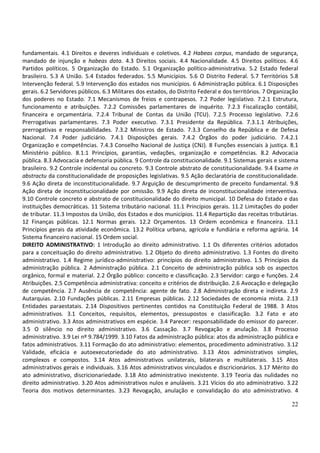 fundamentais. 4.1 Direitos e deveres individuais e coletivos. 4.2 Habeas corpus, mandado de segurança,
mandado de injunção e habeas data. 4.3 Direitos sociais. 4.4 Nacionalidade. 4.5 Direitos políticos. 4.6
Partidos políticos. 5 Organização do Estado. 5.1 Organização político-administrativa. 5.2 Estado federal
brasileiro. 5.3 A União. 5.4 Estados federados. 5.5 Municípios. 5.6 O Distrito Federal. 5.7 Territórios 5.8
Intervenção federal. 5.9 Intervenção dos estados nos municípios. 6 Administração pública. 6.1 Disposições
gerais. 6.2 Servidores públicos. 6.3 Militares dos estados, do Distrito Federal e dos territórios. 7 Organização
dos poderes no Estado. 7.1 Mecanismos de freios e contrapesos. 7.2 Poder legislativo. 7.2.1 Estrutura,
funcionamento e atribuições. 7.2.2 Comissões parlamentares de inquérito. 7.2.3 Fiscalização contábil,
financeira e orçamentária. 7.2.4 Tribunal de Contas da União (TCU). 7.2.5 Processo legislativo. 7.2.6
Prerrogativas parlamentares. 7.3 Poder executivo. 7.3.1 Presidente da República. 7.3.1.1 Atribuições,
prerrogativas e responsabilidades. 7.3.2 Ministros de Estado. 7.3.3 Conselho da República e de Defesa
Nacional. 7.4 Poder judiciário. 7.4.1 Disposições gerais. 7.4.2 Órgãos do poder judiciário. 7.4.2.1
Organização e competências. 7.4.3 Conselho Nacional de Justiça (CNJ). 8 Funções essenciais à justiça. 8.1
Ministério público. 8.1.1 Princípios, garantias, vedações, organização e competências. 8.2 Advocacia
pública. 8.3 Advocacia e defensoria pública. 9 Controle da constitucionalidade. 9.1 Sistemas gerais e sistema
brasileiro. 9.2 Controle incidental ou concreto. 9.3 Controle abstrato de constitucionalidade. 9.4 Exame in
abstractu da constitucionalidade de proposições legislativas. 9.5 Ação declaratória de constitucionalidade.
9.6 Ação direta de inconstitucionalidade. 9.7 Arguição de descumprimento de preceito fundamental. 9.8
Ação direta de inconstitucionalidade por omissão. 9.9 Ação direta de inconstitucionalidade interventiva.
9.10 Controle concreto e abstrato de constitucionalidade do direito municipal. 10 Defesa do Estado e das
instituições democráticas. 11 Sistema tributário nacional. 11.1 Princípios gerais. 11.2 Limitações do poder
de tributar. 11.3 Impostos da União, dos Estados e dos municípios. 11.4 Repartição das receitas tributárias.
12 Finanças públicas. 12.1 Normas gerais. 12.2 Orçamentos. 13 Ordem econômica e financeira. 13.1
Princípios gerais da atividade econômica. 13.2 Política urbana, agrícola e fundiária e reforma agrária. 14
Sistema financeiro nacional. 15 Ordem social.
DIREITO ADMINISTRATIVO: 1 Introdução ao direito administrativo. 1.1 Os diferentes critérios adotados
para a conceituação do direito administrativo. 1.2 Objeto do direito administrativo. 1.3 Fontes do direito
administrativo. 1.4 Regime jurídico-administrativo: princípios do direito administrativo. 1.5 Princípios da
administração pública. 2 Administração pública. 2.1 Conceito de administração pública sob os aspectos
orgânico, formal e material. 2.2 Órgão público: conceito e classificação. 2.3 Servidor: cargo e funções. 2.4
Atribuições. 2.5 Competência administrativa: conceito e critérios de distribuição. 2.6 Avocação e delegação
de competência. 2.7 Ausência de competência: agente de fato. 2.8 Administração direta e indireta. 2.9
Autarquias. 2.10 Fundações públicas. 2.11 Empresas públicas. 2.12 Sociedades de economia mista. 2.13
Entidades paraestatais. 2.14 Dispositivos pertinentes contidos na Constituição Federal de 1988. 3 Atos
administrativos. 3.1 Conceitos, requisitos, elementos, pressupostos e classificação. 3.2 Fato e ato
administrativo. 3.3 Atos administrativos em espécie. 3.4 Parecer: responsabilidade do emissor do parecer.
3.5 O silêncio no direito administrativo. 3.6 Cassação. 3.7 Revogação e anulação. 3.8 Processo
administrativo. 3.9 Lei nº 9.784/1999. 3.10 Fatos da administração pública: atos da administração pública e
fatos administrativos. 3.11 Formação do ato administrativo: elementos, procedimento administrativo. 3.12
Validade, eficácia e autoexecutoriedade do ato administrativo. 3.13 Atos administrativos simples,
complexos e compostos. 3.14 Atos administrativos unilaterais, bilaterais e multilaterais. 3.15 Atos
administrativos gerais e individuais. 3.16 Atos administrativos vinculados e discricionários. 3.17 Mérito do
ato administrativo, discricionariedade. 3.18 Ato administrativo inexistente. 3.19 Teoria das nulidades no
direito administrativo. 3.20 Atos administrativos nulos e anuláveis. 3.21 Vícios do ato administrativo. 3.22
Teoria dos motivos determinantes. 3.23 Revogação, anulação e convalidação do ato administrativo. 4

                                                                                                             22
 