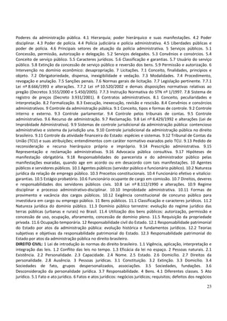 Poderes da administração pública. 4.1 Hierarquia; poder hierárquico e suas manifestações. 4.2 Poder
disciplinar. 4.3 Poder de polícia. 4.4 Polícia judiciária e polícia administrativa. 4.5 Liberdades públicas e
poder de polícia. 4.6 Principais setores de atuação da polícia administrativa. 5 Serviços públicos. 5.1
Concessão, permissão, autorização e delegação. 5.2 Serviços delegados. 5.3 Convênios e consórcios. 5.4
Conceito de serviço público. 5.5 Caracteres jurídicos. 5.6 Classificação e garantias. 5.7 Usuário do serviço
público. 5.8 Extinção da concessão de serviço público e reversão dos bens. 5.9 Permissão e autorização. 6
Intervenção no domínio econômico: desapropriação. 7 Licitações. 7.1 Conceito, finalidades, princípios e
objeto. 7.2 Obrigatoriedade, dispensa, inexigibilidade e vedação. 7.3 Modalidades. 7.4 Procedimento,
revogação e anulação. 7.5 Sanções penais. 7.6 Normas gerais de licitação. 7.7 Legislação pertinente. 7.7.1
Lei nº 8.666/1993 e alterações. 7.7.2 Lei nº 10.520/2002 e demais disposições normativas relativas ao
pregão (Decretos 3.555/2000 e 5.450/2005). 7.7.3 Instrução Normativa do STN nº 1/1997. 7.8 Sistema de
registro de preços (Decreto 3.931/2001). 8 Contratos administrativos. 8.1 Conceito, peculiaridades e
interpretação. 8.2 Formalização. 8.3 Execução, inexecução, revisão e rescisão. 8.4 Convênios e consórcios
administrativos. 9 Controle da administração pública. 9.1 Conceito, tipos e formas de controle. 9.2 Controle
interno e externo. 9.3 Controle parlamentar. 9.4 Controle pelos tribunais de contas. 9.5 Controle
administrativo. 9.6 Recurso de administração. 9.7 Reclamação. 9.8 Lei nº 8.429/1992 e alterações (Lei de
Improbidade Administrativa). 9.9 Sistemas de controle jurisdicional da administração pública: contencioso
administrativo e sistema da jurisdição una. 9.10 Controle jurisdicional da administração pública no direito
brasileiro. 9.11 Controle da atividade financeira do Estado: espécies e sistemas. 9.12 Tribunal de Contas da
União (TCU) e suas atribuições; entendimentos com caráter normativo exarados pelo TCU. 9.13 Pedido de
reconsideração e recurso hierárquico próprio e impróprio. 9.14 Prescrição administrativa. 9.15
Representação e reclamação administrativas. 9.16 Advocacia pública consultiva. 9.17 Hipóteses de
manifestação obrigatória. 9.18 Responsabilidades do parecerista e do administrador público pelas
manifestações exaradas, quando age em acordo ou em desacordo com tais manifestações. 10 Agentes
públicos e servidores públicos. 10.1 Agentes públicos (servidor público e funcionário público). 10.2 Natureza
jurídica da relação de emprego público. 10.3 Preceitos constitucionais. 10.4 Funcionário efetivo e vitalício:
garantias. 10.5 Estágio probatório. 10.6 Funcionário ocupante de cargo em comissão. 10.7 Direitos, deveres
e responsabilidades dos servidores públicos civis. 10.8 Lei nº 8.112/1990 e alterações. 10.9 Regime
disciplinar e processo administrativo-disciplinar. 10.10 Improbidade administrativa. 10.11 Formas de
provimento e vacância dos cargos públicos. 10.12 Exigência constitucional de concurso público para
investidura em cargo ou emprego público. 11 Bens públicos. 11.1 Classificação e caracteres jurídicos. 11.2
Natureza jurídica do domínio público. 11.3 Domínio público terrestre: evolução do regime jurídico das
terras públicas (urbanas e rurais) no Brasil. 11.4 Utilização dos bens públicos: autorização, permissão e
concessão de uso, ocupação, aforamento, concessão de domínio pleno. 11.5 Requisição da propriedade
privada. 11.6 Ocupação temporária. 12 Responsabilidade civil do Estado. 12.1 Responsabilidade patrimonial
do Estado por atos da administração pública: evolução histórica e fundamentos jurídicos. 12.2 Teorias
subjetivas e objetivas da responsabilidade patrimonial do Estado. 12.3 Responsabilidade patrimonial do
Estado por atos da administração pública no direito brasileiro.
DIREITO CIVIL: 1 Lei de introdução às normas do direito brasileiro. 1.1 Vigência, aplicação, interpretação e
integração das leis. 1.2 Conflito das leis no tempo. 1.3 Eficácia da lei no espaço. 2 Pessoas naturais. 2.1
Existência. 2.2 Personalidade. 2.3 Capacidade. 2.4 Nome. 2.5 Estado. 2.6 Domicílio. 2.7 Direitos da
personalidade. 2.8 Ausência. 3 Pessoas jurídicas. 3.1 Constituição. 3.2 Extinção. 3.3 Domicílio. 3.4
Sociedades de fato, grupos despersonalizados, associações. 3.5 Sociedades, fundações. 3.6
Desconsideração da personalidade jurídica. 3.7 Responsabilidade. 4 Bens. 4.1 Diferentes classes. 5 Ato
jurídico. 5.1 Fato e ato jurídico. 6 Fatos e atos jurídicos: negócios jurídicos; requisitos; defeitos dos negócios

                                                                                                               23
 