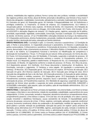 jurídicos; modalidades dos negócios jurídicos; forma e prova dos atos jurídicos; nulidade e anulabilidade
dos negócios jurídicos; atos ilícitos; abuso de direito; prescrição e decadência; caso fortuito e força maior.7
Direito das obrigações: modalidades; transmissão; adimplemento e extinção; inadimplemento. 8 Contratos.
8.1 Contratos em geral. 8.2 Disposições gerais. 8.3 Extinção. 9 Responsabilidade civil. 10 Preferências e
privilégios creditórios. 11 Empresário. 12 Direito de empresa. 12.1 Estabelecimento. 12.2 Falência e
recuperação judicial. 13 Direitos reais; espécies. 14 Direito de família. 14.1 Casamento. 14.2 Relações de
parentesco. 14.3 Regime de bens entre os cônjuges. 14.4 União estável. 14.5 Tutela. 14.6 Curatela. 15 Lei
nº 6.015/1973 e alterações (Registro de imóveis). 15.1 Noções gerais, registros, presunção de fé pública,
prioridade, especialidade, legalidade, continuidade, transcrição, inscrição e averbação. 15.2 Procedimento
de dúvida. 16 Direitos autorais. 17 Lei nº 8.069/1990 e alterações (Estatuto da Criança e do Adolescente).
17.1 Disposições preliminares, direitos fundamentais, prevenção, medidas de proteção, perda e suspensão
do poder familiar, destituição de tutela, colocação em família substituta.
DIREITO PROCESSUAL CIVIL: 1 Jurisdição e ação. 1.1 Conceito, natureza e características. 1.2 Condições da
ação. 2 Partes e procuradores. 2.1 Capacidade processual e postulatória. 2.2 Deveres e substituição das
partes e procuradores. 3 Litisconsórcio e assistência. 4 Intervenção de terceiros. 4.1 Oposição, nomeação à
autoria, denunciação à lide e chamamento ao processo. 5 Ministério Público. 6 Competência. 6.1 Em razão
do valor e da matéria. 6.2 Competência funcional e territorial. 6.3 Modificações de competência e
declaração de incompetência. 7 O juiz. 7.1 Princípio do juiz natural. 8 Atos processuais. 8.1 Forma dos atos.
8.2 Prazos. 8.3 Comunicação dos atos. 8.4 Nulidades. 9 Formação, suspensão e extinção do processo. 10
Processo e procedimento. 10.1 Procedimentos ordinário e sumário. 11 Procedimento ordinário. 11.1
Petição inicial. 11.2 Requisitos, pedido e indeferimento. 12 Resposta do réu. 12.1 Contestação, exceções e
reconvenção. 13 Revelia. 14 Julgamento conforme o estado do processo. 15 Provas. 15.1 Ônus da prova.
15.2 Depoimento pessoal. 15.3 Confissão. 15.4 Provas documental e testemunhal. 16 Audiência. 16.1
Conciliação, instrução e julgamento. 17 Sentença e coisa julgada. 18 Liquidação e cumprimento da
sentença. 19 Recursos. 19.1 Disposições gerais. 19.2 Recursos em espécie. 20 Processo de execução. 20.1
Execução em geral. 20.2 Diversas espécies de execução. 20.2.1 Execução para entrega de coisa. 20.2.2
Execução das obrigações de fazer e de não fazer. 20.3 Execução provisória. 21 Execução de ações coletivas.
22 Processo cautelar e medidas cautelares. 22.1 Disposições gerais. 22.2 Antecipação de tutela. 22.3
Procedimentos cautelares específicos (arresto, sequestro, busca e apreensão). 22.4 Exibição e produção
antecipada de provas. 23 Procedimentos especiais. 23.1 Mandado de segurança, suspensão de segurança,
suspensão de liminar e(ou) acordão e suspensão de tutela antecipada (Leis 8.437/1992, 9.494/1997 e
12.016/2009 e alterações), ação popular, ação civil pública, ação de improbidade administrativa. 23.2. Lei
nº 9.868/1999 e Lei nº 9.882/1999.
DIREITO PENAL: 1 Aplicação da Lei Penal: princípios da legalidade e da anterioridade; a Lei Penal no tempo
e no espaço; o fato típico e seus elementos; relação de causalidade; culpabilidade; superveniência de causa
independente. 2 Crime: consumado, tentado e impossível; desistência voluntária e arrependimento eficaz;
arrependimento posterior; crime doloso e culposo. 3 Erro de tipo: erro de proibição; erro sobre a pessoa;
coação irresistível e obediência hierárquica; causas excludentes de ilicitude. 4 Imputabilidade penal:
concurso de pessoas; concurso de crimes. 5 Penas: espécies; cominação; aplicação; suspensão condicional
da pena; livramento condicional; efeitos da condenação e da reabilitação; medidas de segurança. 6 Ação
penal pública e privada: extinção da punibilidade; execução das penas em espécie: penas privativas de
liberdade, penas alternativas (Lei nº 9.714/1998), regimes, autorizações de saída, remição e incidentes de
execução. 7 Crimes contra a fé publica. 8 Crimes contra a administração pública. 9 Crimes de abuso de
autoridade (Lei nº 4.898/1965). 10 Crimes contra as finanças públicas (Lei nº 10.028/2000). 11 Crimes
contra a pessoa. 12 Crimes contra o patrimônio. 13 Crimes contra a ordem tributária (Lei nº 8.137/1990). 14

                                                                                                            24
 