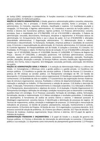 de Justiça (CNJ): composição e competências. 9 Funções essenciais à Justiça. 9.1 Ministério público,
advocacia pública. 9.2 Defensoria pública.
NOÇÕES DE DIREITO ADMINISTRATIVO: 1 Estado, governo e administração pública: conceitos, elementos,
poderes, natureza, fins e princípios. 2 Direito administrativo: conceito, fontes e princípios. 3 Ato
administrativo. 3.1 Conceito, requisitos, atributos, classificação e espécies. 3.2 Invalidação, anulação e
revogação. 3.3 Prescrição. 4 Agentes administrativos. 4.1 Investidura e exercício da função pública. 4.2
Direitos e deveres dos funcionários públicos; regimes jurídicos. 4.3 Processo administrativo: conceito,
princípios, fases e modalidades (Lei nº 9.784/1999). 4.4 Lei nº 8.112/1990 e alterações. 5 Poderes da
administração: vinculado, discricionário, hierárquico, disciplinar e regulamentar. 6 Princípios básicos da
administração. 6.1 Enriquecimento ilícito e uso e abuso de poder. 6.2 Lei nº 8.429/1992 e alterações
(Improbidade administrativa). 7 Organização administrativa. 7.1 Administração direta e indireta,
centralizada e descentralizada. 7.2 Autarquias, fundações, empresas públicas e sociedades de economia
mista. 8 Controle e responsabilização da administração. 8.1 Controle administrativo. 8.2 Controle judicial.
8.3 Controle legislativo. 8.4 Responsabilidade civil do Estado. 9 Licitações e Contratos. 9.1 Conceito. 9.2
Finalidades. 9.3 Princípios e objeto. 9.4 Normas Gerais de Licitação. 9.5 Lei nº 8.666/1993 e alterações. 9.6
Pregão - Lei nº 10.520/2002, Decreto nº 3.555/2000, Decreto nº 5.450/2005. 9.7 Sistema de Registro de
Preços - Decreto nº 3.931/2001, e alterações posteriores. 9.8 Contratos administrativos: conceitos,
princípios, aspectos gerais, peculiaridades, cláusulas necessárias, formalização, execução, fiscalização,
sanções, alterações, dissolução e extinção. 10 Serviços Públicos: conceito, classificação, regulamentação e
controle. 10.1 Forma, meios e requisitos. 10.2 Delegação: concessão, permissão, autorização. 10.3 Direitos
do usuário.
NOÇÕES DE ADMINISTRAÇÃO GERAL E PÚBLICA: 1 A evolução da Administração Pública e a reforma do
Estado. 1.1 Convergências e diferenças entre a gestão pública e a gestão privada. 1.2 Excelência nos
serviços públicos. 1.3 Excelência na gestão dos serviços públicos. 2 Gestão de Pessoas 2.1 Conceitos e
práticas de RH relativas ao servidor público. 2.2 Planejamento estratégico de RH. 2.3 Gestão do
desempenho. 2.4 Comportamento, clima e cultura organizacional. 2.5 Gestão por competências e gestão do
conhecimento. 2.6 Qualidade de vida no trabalho. 2.7 Características das organizações formais modernas:
tipos de estrutura organizacional, natureza, finalidades e critérios de departamentalização. 2.8 Liderança,
motivação e satisfação no trabalho. 2.9 Recrutamento e seleção de pessoas. 2.10 Análise e descrição de
cargos. 3 Educação, Treinamento e Desenvolvimento 3.1 Educação corporativa. 3.1.2 Educação a distância.
3.1.3 Planejamento, desenvolvimento e objetivos do ensino. 3.1.4 Avaliação. 4 Gestão Organizacional 4.1
Planejamento Estratégico: definições de estratégia, condições necessárias para se desenvolver a estratégia,
questões-chave em estratégia. 4.1.2 Processos associados: formação de estratégia, análise, formulação,
formalização, decisão e implementação. 4.1.3 Metas estratégicas e resultados pretendidos. 5 Indicadores
de desempenho. 6 Ferramentas de análise de cenário interno e externo. 7 Balanced scorecard. 8
Modelagem organizacional: conceitos básicos. 9 Identificação e delimitação de processos de negócio. 10
Técnicas de mapeamento, análise, simulação e modelagem de processos. 11 Construção e mensuração de
indicadores de processos. 12 Gestão de projetos: planejamento, execução, monitoramento e controle,
encerramento. 13 Escritório de Projetos. 14 Gestão de risco. 15 A organização e o processo decisório. 16 O
processo racional de solução de problemas. 16.1 Fatores que afetam a decisão. 16.2 Tipos de decisões. 16.3
Processo de mudança: mudança organizacional, forças internas e externas. 16.4 O papel do agente e
métodos de mudança.
ADMINISTRAÇÃO FINANCEIRA E ORÇAMENTÁRIA: 1 O papel do Estado e a atuação do governo nas
finanças públicas. 1.1 Formas e dimensões da intervenção da administração na economia. 2 Orçamento
público e sua evolução. 2.1 Orçamento como instrumento do planejamento governamental. 2.2 Princípios

                                                                                                          26
 