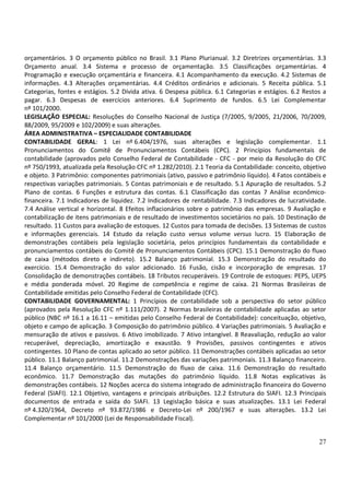orçamentários. 3 O orçamento público no Brasil. 3.1 Plano Plurianual. 3.2 Diretrizes orçamentárias. 3.3
Orçamento anual. 3.4 Sistema e processo de orçamentação. 3.5 Classificações orçamentárias. 4
Programação e execução orçamentária e financeira. 4.1 Acompanhamento da execução. 4.2 Sistemas de
informações. 4.3 Alterações orçamentárias. 4.4 Créditos ordinários e adicionais. 5 Receita pública. 5.1
Categorias, fontes e estágios. 5.2 Dívida ativa. 6 Despesa pública. 6.1 Categorias e estágios. 6.2 Restos a
pagar. 6.3 Despesas de exercícios anteriores. 6.4 Suprimento de fundos. 6.5 Lei Complementar
nº 101/2000.
LEGISLAÇÃO ESPECIAL: Resoluções do Conselho Nacional de Justiça (7/2005, 9/2005, 21/2006, 70/2009,
88/2009, 95/2009 e 102/2009) e suas alterações.
ÁREA ADMINISTRATIVA – ESPECIALIDADE CONTABILIDADE
CONTABILIDADE GERAL: 1 Lei nº 6.404/1976, suas alterações e legislação complementar. 1.1
Pronunciamentos do Comitê de Pronunciamentos Contábeis (CPC). 2 Princípios fundamentais de
contabilidade (aprovados pelo Conselho Federal de Contabilidade - CFC - por meio da Resolução do CFC
nº 750/1993, atualizada pela Resolução CFC nº 1.282/2010). 2.1 Teoria da Contabilidade: conceito, objetivo
e objeto. 3 Patrimônio: componentes patrimoniais (ativo, passivo e patrimônio líquido). 4 Fatos contábeis e
respectivas variações patrimoniais. 5 Contas patrimoniais e de resultado. 5.1 Apuração de resultados. 5.2
Plano de contas. 6 Funções e estrutura das contas. 6.1 Classificação das contas 7 Análise econômico-
financeira. 7.1 Indicadores de liquidez. 7.2 Indicadores de rentabilidade. 7.3 Indicadores de lucratividade.
7.4 Análise vertical e horizontal. 8 Efeitos inflacionários sobre o patrimônio das empresas. 9 Avaliação e
contabilização de itens patrimoniais e de resultado de investimentos societários no país. 10 Destinação de
resultado. 11 Custos para avaliação de estoques. 12 Custos para tomada de decisões. 13 Sistemas de custos
e informações gerenciais. 14 Estudo da relação custo versus volume versus lucro. 15 Elaboração de
demonstrações contábeis pela legislação societária, pelos princípios fundamentais da contabilidade e
pronunciamentos contábeis do Comitê de Pronunciamentos Contábeis (CPC). 15.1 Demonstração do fluxo
de caixa (métodos direto e indireto). 15.2 Balanço patrimonial. 15.3 Demonstração do resultado do
exercício. 15.4 Demonstração do valor adicionado. 16 Fusão, cisão e incorporação de empresas. 17
Consolidação de demonstrações contábeis. 18 Tributos recuperáveis. 19 Controle de estoques: PEPS, UEPS
e média ponderada móvel. 20 Regime de competência e regime de caixa. 21 Normas Brasileiras de
Contabilidade emitidas pelo Conselho Federal de Contabilidade (CFC).
CONTABILIDADE GOVERNAMENTAL: 1 Princípios de contabilidade sob a perspectiva do setor público
(aprovados pela Resolução CFC nº 1.111/2007). 2 Normas brasileiras de contabilidade aplicadas ao setor
público (NBC nº 16.1 a 16.11 – emitidas pelo Conselho Federal de Contabilidade): conceituação, objetivo,
objeto e campo de aplicação. 3 Composição do patrimônio público. 4 Variações patrimoniais. 5 Avaliação e
mensuração de ativos e passivos. 6 Ativo imobilizado. 7 Ativo intangível. 8 Reavaliação, redução ao valor
recuperável, depreciação, amortização e exaustão. 9 Provisões, passivos contingentes e ativos
contingentes. 10 Plano de contas aplicado ao setor público. 11 Demonstrações contábeis aplicadas ao setor
público. 11.1 Balanço patrimonial. 11.2 Demonstrações das variações patrimoniais. 11.3 Balanço financeiro.
11.4 Balanço orçamentário. 11.5 Demonstração do fluxo de caixa. 11.6 Demonstração do resultado
econômico. 11.7 Demonstração das mutações do patrimônio líquido. 11.8 Notas explicativas às
demonstrações contábeis. 12 Noções acerca do sistema integrado de administração financeira do Governo
Federal (SIAFI). 12.1 Objetivo, vantagens e principais atribuições. 12.2 Estrutura do SIAFI. 12.3 Principais
documentos de entrada e saída do SIAFI. 13 Legislação básica e suas atualizações. 13.1 Lei Federal
nº 4.320/1964, Decreto nº 93.872/1986 e Decreto-Lei nº 200/1967 e suas alterações. 13.2 Lei
Complementar nº 101/2000 (Lei de Responsabilidade Fiscal).


                                                                                                         27
 