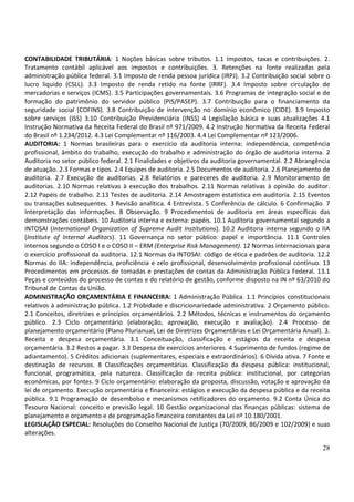 CONTABILIDADE TRIBUTÁRIA: 1 Noções básicas sobre tributos. 1.1 Impostos, taxas e contribuições. 2.
Tratamento contábil aplicável aos impostos e contribuições. 3. Retenções na fonte realizadas pela
administração pública federal. 3.1 Imposto de renda pessoa jurídica (IRPJ). 3.2 Contribuição social sobre o
lucro liquido (CSLL). 3.3 Imposto de renda retido na fonte (IRRF). 3.4 Imposto sobre circulação de
mercadorias e serviços (ICMS). 3.5 Participações governamentais. 3.6 Programas de integração social e de
formação do patrimônio do servidor público (PIS/PASEP). 3.7 Contribuição para o financiamento da
seguridade social (COFINS). 3.8 Contribuição de intervenção no domínio econômico (CIDE). 3.9 Imposto
sobre serviços (ISS) 3.10 Contribuição Previdenciária (INSS) 4 Legislação básica e suas atualizações 4.1
Instrução Normativa da Receita Federal do Brasil nº 971/2009. 4.2 Instrução Normativa da Receita Federal
do Brasil nº 1.234/2012. 4.3 Lei Complementar nº 116/2003. 4.4 Lei Complementar nº 123/2006.
AUDITORIA: 1 Normas brasileiras para o exercício da auditoria interna: independência, competência
profissional, âmbito do trabalho, execução do trabalho e administração do órgão de auditoria interna. 2
Auditoria no setor público federal. 2.1 Finalidades e objetivos da auditoria governamental. 2.2 Abrangência
de atuação. 2.3 Formas e tipos. 2.4 Equipes de auditoria. 2.5 Documentos de auditoria. 2.6 Planejamento de
auditoria. 2.7 Execução de auditorias. 2.8 Relatórios e pareceres de auditoria. 2.9 Monitoramento de
auditorias. 2.10 Normas relativas à execução dos trabalhos. 2.11 Normas relativas à opinião do auditor.
2.12 Papéis de trabalho. 2.13 Testes de auditoria. 2.14 Amostragem estatística em auditoria. 2.15 Eventos
ou transações subsequentes. 3 Revisão analítica. 4 Entrevista. 5 Conferência de cálculo. 6 Confirmação. 7
Interpretação das informações. 8 Observação. 9 Procedimentos de auditoria em áreas específicas das
demonstrações contábeis. 10 Auditoria interna e externa: papéis. 10.1 Auditoria governamental segundo a
INTOSAI (International Organization of Supreme Audit Institutions). 10.2 Auditoria interna segundo o IIA
(Institute of Internal Auditors). 11 Governança no setor público: papel e importância. 11.1 Controles
internos segundo o COSO I e o COSO II – ERM (Enterprise Risk Management). 12 Normas internacionais para
o exercício profissional da auditoria. 12.1 Normas da INTOSAI: código de ética e padrões de auditoria. 12.2
Normas do IIA: independência, proficiência e zelo profissional, desenvolvimento profissional contínuo. 13
Procedimentos em processos de tomadas e prestações de contas da Administração Pública Federal. 13.1
Peças e conteúdos do processo de contas e do relatório de gestão, conforme disposto na IN nº 63/2010 do
Tribunal de Contas da União.
ADMINISTRAÇÃO ORÇAMENTÁRIA E FINANCEIRA: 1 Administração Pública. 1.1 Princípios constitucionais
relativos à administração pública. 1.2 Probidade e discricionariedade administrativa. 2 Orçamento público.
2.1 Conceitos, diretrizes e princípios orçamentários. 2.2 Métodos, técnicas e instrumentos do orçamento
público. 2.3 Ciclo orçamentário (elaboração, aprovação, execução e avaliação). 2.4 Processo de
planejamento orçamentário (Plano Plurianual, Lei de Diretrizes Orçamentárias e Lei Orçamentária Anual). 3.
Receita e despesa orçamentária. 3.1 Conceituação, classificação e estágios da receita e despesa
orçamentária. 3.2 Restos a pagar. 3.3 Despesa de exercícios anteriores. 4 Suprimento de fundos (regime de
adiantamento). 5 Créditos adicionais (suplementares, especiais e extraordinários). 6 Dívida ativa. 7 Fonte e
destinação de recursos. 8 Classificações orçamentárias. Classificação da despesa pública: institucional,
funcional, programática, pela natureza. Classificação da receita pública: institucional, por categorias
econômicas, por fontes. 9 Ciclo orçamentário: elaboração da proposta, discussão, votação e aprovação da
lei de orçamento. Execução orçamentária e financeira: estágios e execução da despesa pública e da receita
pública. 9.1 Programação de desembolso e mecanismos retificadores do orçamento. 9.2 Conta Única do
Tesouro Nacional: conceito e previsão legal. 10 Gestão organizacional das finanças públicas: sistema de
planejamento e orçamento e de programação financeira constantes da Lei nº 10.180/2001.
LEGISLAÇÃO ESPECIAL: Resoluções do Conselho Nacional de Justiça (70/2009, 86/2009 e 102/2009) e suas
alterações.

                                                                                                         28
 