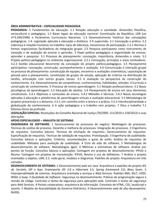 ÁREA ADMINISTRATIVA – ESPECIALIDADE PEDAGOGIA
PEDAGOGIA: 1 Fundamentos da educação. 1.1 Relação educação e sociedade: dimensões filosófica,
sociocultural e pedagógica. 1.2 Bases legais da educação nacional: Constituição da República, LDB (Lei
nº 9.394/1996) e Parâmetros Curriculares Nacionais. 1.3 Desenvolvimento histórico das concepções
pedagógicas. 1.4. Legislação aplicada à educação a distância. 2 A supervisão. 2.1 Concepção e prática. 2.2
Liderança e relações humanas no trabalho: tipos de liderança, mecanismos de participação. 2.2.1 Normas e
formas organizativas facilitadoras da integração grupal. 2.3 Pesquisa participante como instrumento de
inovação e de avaliação do ensinar e aprender. 3 Papel político pedagógico e organicidade do ensinar,
aprender e pesquisar. 3.1 Processo de planejamento: concepção, importância, dimensões e níveis. 3.2
Projeto político-pedagógico no ambiente organizacional. 3.2.1 Concepção, princípios e eixos norteadores.
3.2.2 Gestão educacional decorrente da concepção do projeto político-pedagógico. 3.3 Planejamento
participativo: concepção, construção, acompanhamento e avaliação. 3.4 Comunicação e interação grupal
no processo de planejamento: constituição de equipes, encontros e avaliações sistemáticas, capacitação de
pessoal para o planejamento, constituição de grupos de estudo, aplicação de critérios na distribuição de
tarefas, articulação com outros grupos sociais. 3.5 A avaliação na perspectiva da construção do
conhecimento. 3.6. Desenvolvimento de competências: conhecimentos, habilidades, atitudes. 4 Currículo e
construção do conhecimento. 5 Processo de ensino-aprendizagem. 5.1 Relação professor/aluno. 5.2 Bases
psicológicas da aprendizagem. 5.3 Educação de adultos. 5.4 Planejamento de ensino em seus elementos
constitutivos. 5.4.1 Objetivos e conteúdos de ensino. 5.4.2 Métodos e técnicas. 5.4.3 Novas tecnologias
aplicadas à educação e plataformas de aprendizagem virtuais e avaliação educacional. 5.5 Metodologia de
projetos presenciais e a distancia. 5.5.1 Um caminho entre a teoria e a prática. 5.5.2 Interdisciplinaridade e
globalização do conhecimento. 6 A ação pedagógica e o trabalho com projetos. 7 Ética e trabalho 7.1
Dilemas éticos da profissão.
LEGISLAÇÃO ESPECIAL: Resoluções do Conselho Nacional de Justiça (70/2009, 111/2010 e 159/2012) e suas
alterações.
APOIO ESPECIALIZADO – ANALISTA DE SISTEMAS
ENGENHARIA DE SOFTWARE: 1 Gerenciamento de processos de negócio. Modelagem de processos.
Técnicas de análise de processo. Desenho e melhoria de processos. Integração de processos. 2 Engenharia
de requisitos. Conceitos básicos. Técnicas de elicitação de requisitos. Gerenciamento de requisitos.
Especificação de requisitos. Técnicas de validação de requisitos. Prototipação. 3 Engenharia de usabilidade.
Conceitos básicos e aplicações. Critérios, recomendações e guias de estilo. Análise de requisitos de
usabilidade. Métodos para avaliação de usabilidade. 4 Ciclo de vida do software. 5 Metodologias de
desenvolvimento de software. Metodologias ágeis. 6 Métricas e estimativas de software. Análise por
pontos de função. Conceitos básicos e aplicações. Contagem em projetos de desenvolvimento: IFPUG e
Nesma. Contagem em projetos de manutenção: IFPUG, Nesma e uso de deflatores. 7 Análise e projeto
orientados a objetos. UML 2.2: visão geral, modelos e diagramas. Padrões de projeto. Arquitetura em três
camadas.
DESENVOLVIMENTO DE SISTEMAS: 1 Desenvolvimento web em Java. Arquitetura e padrões de projeto JEE
v6. Servlets, JSP e Ajax. Frameworks JSF 2.0 e Hibernate 3.5, Spring framework 3.0, JBoss Seam. 2
Interoperabilidade de sistemas. Arquitetura orientada a serviços e Web Services. Padrões XML, XSLT, UDDI,
WSDL e Soap. 3 Qualidade de Software. Segurança no desenvolvimento. Práticas de programação segura e
revisão de código. Controles e testes de segurança para aplicações web. Controles e testes de segurança
para Web Services. 4 Portais corporativos: arquitetura da informação. Conceitos de HTML, CSS, JavaScript e
Joomla. 5 Modelo de Acessibilidade do Governo Eletrônico. 6 Desenvolvimento web de alto desempenho.
NoSQL.

                                                                                                           29
 