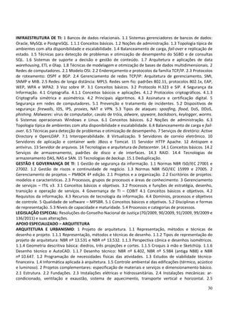 INFRAESTRUTURA DE TI: 1 Bancos de dados relacionais. 1.1 Sistemas gerenciadores de bancos de dados:
Oracle, MySQL e PostgreSQL. 1.1.1 Conceitos básicos. 1.2 Noções de administração. 1.3 Topologia típica de
ambientes com alta disponibilidade e escalabilidade. 1.4 Balanceamento de carga, fail-over e replicação de
estado. 1.5 Técnicas para detecção de problemas e otimização de desempenho do SGBD e de consultas
SQL. 1.6 Sistemas de suporte a decisão e gestão de conteúdo. 1.7 Arquitetura e aplicações de data
warehousing, ETL e Olap. 1.8 Técnicas de modelagem e otimização de bases de dados multidimensionais. 2
Redes de computadores. 2.1 Modelo OSI. 2.2 Endereçamento e protocolos da família TCP/IP. 2.3 Protocolos
de roteamento: OSPF e BGP. 2.4 Gerenciamento de redes TCP/IP: Arquitetura de gerenciamento, SMI,
SNMP e MIB. 2.5 Redes de longa distância: MPLS. Redes sem fio: padrões 802.11, protocolos 802.1x, EAP,
WEP, WPA e WPA2. 3 Voz sobre IP. 3.1 Conceitos básicos. 3.2 Protocolo H.323 e SIP. 4 Segurança da
Informação. 4.1 Criptografia. 4.1.1 Conceitos básicos e aplicações. 4.1.2 Protocolos criptográficos. 4.1.3
Criptografia simétrica e assimétrica. 4.2 Principais algoritmos. 4.3 Assinatura e certificação digital. 5
Segurança em redes de computadores. 5.1 Prevenção e tratamento de incidentes. 5.2 Dispositivos de
segurança: firewalls, IDS, IPS, proxies, NAT e VPN. 5.3 Tipos de ataques: spoofing, flood, DoS, DDoS,
phishing. Malwares: vírus de computador, cavalo de tróia, adware, spyware, backdoors, keylogger, worms.
6 Sistemas operacionais Windows e Linux. 6.1 Conceitos básicos. 6.2 Noções de administração. 6.3
Topologia típica de ambientes com alta disponibilidade e escalabilidade. 6.4 Balanceamento de carga e fail-
over. 6.5 Técnicas para detecção de problemas e otimização de desempenho. 7 Serviços de diretório: Active
Directory e OpenLDAP. 7.1 Interoperabilidade. 8 Virtualização. 9 Servidores de correio eletrônico. 10
Servidores de aplicação e container web: JBoss e Tomcat. 11 Servidor HTTP Apache. 12 Antispam e
antivírus. 13 Servidor de arquivos. 14 Tecnologias e arquitetura de Datacenter. 14.1 Conceitos básicos. 14.2
Serviços de armazenamento, padrões de disco e de interfaces. 14.3 RAID. 14.4 Tecnologias de
armazenamento DAS, NAS e SAN. 15 Tecnologias de backup. 15.1 Deduplicação.
GESTÃO E GOVERNANÇA DE TI: 1 Gestão de segurança da informação. 1.1 Normas NBR ISO/IEC 27001 e
27002. 1.2 Gestão de riscos e continuidade de negócio. 1.3 Normas NBR ISO/IEC 15999 e 27005. 2
Gerenciamento de projetos – PMBOK 4ª edição. 2.1 Projetos e a organização. 2.2 Escritórios de projetos:
modelos e características. 2.3 Processos, grupos de processos e áreas de conhecimento. 3 Gerenciamento
de serviços – ITIL v3. 3.1 Conceitos básicos e objetivos. 3.2 Processos e funções de estratégia, desenho,
transição e operação de serviços. 4 Governança de TI – COBIT 4.1 Conceitos básicos e objetivos. 4.2
Requisitos da informação. 4.3 Recursos de tecnologia da informação. 4.4 Domínios, processos e objetivos
de controle. 5 Qualidade de software – MPSBR. 5.1 Conceitos básicos e objetivos. 5.2 Disciplinas e formas
de representação. 5.3 Níveis de capacidade e maturidade. 5.4 Processos e categorias de processos.
LEGISLAÇÃO ESPECIAL: Resoluções do Conselho Nacional de Justiça (70/2009, 90/2009, 91/2009, 99/2009 e
136/2011) e suas alterações.
APOIO ESPECIALIZADO – ARQUITETURA
ARQUITETURA E URBANISMO: 1 Projeto de arquitetura. 1.1 Representação, métodos e técnicas de
desenho e projeto. 1.1.1 Representação, métodos e técnicas de desenho. 1.1.2 Tipos de representação do
projeto de arquitetura: NBR nº 13.531 e NBR nº 13.532. 1.1.3 Perspectiva cônica e desenhos isométricos.
1.1.4 Geometria descritiva básica: diedros, três projeções e cortes. 1.1.5 Croquis à mão e SketchUp. 1.1.6
Desenho técnico e AutoCAD. 1.1.7 Desenho técnico: NBR nº 6.402, NBR nº 5.984 (antiga NB8) e NBR
nº 10.647. 1.2 Programação de necessidades físicas das atividades. 1.3 Estudos de viabilidade técnico-
financeira. 1.4 Informática aplicada à arquitetura. 1.5 Controle ambiental das edificações (térmico, acústico
e luminoso). 2 Projetos complementares: especificação de materiais e serviços e dimensionamento básico.
2.1 Estrutura. 2.2 Fundações. 2.3 Instalações elétricas e hidrossanitárias. 2.4 Instalações mecânicas: ar-
condicionado, ventilação e exaustão, sistema de aquecimento, transporte vertical e horizontal. 2.5

                                                                                                          30
 