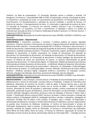 Telefonia. 2.6 Rede de computadores. 2.7 Prevenção, detecção, alarme e combate a incêndio. 2.8
Paisagismo. 2.9 Interiores. 3 Acessibilidade: NBR nº 9.050. 4 Programação, controle e fiscalização de obras.
4.1 Orçamento e composição de custos. 4.2 Levantamento de quantitativos. 4.3 Planejamento e controle
físico-financeiro. 4.4 Acompanhamento e aplicação de recursos (medições e emissão de faturas). 4.5
Controle de materiais. 5 Acompanhamento de obras. 5.1 Construção e organização do canteiro de obras.
5.2 Execução de fundações. 5.3 Estrutura em concreto, madeira, alvenaria e aço. 5.4 Coberturas e
impermeabilização. 5.5 Esquadrias. 5.6 Pisos e revestimentos. 6 Legislação e perícia. 6.1 Análise de
contratos para execução de obras. 6.2 Vistoria e elaboração de laudos e pareceres. 6.3 Normas técnicas. 7
Programas em CAD. 8 Ergonomia.
LEGISLAÇÃO ESPECIAL: Resoluções do Conselho Nacional de Justiça (70/2009, 114/2010 e 132/2011) e suas
alterações.
APOIO ESPECIALIZADO – ARQUIVOLOGIA
ARQUIVOLOGIA: 1 Arquivística: princípios e conceitos. 2 Políticas públicas de arquivo, legislação
arquivística. 3 Normas nacionais e internacionais de arquivo e Programa Nacional de Gestão Documental e
Memória do Poder Judiciário – Proname (Recomendação CNJ nº 37/2011). 4 Sistemas e redes de arquivo. 5
Gestão de documentos; implementação de programas de gestão de documentos. 6 Diagnóstico da situação
arquivística e realidade arquivística brasileira. 7 Protocolo: recebimento, registro, distribuição, tramitação e
expedição de documentos. 8 Funções arquivísticas. 8.1 Criação de documentos. 8.2 Aquisição de
documentos. 8.3 Classificação de documentos. 8.4 Avaliação de documentos. 8.5 Difusão de documentos.
8.6 Descrição de documentos. 8.7 Preservação de documentos. 9 Análise tipológica dos documentos de
arquivo. 10 Políticas de acesso aos documentos de arquivo. 11 Sistemas informatizados de gestão
arquivística de documentos. 11.1 Documentos digitais. 11.2 Requisitos: Modelo de Requisitos para Sistemas
Informatizados de Gestão Arquivística de Documentos – e-ARQ Brasil, Modelo de Requisitos Informatizados
de Gestão de Processos e Documentos da Justiça Federal – Moreq-Jus. 11.3 Metadados. 12 Microfilmagem
de documentos de arquivo. 13. Certificação Digital: conceito, definição, infraestrutura de Chaves Públicas
Brasileira - ICP/Brasil, assinatura Digital, criptografia simétrica e assimétrica. 14. Indexação: conceito,
definição, linguagens de indexação, descritores, processos de indexação, tipos de indexação.
LEGISLAÇÃO ESPECIAL: Resoluções do Conselho Nacional de Justiça (70/2009 e 91/2009) e suas alterações.
APOIO ESPECIALIZADO – BIBLIOTECONOMIA
BIBLIOTECONOMIA: 1 Documentação: conceitos básicos e finalidades da documentação geral e jurídica. 2
Biblioteconomia e ciência da informação: conceitos básicos e finalidades. 3 Noções de informática para
bibliotecas: dispositivos de memória, de entrada e saída de dados. 4 Normas técnicas para a área de
documentação: referência bibliográfica (de acordo com as normas da ABNT — NBR nº 6.023:2002),
resumos, abreviação de títulos de periódicos e publicações seriadas, sumário, preparação de índices de
publicações, preparação de guias de bibliotecas, centros de informação e de documentação. 5 Indexação:
conceito, definição, linguagens, descritores, processos e tipos de indexação. 6 Resumos e índices: tipos e
funções. 7 Classificação decimal universal (CDU): estrutura, princípios e índices principais e emprego das
tabelas auxiliares. 8 Catalogação (AACR-2): catalogação descritiva, entradas e cabeçalhos; catalogação de
multimeios: CD-ROM, fitas de vídeos e fitas cassetes. 9 Catálogos: tipos e funções. 10 Organização e
administração de bibliotecas: princípios e funções administrativos em bibliotecas, estrutura organizacional,
as grandes áreas funcionais da biblioteca, marketing. 11 Centros de documentação e serviços de
informação: planejamento, redes e sistemas. 12 Desenvolvimento de coleções: políticas de seleção e de
aquisição, avaliação de coleções, fontes de informação. 13 Estrutura e características das publicações:
Diário Oficial da União (DOU), Diário da Justiça. 14 Serviço de referência: organização de serviços de
notificação corrente (serviços de alerta), disseminação seletiva da informação (DSI) — estratégia de busca

                                                                                                             31
 