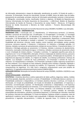 de informação, planejamento e etapas de elaboração, atendimento ao usuário. 15 Estudo de usuário —
entrevista. 16 Automação: formato de intercâmbio, formato US MARC, banco de dados, base de dados,
planejamento da automação, principais sistemas de informação automatizados nacionais e internacionais.
17 Bibliografia: conceituação, teorias, classificação, histórico e objetivos. 18 Modelo de Requisitos para
Sistemas Informatizados de Gestão Arquivística de Documentos – e-ARQ Brasil, Modelo de Requisitos
Informatizados de Gestão de Processos e Documentos da Justiça Federal – Moreq-Jus. 19 Programa
Nacional de Gestão Documental e Memória do Poder Judiciário – Proname (Recomendação CNJ
nº 37/2011).
LEGISLAÇÃO ESPECIAL: Resoluções do Conselho Nacional de Justiça (70/2009 e 91/2009) e suas alterações.
APOIO ESPECIALIZADO – ENGENHARIA CIVIL
ENGENHARIA CIVIL: 1 Construção civil. 1.1 Planialtimetria. 1.2 Infraestrutura territorial. 1.3 Sistemas,
métodos e processos de construção civil. 1.4 Edificações. 1.5 Terraplenagem. 1.6 Estradas. 1.7 Tecnologia
dos materiais de construção civil. 1.8 Resistência dos materiais de construção civil. 1.9 Patologia das
construções. 1.10 Recuperação das construções. 1.11 Equipamentos, dispositivos e componentes (hidro
sanitários, de gás, de prevenção e combate a incêndio). 1.12 Instalações. 2 Sistemas estruturais. 2.1
Estabilidade das estruturas: concreto, metal, madeira, outros materiais, pré-moldados, pontes, grandes
estruturas, estruturas especiais. 3 Geotecnia. 4 Hidrotecnia. 4.1 Hidráulica e hidrologia aplicadas. 4.2
Sistemas, métodos e processos de aproveitamento múltiplo de recursos hídricos. 5 Saneamento básico. 5.1
Hidráulica e hidrologia aplicadas ao saneamento. 5.2 Sistemas, métodos e processos de abastecimento,
tratamento, reservação e distribuição de águas. 5.3 Sistemas, métodos e processos de saneamento urbano
e rural. 6 Avaliação de imóveis urbanos. 7 Licitações e contratos. 7.1 Legislação específica para obras de
engenharia civil. 7.2 Lei nº 8 666/1993 e alterações. 8 Perícia e elaboração de relatórios técnicos, pareceres
e laudos periciais. 9 Princípios de planejamento e de orçamento público. 10 Elaboração de orçamentos. 11
Engenharia de segurança do trabalho. 11.1 Higiene do trabalho. 11.2 Doenças profissionais e doenças do
trabalho. 11.3 Avaliação e controle de riscos profissionais. 11.4 Prevenção e controle de riscos em
máquinas. 11.5 Equipamentos e instalações. 11.6 Prevenção e proteção à saúde e segurança ocupacional e
do meio ambiente. 11.6.1 Proteção ao meio ambiente, proteção contra incêndio e explosões, legislação e
normas regulamentadoras (NR) do ministério do trabalho. 11.7 Ergonomia. 12 Informática e programas
computacionais de engenharia. 12.1 CAD, Excel e programas computacionais usuais para projetos de
engenharia. 13 Legislação profissional pertinente (sistema CONFEA-CREA).
LEGISLAÇÃO ESPECIAL: Resoluções do Conselho Nacional de Justiça (70/2009, 114/2010 e 132/2011) e suas
alterações.
APOIO ESPECIALIZADO – ESTATÍSTICA
ESTATÍSTICA: 1 Estatística descritiva e análise exploratória de dados: gráficos, diagramas, tabelas, medidas
descritivas (posição, dispersão, assimetria e curtose). 2 Probabilidade. 2.1 Definições básicas e axiomas. 2.2
Probabilidade condicional e independência. 2.3 Variáveis aleatórias discretas e contínuas. 2.4 Função de
distribuição. 2.5 Função de probabilidade. 2.6 Função de densidade de probabilidade. 2.7 Esperança e
momentos. 2.8 Distribuições especiais. 2.9 Distribuições condicionais e independência. 2.10 Esperança
condicional. 2.11 Funções geradoras de momentos. 2.12 Transformação de variáveis. 2.13 Leis dos grandes
números. 2.14 Teorema central do limite. 2.15 Amostras aleatórias. 2.16 Estatísticas de ordem. 2.17
Distribuições amostrais. 3 Inferência estatística. 3.1 Estimação pontual: métodos de estimação,
propriedades dos estimadores, suficiência, estimadores bayesianos. 3.2 Estimação por intervalos: intervalos
de confiança, intervalos de credibilidade. 3.3 Testes de hipóteses: hipóteses simples e compostas, níveis de
significância e potência, teste-t de Student, teste quiquadrado. 4 Métodos não-paramétricos: testes não-
paramétricos e regressão não-paramétrica. 5 Análise de regressão linear. 5.1 Critérios de mínimos

                                                                                                           32
 