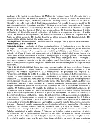 quadrados e de máxima verossimilhança. 5.2 Modelos de regressão linear. 5.3 Inferências sobre os
parâmetros do modelo. 5.4 Análise de variância. 5.5 Análise de resíduos. 6 Técnicas de amostragem:
amostragem aleatória simples, estratificada, sistemática e por conglomerados. 6.1 Tamanho amostral. 6.2
Estimadores de razão e regressão. 7 Estatística computacional. 7.1 Geração de números aleatórios. 7.2
Métodos para simulação de variáveis aleatórias. 7.3 Estimação por métodos computacionais. 8 Processos
estocásticos. 8.1 Cadeias de Markov em tempo discreto. 8.2 Processos de Poisson. 8.3 Teoria de renovação.
8.4 Teoria de filas. 8.5 Cadeias de Markov em tempo contínuo. 8.6 Processos Gaussianos. 9 Análise
multivariada. 9.1 Distribuição normal multivariada. 9.2 Análise de componentes principais. 9.3 Análise
fatorial. 9.4 Análise de correspondência. 9.5 Análise discriminante. 9.6 Análise de conglomerados. 10
Análise de séries temporais. 10.1 Análise descritiva de séries temporais. 10.2 Estacionariedade. 10.3
Modelos ARMA, ARIMA e SARIMA. 10.4 Análise espectral.
LEGISLAÇÃO ESPECIAL: Resoluções do Conselho Nacional de Justiça (70/2009 e 76/2009) e suas alterações.
APOIO ESPECIALIZADO – PSICOLOGIA
PSICOLOGIA CLÍNICA: 1 Avaliação psicológica e psicodiagnóstico. 1.1 Fundamentos e etapas da medida
psicológica. 1.2 Instrumentos de avaliação: critérios de seleção, avaliação e interpretação dos resultados.
1.3 Técnicas de entrevista. 1.4 Laudos, pareceres e relatórios psicológicos, estudo de caso, informação e
avaliação psicológica. 2 Teorias e técnicas psicoterápicas. 2.1 Psicoterapia individual, grupal, de casal e de
família, com crianças, adolescentes e adultos. 3 Psicopatologia. 4 Psicologia jurídica. 5 Tratamento e
prevenção da dependência química: álcool, tabagismo, outras drogas e redução de danos. 6 Promoção da
saúde como paradigma reestruturante de intervenção: o papel do psicólogo nessa perspectiva e sua
inserção na equipe multidisciplinar. 7 Objetivos, métodos e técnicas de intervenção do psicólogo no campo
institucional.
PSICOLOGIA ORGANIZACIONAL 1 Gestão de pessoas nas organizações. 1.1 Sistemas modernos de gestão
de recursos humanos. 1.1.1 Novos conceitos. 1.1.2 Ferramentas de gestão e estilos de liderança. 1.1.3 A
negociação no contexto organizacional. 1.1.4 Gerenciamento da pluralidade nas empresas. 1.2
Planejamento estratégico da gestão de pessoas. 1.3 Competência interpessoal. 1.4 Gerenciamento de
conflitos. 1.5 Clima e cultura organizacional. 2 Psicodinâmica do trabalho e promoção de saúde do
trabalhador. 2.1 Atuação dos profissionais de recursos humanos junto às equipes multidisciplinares e
interdisciplinares voltadas para a saúde do trabalhador dentro e fora do mundo do trabalho. 2.2 Prevenção
da saúde dos trabalhadores nas organizações. 2.3 Ergonomia da atividade e psicopatologia do trabalho. 2.4
Relação entre trabalho, processos de subjetivação e processos de saúde e adoecimento relacionado ao
trabalho. 2.5 Práticas grupais. 2.6 Atuação do psicólogo na interface saúde/trabalho/educação. 2.7
Psicologia de grupo e equipes de trabalho: fundamentos teóricos e técnicos sobre grupos, conflitos no
grupo e resolução de problemas. 3 Avaliação e gestão de desempenho. 3.1 Política de avaliação de
desempenho individual e institucional. 4 Gestão do conhecimento e gestão por competências: abordagens
e ferramentas. 5 Transformações no mundo do trabalho e mudanças nas organizações. 6 Análise e
desenvolvimento organizacional. 7 Suporte organizacional. 8 Liderança nas organizações. 9 Processo de
comunicação na organização. 10 Grupos nas organizações: abordagens, modelos de intervenção e dinâmica
de grupo. 11 Equipes de trabalho e desempenho organizacional em diferentes organizações. 12 Condições e
organização do trabalho: trabalho prescrito, ambiente físico, processos de trabalho e relações
socioprofissionais. 13 Carga de trabalho e custo humano: atividade, tarefa e condições de trabalho. 14
Trabalho, subjetividade e saúde psíquica. 15 Segurança no trabalho e saúde ocupacional. 16 Fatores
psicossociais da DORT e outros distúrbios relacionados ao trabalho. 17 Análise de tarefa e desenho do
trabalho. 18 Recrutamento de pessoal. 19 Seleção de pessoal: planejamento, técnicas, avaliação e controle
de resultados; preditores em seleção: entrevistas, testes, dinâmicas de grupo, técnicas situacionais;

                                                                                                           33
 