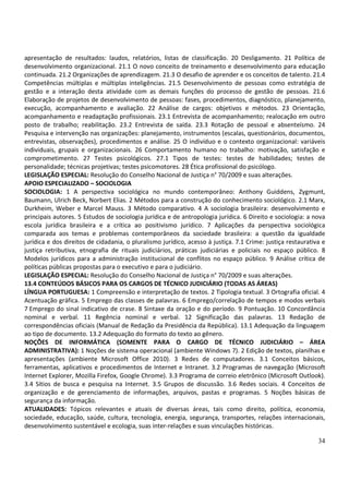 apresentação de resultados: laudos, relatórios, listas de classificação. 20 Desligamento. 21 Política de
desenvolvimento organizacional. 21.1 O novo conceito de treinamento e desenvolvimento para educação
continuada. 21.2 Organizações de aprendizagem. 21.3 O desafio de aprender e os conceitos de talento. 21.4
Competências múltiplas e múltiplas inteligências. 21.5 Desenvolvimento de pessoas como estratégia de
gestão e a interação desta atividade com as demais funções do processo de gestão de pessoas. 21.6
Elaboração de projetos de desenvolvimento de pessoas: fases, procedimentos, diagnóstico, planejamento,
execução, acompanhamento e avaliação. 22 Análise de cargos: objetivos e métodos. 23 Orientação,
acompanhamento e readaptação profissionais. 23.1 Entrevista de acompanhamento; realocação em outro
posto de trabalho; reabilitação. 23.2 Entrevista de saída. 23.3 Rotação de pessoal e absenteísmo. 24
Pesquisa e intervenção nas organizações: planejamento, instrumentos (escalas, questionários, documentos,
entrevistas, observações), procedimentos e análise. 25 O indivíduo e o contexto organizacional: variáveis
individuais, grupais e organizacionais. 26 Comportamento humano no trabalho: motivação, satisfação e
comprometimento. 27 Testes psicológicos. 27.1 Tipos de testes: testes de habilidades; testes de
personalidade; técnicas projetivas; testes psicomotores. 28 Ética profissional do psicólogo.
LEGISLAÇÃO ESPECIAL: Resolução do Conselho Nacional de Justiça n° 70/2009 e suas alterações.
APOIO ESPECIALIZADO – SOCIOLOGIA
SOCIOLOGIA: 1 A perspectiva sociológica no mundo contemporâneo: Anthony Guiddens, Zygmunt,
Baumann, Ulrich Beck, Norbert Elias. 2 Métodos para a construção do conhecimento sociológico. 2.1 Marx,
Durkheim, Weber e Marcel Mauss. 3 Método comparativo. 4 A sociologia brasileira: desenvolvimento e
principais autores. 5 Estudos de sociologia jurídica e de antropologia jurídica. 6 Direito e sociologia: a nova
escola jurídica brasileira e a crítica ao positivismo jurídico. 7 Aplicações da perspectiva sociológica
comparada aos temas e problemas contemporâneos da sociedade brasileira: a questão da igualdade
jurídica e dos direitos de cidadania, o pluralismo jurídico, acesso à justiça. 7.1 Crime: justiça restaurativa e
justiça retributiva, etnografia de rituais judiciários, práticas judiciárias e policiais no espaço público. 8
Modelos jurídicos para a administração institucional de conflitos no espaço público. 9 Análise crítica de
políticas públicas propostas para o executivo e para o judiciário.
LEGISLAÇÃO ESPECIAL: Resolução do Conselho Nacional de Justiça n° 70/2009 e suas alterações.
13.4 CONTEÚDOS BÁSICOS PARA OS CARGOS DE TÉCNICO JUDICIÁRIO (TODAS AS ÁREAS)
LÍNGUA PORTUGUESA: 1 Compreensão e interpretação de textos. 2 Tipologia textual. 3 Ortografia oficial. 4
Acentuação gráfica. 5 Emprego das classes de palavras. 6 Emprego/correlação de tempos e modos verbais
7 Emprego do sinal indicativo de crase. 8 Sintaxe da oração e do período. 9 Pontuação. 10 Concordância
nominal e verbal. 11 Regência nominal e verbal. 12 Significação das palavras. 13 Redação de
correspondências oficiais (Manual de Redação da Presidência da República). 13.1 Adequação da linguagem
ao tipo de documento. 13.2 Adequação do formato do texto ao gênero.
NOÇÕES DE INFORMÁTICA (SOMENTE PARA O CARGO DE TÉCNICO JUDICIÁRIO – ÁREA
ADMINISTRATIVA): 1 Noções de sistema operacional (ambiente Windows 7). 2 Edição de textos, planilhas e
apresentações (ambiente Microsoft Office 2010). 3 Redes de computadores. 3.1 Conceitos básicos,
ferramentas, aplicativos e procedimentos de Internet e Intranet. 3.2 Programas de navegação (Microsoft
Internet Explorer, Mozilla Firefox, Google Chrome). 3.3 Programa de correio eletrônico (Microsoft Outlook).
3.4 Sítios de busca e pesquisa na Internet. 3.5 Grupos de discussão. 3.6 Redes sociais. 4 Conceitos de
organização e de gerenciamento de informações, arquivos, pastas e programas. 5 Noções básicas de
segurança da informação.
ATUALIDADES: Tópicos relevantes e atuais de diversas áreas, tais como direito, política, economia,
sociedade, educação, saúde, cultura, tecnologia, energia, segurança, transportes, relações internacionais,
desenvolvimento sustentável e ecologia, suas inter-relações e suas vinculações históricas.

                                                                                                             34
 