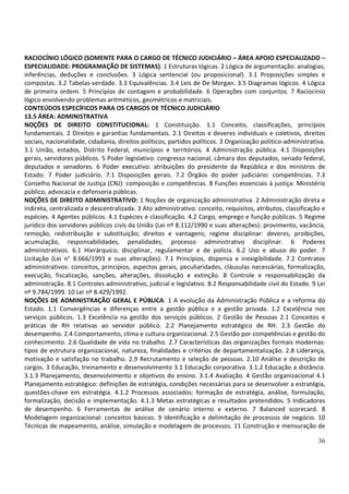 RACIOCÍNIO LÓGICO (SOMENTE PARA O CARGO DE TÉCNICO JUDICIÁRIO – ÁREA APOIO ESPECIALIZADO –
ESPECIALIDADE: PROGRAMAÇÃO DE SISTEMAS): 1 Estruturas lógicas. 2 Lógica de argumentação: analogias,
inferências, deduções e conclusões. 3 Lógica sentencial (ou proposicional). 3.1 Proposições simples e
compostas. 3.2 Tabelas-verdade. 3.3 Equivalências. 3.4 Leis de De Morgan. 3.5 Diagramas lógicos. 4 Lógica
de primeira ordem. 5 Princípios de contagem e probabilidade. 6 Operações com conjuntos. 7 Raciocínio
lógico envolvendo problemas aritméticos, geométricos e matriciais.
CONTEÚDOS ESPECÍFICOS PARA OS CARGOS DE TÉCNICO JUDICIÁRIO
13.5 ÁREA: ADMINISTRATIVA
NOÇÕES DE DIREITO CONSTITUCIONAL: 1 Constituição. 1.1 Conceito, classificações, princípios
fundamentais. 2 Direitos e garantias fundamentais. 2.1 Direitos e deveres individuais e coletivos, direitos
sociais, nacionalidade, cidadania, direitos políticos, partidos políticos. 3 Organização político-administrativa.
3.1 União, estados, Distrito Federal, municípios e territórios. 4 Administração pública. 4.1 Disposições
gerais, servidores públicos. 5 Poder legislativo: congresso nacional, câmara dos deputados, senado federal,
deputados e senadores. 6 Poder executivo: atribuições do presidente da República e dos ministros de
Estado. 7 Poder judiciário. 7.1 Disposições gerais. 7.2 Órgãos do poder judiciário: competências. 7.3
Conselho Nacional de Justiça (CNJ): composição e competências. 8 Funções essenciais à justiça: Ministério
público, advocacia e defensoria públicas.
NOÇÕES DE DIREITO ADMINISTRATIVO: 1 Noções de organização administrativa. 2 Administração direta e
indireta, centralizada e descentralizada. 3 Ato administrativo: conceito, requisitos, atributos, classificação e
espécies. 4 Agentes públicos. 4.1 Espécies e classificação. 4.2 Cargo, emprego e função públicos. 5 Regime
jurídico dos servidores públicos civis da União (Lei nº 8.112/1990 e suas alterações): provimento, vacância,
remoção, redistribuição e substituição; direitos e vantagens; regime disciplinar: deveres, proibições,
acumulação, responsabilidades, penalidades, processo administrativo disciplinar. 6 Poderes
administrativos. 6.1 Hierárquico, disciplinar, regulamentar e de polícia. 6.2 Uso e abuso do poder. 7
Licitação (Lei n° 8.666/1993 e suas alterações). 7.1 Princípios, dispensa e inexigibilidade. 7.2 Contratos
administrativos: conceitos, princípios, aspectos gerais, peculiaridades, cláusulas necessárias, formalização,
execução, fiscalização, sanções, alterações, dissolução e extinção. 8 Controle e responsabilização da
administração. 8.1 Controles administrativo, judicial e legislativo. 8.2 Responsabilidade civil do Estado. 9 Lei
nº 9.784/1999. 10 Lei nº 8.429/1992.
NOÇÕES DE ADMINISTRAÇÃO GERAL E PÚBLICA: 1 A evolução da Administração Pública e a reforma do
Estado. 1.1 Convergências e diferenças entre a gestão pública e a gestão privada. 1.2 Excelência nos
serviços públicos. 1.3 Excelência na gestão dos serviços públicos. 2 Gestão de Pessoas 2.1 Conceitos e
práticas de RH relativas ao servidor público. 2.2 Planejamento estratégico de RH. 2.3 Gestão do
desempenho. 2.4 Comportamento, clima e cultura organizacional. 2.5 Gestão por competências e gestão do
conhecimento. 2.6 Qualidade de vida no trabalho. 2.7 Características das organizações formais modernas:
tipos de estrutura organizacional, natureza, finalidades e critérios de departamentalização. 2.8 Liderança,
motivação e satisfação no trabalho. 2.9 Recrutamento e seleção de pessoas. 2.10 Análise e descrição de
cargos. 3 Educação, treinamento e desenvolvimento 3.1 Educação corporativa. 3.1.2 Educação a distância.
3.1.3 Planejamento, desenvolvimento e objetivos do ensino. 3.1.4 Avaliação. 4 Gestão organizacional 4.1
Planejamento estratégico: definições de estratégia, condições necessárias para se desenvolver a estratégia,
questões-chave em estratégia. 4.1.2 Processos associados: formação de estratégia, análise, formulação,
formalização, decisão e implementação. 4.1.3 Metas estratégicas e resultados pretendidos. 5 Indicadores
de desempenho. 6 Ferramentas de análise de cenário interno e externo. 7 Balanced scorecard. 8
Modelagem organizacional: conceitos básicos. 9 Identificação e delimitação de processos de negócio. 10
Técnicas de mapeamento, análise, simulação e modelagem de processos. 11 Construção e mensuração de

                                                                                                              36
 