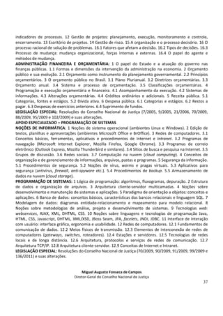 indicadores de processos. 12 Gestão de projetos: planejamento, execução, monitoramento e controle,
encerramento. 13 Escritório de projetos. 14 Gestão de risco. 15 A organização e o processo decisório. 16 O
processo racional de solução de problemas. 16.1 Fatores que afetam a decisão. 16.2 Tipos de decisões. 16.3
Processo de mudança: mudança organizacional, forças internas e externas. 16.4 O papel do agente e
métodos de mudança.
ADMINISTRAÇÃO FINANCEIRA E ORÇAMENTÁRIA: 1 O papel do Estado e a atuação do governo nas
finanças públicas. 1.1 Formas e dimensões da intervenção da administração na economia. 2 Orçamento
público e sua evolução. 2.1 Orçamento como instrumento do planejamento governamental. 2.2 Princípios
orçamentários. 3 O orçamento público no Brasil. 3.1 Plano Plurianual. 3.2 Diretrizes orçamentárias. 3.3
Orçamento anual. 3.4 Sistema e processo de orçamentação. 3.5 Classificações orçamentárias. 4
Programação e execução orçamentária e financeira. 4.1 Acompanhamento da execução. 4.2 Sistemas de
informações. 4.3 Alterações orçamentárias. 4.4 Créditos ordinários e adicionais. 5 Receita pública. 5.1
Categorias, fontes e estágios. 5.2 Dívida ativa. 6 Despesa pública. 6.1 Categorias e estágios. 6.2 Restos a
pagar. 6.3 Despesas de exercícios anteriores. 6.4 Suprimento de fundos.
LEGISLAÇÃO ESPECIAL: Resoluções do Conselho Nacional de Justiça (7/2005, 9/2005, 21/2006, 70/2009,
88/2009, 95/2009 e 102/2009) e suas alterações.
APOIO ESPECIALIZADO – PROGRAMAÇÃO DE SISTEMAS
NOÇÕES DE INFORMÁTICA: 1 Noções de sistema operacional (ambientes Linux e Windows). 2 Edição de
textos, planilhas e apresentações (ambientes Microsoft Office e BrOffice). 3 Redes de computadores. 3.1
Conceitos básicos, ferramentas, aplicativos e procedimentos de Internet e Intranet. 3.2 Programas de
navegação (Microsoft Internet Explorer, Mozilla Firefox, Google Chrome). 3.3 Programas de correio
eletrônico (Outlook Express, Mozilla Thunderbird e similares). 3.4 Sítios de busca e pesquisa na Internet. 3.5
Grupos de discussão. 3.6 Redes sociais. 3.7 Computação na nuvem (cloud computing). 4 Conceitos de
organização e de gerenciamento de informações, arquivos, pastas e programas. 5 Segurança da informação.
5.1 Procedimentos de segurança. 5.2 Noções de vírus, worms e pragas virtuais. 5.3 Aplicativos para
segurança (antivírus, firewall, anti-spyware etc.). 5.4 Procedimentos de backup. 5.5 Armazenamento de
dados na nuvem (cloud storage).
PROGRAMAÇÃO DE SISTEMAS: 1 Lógica de programação: algoritmos, fluxogramas, depuração. 2 Estrutura
de dados e organização de arquivos. 3 Arquitetura cliente-servidor multicamadas. 4 Noções sobre
desenvolvimento e manutenção de sistemas e aplicações. 5 Paradigma de orientação a objetos: conceitos e
aplicações. 6 Banco de dados: conceitos básicos, características dos bancos relacionais e linguagem SQL. 7
Modelagem de dados: diagramas entidade-relacionamento e mapeamento para modelo relacional. 8
Noções sobre metodologias de análise, projeto e desenvolvimento de sistemas. 9 Tecnologias web:
webservices, AJAX, XML, DHTML, CSS. 10 Noções sobre linguagens e tecnologias de programação Java,
HTML, CSS, Javascript, DHTML, XML/XSD, JBoss Seam, JPA, facelets, JNDI, JDBC. 11 Interface de interação
com usuário: interface gráfica, ergonomia e usabilidade. 12 Redes de computadores. 12.1 Fundamentos de
comunicação de dados. 12.2 Meios físicos de transmissão. 12.3 Elementos de interconexão de redes de
computadores (gateways, switches, roteadores). 12.4 Estações e servidores. 12.5 Tecnologias de redes
locais e de longa distância. 12.6 Arquitetura, protocolos e serviços de redes de comunicação. 12.7
Arquitetura TCP/IP. 12.8 Arquitetura cliente-servidor. 12.9 Conceitos de Internet e Intranet.
LEGISLAÇÃO ESPECIAL: Resoluções do Conselho Nacional de Justiça (70/2009, 90/2009, 91/2009, 99/2009 e
136/2011) e suas alterações.


                                     Miguel Augusto Fonseca de Campos
                                 Diretor-Geral do Conselho Nacional de Justiça
                                                                                                           37
 