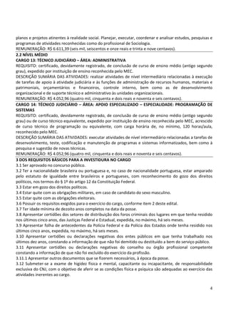 planos e projetos atinentes à realidade social. Planejar, executar, coordenar e analisar estudos, pesquisas e
programas de atividades reconhecidas como do profissional de Sociologia.
REMUNERAÇÃO: R$ 6.611,39 (seis mil, seiscentos e onze reais e trinta e nove centavos).
2.2 NÍVEL MÉDIO
CARGO 13: TÉCNICO JUDICIÁRIO – ÁREA: ADMINISTRATIVA
REQUISITO: certificado, devidamente registrado, de conclusão de curso de ensino médio (antigo segundo
grau), expedido por instituição de ensino reconhecida pelo MEC.
DESCRIÇÃO SUMÁRIA DAS ATIVIDADES: realizar atividades de nível intermediário relacionadas à execução
de tarefas de apoio à atividade judiciária e às funções de administração de recursos humanos, materiais e
patrimoniais, orçamentários e financeiros, controle interno, bem como as de desenvolvimento
organizacional e de suporte técnico e administrativo às unidades organizacionais.
REMUNERAÇÃO: R$ 4.052,96 (quatro mil, cinquenta e dois reais e noventa e seis centavos).
CARGO 14: TÉCNICO JUDICIÁRIO – ÁREA: APOIO ESPECIALIZADO – ESPECIALIDADE: PROGRAMAÇÃO DE
SISTEMAS
REQUISITO: certificado, devidamente registrado, de conclusão de curso de ensino médio (antigo segundo
grau) ou de curso técnico equivalente, expedido por instituição de ensino reconhecida pelo MEC, acrescido
de curso técnico de programação ou equivalente, com carga horária de, no mínimo, 120 horas/aula,
reconhecido pelo MEC.
DESCRIÇÃO SUMÁRIA DAS ATIVIDADES: executar atividades de nível intermediário relacionadas a tarefas de
desenvolvimento, teste, codificação e manutenção de programas e sistemas informatizados, bem como à
pesquisa e sugestão de novas técnicas.
REMUNERAÇÃO: R$ 4.052,96 (quatro mil, cinquenta e dois reais e noventa e seis centavos).
3 DOS REQUISITOS BÁSICOS PARA A INVESTIDURA NO CARGO
3.1 Ser aprovado no concurso público.
3.2 Ter a nacionalidade brasileira ou portuguesa e, no caso de nacionalidade portuguesa, estar amparado
pelo estatuto de igualdade entre brasileiros e portugueses, com reconhecimento do gozo dos direitos
políticos, nos termos do § 1º do artigo 12 da Constituição Federal.
3.3 Estar em gozo dos direitos políticos.
3.4 Estar quite com as obrigações militares, em caso de candidato do sexo masculino.
3.5 Estar quite com as obrigações eleitorais.
3.6 Possuir os requisitos exigidos para o exercício do cargo, conforme item 2 deste edital.
3.7 Ter idade mínima de dezoito anos completos na data da posse.
3.8 Apresentar certidões dos setores de distribuição dos foros criminais dos lugares em que tenha residido
nos últimos cinco anos, das Justiças Federal e Estadual, expedida, no máximo, há seis meses.
3.9 Apresentar folha de antecedentes da Polícia Federal e da Polícia dos Estados onde tenha residido nos
últimos cinco anos, expedida, no máximo, há seis meses.
3.10 Apresentar certidões ou declarações negativas dos entes públicos em que tenha trabalhado nos
últimos dez anos, constando a informação de que não foi demitido ou destituído a bem do serviço público.
3.11 Apresentar certidões ou declarações negativas do conselho ou órgão profissional competente
constando a informação de que não foi excluído do exercício da profissão.
3.11.1 Apresentar outros documentos que se fizerem necessários, à época da posse.
3.12 Submeter-se a exame de higidez física e mental, capacitante ou incapacitante, de responsabilidade
exclusiva do CNJ, com o objetivo de aferir se as condições física e psíquica são adequadas ao exercício das
atividades inerentes ao cargo.


                                                                                                           4
 
