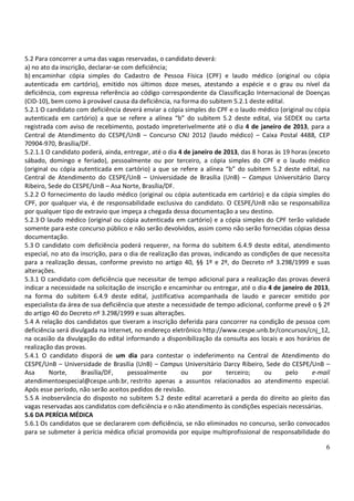 5.2 Para concorrer a uma das vagas reservadas, o candidato deverá:
a) no ato da inscrição, declarar-se com deficiência;
b) encaminhar cópia simples do Cadastro de Pessoa Física (CPF) e laudo médico (original ou cópia
autenticada em cartório), emitido nos últimos doze meses, atestando a espécie e o grau ou nível da
deficiência, com expressa referência ao código correspondente da Classificação Internacional de Doenças
(CID-10), bem como à provável causa da deficiência, na forma do subitem 5.2.1 deste edital.
5.2.1 O candidato com deficiência deverá enviar a cópia simples do CPF e o laudo médico (original ou cópia
autenticada em cartório) a que se refere a alínea “b” do subitem 5.2 deste edital, via SEDEX ou carta
registrada com aviso de recebimento, postado impreterivelmente até o dia 4 de janeiro de 2013, para a
Central de Atendimento do CESPE/UnB – Concurso CNJ 2012 (laudo médico) – Caixa Postal 4488, CEP
70904-970, Brasília/DF.
5.2.1.1 O candidato poderá, ainda, entregar, até o dia 4 de janeiro de 2013, das 8 horas às 19 horas (exceto
sábado, domingo e feriado), pessoalmente ou por terceiro, a cópia simples do CPF e o laudo médico
(original ou cópia autenticada em cartório) a que se refere a alínea “b” do subitem 5.2 deste edital, na
Central de Atendimento do CESPE/UnB – Universidade de Brasília (UnB) – Campus Universitário Darcy
Ribeiro, Sede do CESPE/UnB – Asa Norte, Brasília/DF.
5.2.2 O fornecimento do laudo médico (original ou cópia autenticada em cartório) e da cópia simples do
CPF, por qualquer via, é de responsabilidade exclusiva do candidato. O CESPE/UnB não se responsabiliza
por qualquer tipo de extravio que impeça a chegada dessa documentação a seu destino.
5.2.3 O laudo médico (original ou cópia autenticada em cartório) e a cópia simples do CPF terão validade
somente para este concurso público e não serão devolvidos, assim como não serão fornecidas cópias dessa
documentação.
5.3 O candidato com deficiência poderá requerer, na forma do subitem 6.4.9 deste edital, atendimento
especial, no ato da inscrição, para o dia de realização das provas, indicando as condições de que necessita
para a realização dessas, conforme previsto no artigo 40, §§ 1º e 2º, do Decreto nº 3.298/1999 e suas
alterações.
5.3.1 O candidato com deficiência que necessitar de tempo adicional para a realização das provas deverá
indicar a necessidade na solicitação de inscrição e encaminhar ou entregar, até o dia 4 de janeiro de 2013,
na forma do subitem 6.4.9 deste edital, justificativa acompanhada de laudo e parecer emitido por
especialista da área de sua deficiência que ateste a necessidade de tempo adicional, conforme prevê o § 2º
do artigo 40 do Decreto nº 3.298/1999 e suas alterações.
5.4 A relação dos candidatos que tiveram a inscrição deferida para concorrer na condição de pessoa com
deficiência será divulgada na Internet, no endereço eletrônico http://www.cespe.unb.br/concursos/cnj_12,
na ocasião da divulgação do edital informando a disponibilização da consulta aos locais e aos horários de
realização das provas.
5.4.1 O candidato disporá de um dia para contestar o indeferimento na Central de Atendimento do
CESPE/UnB – Universidade de Brasília (UnB) – Campus Universitário Darcy Ribeiro, Sede do CESPE/UnB –
Asa      Norte,      Brasília/DF,     pessoalmente      ou     por       terceiro;   ou      pelo     e-mail
atendimentoespecial@cespe.unb.br, restrito apenas a assuntos relacionados ao atendimento especial.
Após esse período, não serão aceitos pedidos de revisão.
5.5 A inobservância do disposto no subitem 5.2 deste edital acarretará a perda do direito ao pleito das
vagas reservadas aos candidatos com deficiência e o não atendimento às condições especiais necessárias.
5.6 DA PERÍCIA MÉDICA
5.6.1 Os candidatos que se declararem com deficiência, se não eliminados no concurso, serão convocados
para se submeter à perícia médica oficial promovida por equipe multiprofissional de responsabilidade do

                                                                                                          6
 