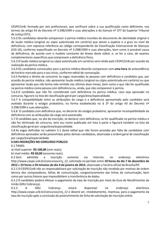 CESPE/UnB, formada por seis profissionais, que verificará sobre a sua qualificação como deficiente, nos
termos do artigo 43 do Decreto nº 3.298/1999 e suas alterações e da Súmula nº 377 do Superior Tribunal
de Justiça (STJ).
5.6.2 Os candidatos deverão comparecer à perícia médica munidos de documento de identidade original e
de laudo médico (original ou cópia autenticada em cartório) que ateste a espécie e o grau ou nível de
deficiência, com expressa referência ao código correspondente da Classificação Internacional de Doenças
(CID-10), conforme especificado no Decreto nº 3.298/1999 e suas alterações, bem como à provável causa
da deficiência, de acordo com o modelo constante do Anexo deste edital, e, se for o caso, de exames
complementares específicos que comprovem a deficiência física.
5.6.3 O laudo médico (original ou cópia autenticada em cartório) será retido pelo CESPE/UnB por ocasião da
realização da perícia médica.
5.6.4 Os candidatos convocados para a perícia médica deverão comparecer com uma hora de antecedência
do horário marcado para o seu início, conforme edital de convocação.
5.6.5 Perderá o direito de concorrer às vagas reservadas às pessoas com deficiência o candidato que, por
ocasião da perícia médica, não apresentar laudo médico (original ou cópia autenticada em cartório) ou que
apresentar laudo que não tenha sido emitido nos últimos doze meses, bem como o que não for qualificado
na perícia médica como pessoa com deficiência ou, ainda, que não comparecer à perícia.
5.6.6 O candidato que não for considerado com deficiência na perícia médica, caso seja aprovado no
concurso, figurará na lista de classificação geral por cargo/área/especialidade.
5.6.7 A compatibilidade entre as atribuições do cargo e a deficiência apresentada pelo candidato será
avaliada durante o estágio probatório, na forma estabelecida no § 2º do artigo 43 do Decreto nº
3.298/1999 e suas alterações.
5.6.8 O candidato com deficiência que, no decorrer do estágio probatório, apresentar incompatibilidade da
deficiência com as atribuições do cargo será exonerado.
5.7 O candidato que, no ato da inscrição, se declarar com deficiência, se for qualificado na perícia médica e
não for eliminado do concurso, terá seu nome publicado em lista à parte e figurará também na lista de
classificação geral por cargo/área/especialidade.
5.8 As vagas definidas no subitem 5.1 deste edital que não forem providas por falta de candidatos com
deficiência aprovados serão preenchidas pelos demais candidatos, observada a ordem geral de classificação
por cargo/área/especialidade.
6 DAS INSCRIÇÕES NO CONCURSO PÚBLICO
6.1 TAXAS:
a) nível superior: R$ 100,00 (cem reais);
b) nível médio: R$ 60,00 (sessenta reais).
6.2 Será     admitida      a     inscrição    somente       via   Internet,    no     endereço      eletrônico
http://www.cespe.unb.br/concursos/cnj_12, solicitada no período entre 10 horas do dia 7 de dezembro de
2012 e 23 horas e 59 minutos do dia 4 de janeiro de 2013, observado o horário oficial de Brasília/DF.
6.2.1 O CESPE/UnB não se responsabilizará por solicitação de inscrição não recebida por motivos de ordem
técnica dos computadores, falhas de comunicação, congestionamento das linhas de comunicação, bem
como por outros fatores que impossibilitem a transferência de dados.
6.2.2 O candidato poderá efetuar o pagamento da taxa de inscrição por meio da Guia de Recolhimento da
União (GRU Cobrança).
6.2.3       A       GRU        Cobrança        estará       disponível      no      endereço        eletrônico
http://www.cespe.unb.br/concursos/cnj_12 e deverá ser, imediatamente, impressa, para o pagamento da
taxa de inscrição após a conclusão do preenchimento da ficha de solicitação de inscrição online.

                                                                                                            7
 