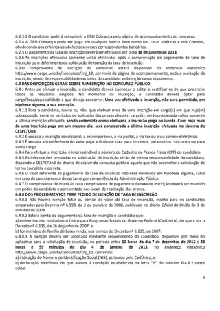 6.2.3.1 O candidato poderá reimprimir a GRU Cobrança pela página de acompanhamento do concurso.
6.2.4 A GRU Cobrança pode ser paga em qualquer banco, bem como nas casas lotéricas e nos Correios,
obedecendo aos critérios estabelecidos nesses correspondentes bancários.
6.2.5 O pagamento da taxa de inscrição deverá ser efetuado até o dia 18 de janeiro de 2013.
6.2.6 As inscrições efetuadas somente serão efetivadas após a comprovação de pagamento da taxa de
inscrição ou o deferimento da solicitação de isenção da taxa de inscrição.
6.3 O comprovante de inscrição do candidato estará disponível no endereço eletrônico
http://www.cespe.unb.br/concursos/cnj_12, por meio da página de acompanhamento, após a aceitação da
inscrição, sendo de responsabilidade exclusiva do candidato a obtenção desse documento.
6.4 DAS DISPOSIÇÕES GERAIS SOBRE A INSCRIÇÃO NO CONCURSO PÚBLICO
6.4.1 Antes de efetuar a inscrição, o candidato deverá conhecer o edital e certificar-se de que preenche
todos os requisitos exigidos. No momento da inscrição, o candidato deverá optar pelo
cargo/área/especialidade a que deseja concorrer. Uma vez efetivada a inscrição, não será permitida, em
hipótese alguma, a sua alteração.
6.4.1.1 Para o candidato, isento ou não, que efetivar mais de uma inscrição em cargo(s) em que haja(m)
sobreposição entre os períodos de aplicação das provas desse(s) cargo(s), será considerada válida somente
a última inscrição efetivada, sendo entendida como efetivada a inscrição paga ou isenta. Caso haja mais
de uma inscrição paga em um mesmo dia, será considerada a última inscrição efetuada no sistema do
CESPE/UnB.
6.4.2 É vedada a inscrição condicional, a extemporânea, a via postal, a via fax ou a via correio eletrônico.
6.4.3 É vedada a transferência do valor pago a título de taxa para terceiros, para outros concursos ou para
outro cargo.
6.4.4 Para efetuar a inscrição, é imprescindível o número do Cadastro de Pessoa Física (CPF) do candidato.
6.4.5 As informações prestadas na solicitação de inscrição serão de inteira responsabilidade do candidato,
dispondo o CESPE/UnB do direito de excluir do concurso público aquele que não preencher a solicitação de
forma completa e correta.
6.4.6 O valor referente ao pagamento da taxa de inscrição não será devolvido em hipótese alguma, salvo
em caso de cancelamento do certame por conveniência da Administração Pública.
6.4.7 O comprovante de inscrição ou o comprovante de pagamento da taxa de inscrição deverá ser mantido
em poder do candidato e apresentado nos locais de realização das provas.
6.4.8 DOS PROCEDIMENTOS PARA PEDIDO DE ISENÇÃO DE TAXA DE INSCRIÇÃO
6.4.8.1 Não haverá isenção total ou parcial do valor da taxa de inscrição, exceto para os candidatos
amparados pelo Decreto nº 6.593, de 2 de outubro de 2008, publicado no Diário Oficial da União de 3 de
outubro de 2008.
6.4.8.2 Estará isento do pagamento da taxa de inscrição o candidato que:
a) estiver inscrito no Cadastro Único para Programas Sociais do Governo Federal (CadÚnico), de que trata o
Decreto nº 6.135, de 26 de junho de 2007; e
b) for membro de família de baixa renda, nos termos do Decreto nº 6.135, de 2007.
6.4.8.3 A isenção deverá ser solicitada mediante requerimento do candidato, disponível por meio do
aplicativo para a solicitação de inscrição, no período entre 10 horas do dia 7 de dezembro de 2012 e 23
horas e 59 minutos do dia 4 de janeiro de 2013, no endereço eletrônico
http://www.cespe.unb.br/concursos/cnj_12, contendo:
a) indicação do Número de Identificação Social (NIS), atribuído pelo CadÚnico; e
b) declaração eletrônica de que atende à condição estabelecida na letra “b” do subitem 6.4.8.2 deste
edital.

                                                                                                          8
 