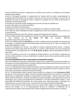 6.4.8.4 O CESPE/UnB consultará o órgão gestor do CadÚnico para verificar a veracidade das informações
prestadas pelo candidato.
6.4.8.5 As informações prestadas no requerimento de isenção serão de inteira responsabilidade do
candidato, podendo responder este, a qualquer momento, por crime contra a fé pública, o que acarreta sua
eliminação do concurso, aplicando-se, ainda, o disposto no parágrafo único do artigo 10 do Decreto nº
83.936, de 6 de setembro de 1979.
6.4.8.6 Não será concedida isenção de pagamento de taxa de inscrição ao candidato que:
a) omitir informações e/ou torná-las inverídicas;
b) fraudar e/ou falsificar documentação;
c) não observar a forma, o prazo e os horários estabelecidos no subitem 6.4.8.3 deste edital.
6.4.8.7 Não será aceita solicitação de isenção de pagamento de valor de inscrição via postal, via fax ou via
correio eletrônico.
6.4.8.8 Cada pedido de isenção será analisado e julgado pelo órgão gestor do CadÚnico.
6.4.8.9 A relação provisória dos candidatos que tiveram o seu pedido de isenção deferido será divulgada até
a      data     provável     de      9    de     janeiro    de     2013,    no      endereço      eletrônico
http://www.cespe.unb.br/concursos/cnj_12.
6.4.8.9.1 O candidato disporá de dois dias para contestar o indeferimento do seu pedido de isenção de taxa
de inscrição, no endereço eletrônico http://www.cespe.unb.br/concursos/cnj_12. Após esse período, não
serão aceitos pedidos de revisão.
6.4.8.10 Os candidatos que tiverem o seu pedido de isenção indeferido deverão acessar o endereço
eletrônico http://www.cespe.unb.br/concursos/cnj_12 e imprimir a GRU Cobrança, por meio da página de
acompanhamento, para pagamento até o dia 18 de janeiro de 2013, conforme procedimentos descritos
neste edital.
6.4.8.11 O candidato que não tiver o seu pedido de isenção deferido e que não efetuar o pagamento da
taxa de inscrição na forma e no prazo estabelecidos no subitem anterior estará automaticamente excluído
do concurso público.
6.4.9 DOS PROCEDIMENTOS PARA A SOLICITAÇÃO DE ATENDIMENTO ESPECIAL
6.4.9.1 O candidato que necessitar de atendimento especial para a realização das provas deverá indicar, na
solicitação de inscrição disponibilizada no endereço eletrônico http://www.cespe.unb.br/concursos/cnj_12,
os recursos especiais necessários a tal atendimento.
6.4.9.1.1 O candidato que solicitar atendimento especial na forma estabelecida no subitem anterior deverá
enviar cópia simples do CPF e laudo médico (original ou cópia autenticada em cartório), emitido nos últimos
doze meses, que justifique o atendimento especial solicitado.
6.4.9.1.2 A documentação citada no subitem anterior poderá ser entregue até o dia 4 de janeiro de 2013,
das 8 horas às 19 horas (exceto sábado, domingo e feriado), pessoalmente ou por terceiro, na Central de
Atendimento do CESPE/UnB, localizada na Universidade de Brasília (UnB) – Campus Universitário Darcy
Ribeiro, Sede do CESPE/UnB – Asa Norte, Brasília/DF, ou enviada via SEDEX ou carta registrada com aviso de
recebimento, para a Central de Atendimento do CESPE/UnB – CNJ 2012 (atendimento especial) – Caixa
Postal 4488, CEP 70904-970, Brasília/DF, até a data prevista acima. Após esse período, a solicitação será
indeferida, salvo nos casos de força maior e nos que forem de interesse da Administração Pública.
6.4.9.2 O fornecimento da cópia simples do CPF e do laudo médico (original ou cópia autenticada em
cartório), por qualquer via, é de responsabilidade exclusiva do candidato. O CESPE/UnB não se
responsabiliza por qualquer tipo de extravio que impeça a chegada dessa documentação a seu destino.



                                                                                                          9
 