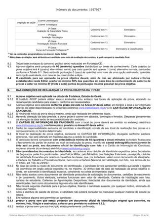 Número do documento: 1957967
Inspeção de saúde
Exame Odontológico
Exame Toxicológico
2ª Etapa:
Avaliação de Capacidade Física
Conforme item 11. Eliminatório
3ª Etapa:
Avaliação Psicológica
Conforme item 12. Eliminatório
4ª Etapa:
Investigação Social e Funcional
Conforme item 13. Eliminatório
5ª Etapa:
Curso de Formação Profissional (2) Conforme item 14. Eliminatório e Classificatório.
(1)
Ver os conteúdos programáticos no Anexo I deste Edital.
(2)
Além dessa avaliação, será atribuída ao candidato uma nota de avaliação de conduta, a qual comporá o resultado final.
8.2 Todas fases e etapas do concurso público serão realizadas em Fortaleza/CE.
8.3 A prova objetiva será composta de 60 (sessenta) questões distribuídas por áreas de conhecimento. Cada questão da
prova objetiva terá 4 (quatro) alternativas, sendo que cada questão terá apenas 1 (uma) alternativa correta, pontuadas
conforme a Tabela 8.1. Será atribuída pontuação 0 (zero) às questões com mais de uma opção assinalada, questões
sem opção assinalada, com rasuras ou preenchidas a lápis.
8.4 O candidato para ser aprovado na prova objetiva deverá, além de não ser eliminado por outros critérios
estabelecidos neste Edital, acertar no mínimo 50% das questões em cada área de conhecimento do caderno de
provas e obter no mínimo 37 (trinta e sete) pontos da pontuação máxima possível da prova objetiva.
9. DAS CONDIÇÕES DE REALIZAÇÃO DA PROVA OBJETIVA DA 1ª FASE
9.1 A prova objetiva será aplicada na cidade de Fortaleza, Estado do Ceará.
9.1.1 O Instituto AOCP poderá utilizar sala(s) existentes e/ou extra(s) nos locais de aplicação da prova, alocando ou
remanejando candidatos para essa(s), conforme as necessidades.
9.2 A prova objetiva será aplicada conforme prazo previsto no Anexo IV deste edital, em horário e local a ser informado
através de edital disponibilizado no endereço eletrônico www.institutoaocp.org.br e no CARTÃO DE INFORMAÇÃO DO
CANDIDATO.
9.2.1 O horário de início da prova será o mesmo, ainda que realizada em diferentes locais.
9.2.2 Havendo alteração da data prevista, a prova poderá ocorrer em sábados, domingos e feriados. Despesas provenientes
da alteração de data serão de responsabilidade do candidato.
9.3 O CARTÃO DE INFORMAÇÃO DO CANDIDATO com o local de prova deverá ser emitido no endereço eletrônico
www.institutoaocp.org.br conforme prazo previsto no Anexo IV deste edital.
9.3.1 Serão de responsabilidade exclusiva do candidato a identificação correta de seu local de realização das provas e o
comparecimento no horário determinado.
9.4 O local de realização da prova objetiva, constante no CARTÃO DE INFORMAÇÃO, divulgado conforme subitens
anteriores, não será alterado em hipótese alguma a pedido do candidato.
9.5 O candidato deverá comparecer com antecedência mínima de 45 (quarenta e cinco) minutos do horário fixado para
o fechamento do portão de acesso ao local de realização da prova, munido de caneta esferográfica transparente de
tinta azul ou preta, seu documento oficial de identificação com foto e o Cartão de Informação do Candidato,
impresso através do endereço eletrônico www.institutoaocp.org.br.
9.5.1 São considerados documentos de identidade: as carteiras e/ou cédulas de identidade expedidas pelas Secretarias
de Segurança, pelas Forças Armadas, pela Polícia Militar, pelo Ministério das Relações Exteriores, passaporte, cédulas
de identidade fornecidas por ordens e conselhos de classe, que, por lei federal, valem como documento de identidade,
a Carteira de Trabalho e Previdência Social, bem como a Carteira Nacional de Habilitação com foto, nos termos da Lei
nº 9.503, art. 159, de 23/9/97.
9.5.2 No caso de perda ou roubo do documento de identificação, o candidato deverá apresentar certidão que ateste o registro
da ocorrência em órgão policial expedida há, no máximo, 30 (trinta) dias da data da realização da prova objetiva e,
ainda, ser submetido à identificação especial, consistindo na coleta de impressão digital.
9.5.3 Não serão aceitos como documentos de identidade protocolos de solicitação de documentos, certidões de nascimento
e de casamento, títulos eleitorais, carteiras funcionais sem valor de identidade, Carteira de Habilitação sem foto,
carteira de estudante, Carteiras de Agremiações Desportivas, fotocópias dos documentos de identidade, ainda que
autenticadas, bem como documentos ilegíveis e/ou não identificáveis.
9.6 Não haverá segunda chamada para a prova objetiva, ficando o candidato ausente, por qualquer motivo, eliminado do
Concurso Público.
9.7 Após a abertura do pacote de provas, o candidato não poderá consultar ou manusear qualquer material de estudo ou
leitura.
9.8 Em hipótese alguma será permitido ao candidato:
9.8.1 prestar a prova sem que esteja portando um documento oficial de identificação original que contenha, no
mínimo, foto, filiação e assinatura, salvo o caso previsto no subitem 9.5.2;
9.8.2 realizar a prova sem que sua inscrição esteja previamente confirmada;
______________________________________________________________________________________________________________________________
Edital de Abertura nº 001/2017– Cargo de Agente Penitenciário – SEJUS – SEPLAG | Página 11 de 36
 