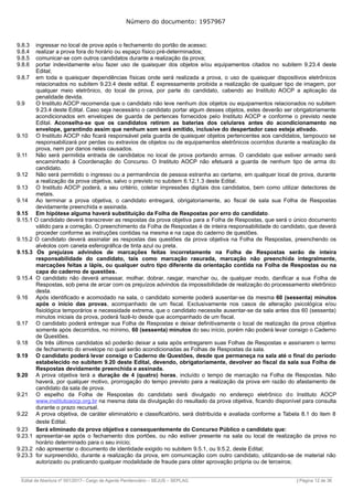 Número do documento: 1957967
9.8.3 ingressar no local de prova após o fechamento do portão de acesso;
9.8.4 realizar a prova fora do horário ou espaço físico pré-determinados;
9.8.5 comunicar-se com outros candidatos durante a realização da prova;
9.8.6 portar indevidamente e/ou fazer uso de quaisquer dos objetos e/ou equipamentos citados no subitem 9.23.4 deste
Edital;
9.8.7 em toda e quaisquer dependências físicas onde será realizada a prova, o uso de quaisquer dispositivos eletrônicos
relacionados no subitem 9.23.4 deste edital. É expressamente proibida a realização de qualquer tipo de imagem, por
qualquer meio eletrônico, do local de prova, por parte do candidato, cabendo ao Instituto AOCP a aplicação da
penalidade devida.
9.9 O Instituto AOCP recomenda que o candidato não leve nenhum dos objetos ou equipamentos relacionados no subitem
9.23.4 deste Edital. Caso seja necessário o candidato portar algum desses objetos, estes deverão ser obrigatoriamente
acondicionados em envelopes de guarda de pertences fornecidos pelo Instituto AOCP e conforme o previsto neste
Edital. Aconselha-se que os candidatos retirem as baterias dos celulares antes do acondicionamento no
envelope, garantindo assim que nenhum som será emitido, inclusive do despertador caso esteja ativado.
9.10 O Instituto AOCP não ficará responsável pela guarda de quaisquer objetos pertencentes aos candidatos, tampouco se
responsabilizará por perdas ou extravios de objetos ou de equipamentos eletrônicos ocorridos durante a realização da
prova, nem por danos neles causados.
9.11 Não será permitida entrada de candidatos no local de prova portando armas. O candidato que estiver armado será
encaminhado à Coordenação do Concurso. O Instituto AOCP não efetuará a guarda de nenhum tipo de arma do
candidato.
9.12 Não será permitido o ingresso ou a permanência de pessoa estranha ao certame, em qualquer local de prova, durante
a realização da prova objetiva, salvo o previsto no subitem 6.12.1.3 deste Edital.
9.13 O Instituto AOCP poderá, a seu critério, coletar impressões digitais dos candidatos, bem como utilizar detectores de
metais.
9.14 Ao terminar a prova objetiva, o candidato entregará, obrigatoriamente, ao fiscal de sala sua Folha de Respostas
devidamente preenchida e assinada.
9.15 Em hipótese alguma haverá substituição da Folha de Respostas por erro do candidato.
9.15.1 O candidato deverá transcrever as respostas da prova objetiva para a Folha de Respostas, que será o único documento
válido para a correção. O preenchimento da Folha de Respostas é de inteira responsabilidade do candidato, que deverá
proceder conforme as instruções contidas na mesma e na capa do caderno de questões.
9.15.2 O candidato deverá assinalar as respostas das questões da prova objetiva na Folha de Respostas, preenchendo os
alvéolos com caneta esferográfica de tinta azul ou preta.
9.15.3 Os prejuízos advindos de marcações feitas incorretamente na Folha de Respostas serão de inteira
responsabilidade do candidato, tais como marcação rasurada, marcação não preenchida integralmente,
marcações feitas a lápis, ou qualquer outro tipo diferente da orientação contida na Folha de Respostas ou na
capa do caderno de questões.
9.15.4 O candidato não deverá amassar, molhar, dobrar, rasgar, manchar ou, de qualquer modo, danificar a sua Folha de
Respostas, sob pena de arcar com os prejuízos advindos da impossibilidade de realização do processamento eletrônico
desta.
9.16 Após identificado e acomodado na sala, o candidato somente poderá ausentar-se da mesma 60 (sessenta) minutos
após o início das provas, acompanhado de um fiscal. Exclusivamente nos casos de alteração psicológica e/ou
fisiológica temporários e necessidade extrema, que o candidato necessite ausentar-se da sala antes dos 60 (sessenta)
minutos iniciais da prova, poderá fazê-lo desde que acompanhado de um fiscal.
9.17 O candidato poderá entregar sua Folha de Respostas e deixar definitivamente o local de realização da prova objetiva
somente após decorridos, no mínimo, 60 (sessenta) minutos do seu início, porém não poderá levar consigo o Caderno
de Questões.
9.18 Os três últimos candidatos só poderão deixar a sala após entregarem suas Folhas de Respostas e assinarem o termo
de fechamento do envelope no qual serão acondicionadas as Folhas de Respostas da sala.
9.19 O candidato poderá levar consigo o Caderno de Questões, desde que permaneça na sala até o final do período
estabelecido no subitem 9.20 deste Edital, devendo, obrigatoriamente, devolver ao fiscal da sala sua Folha de
Respostas devidamente preenchida e assinada.
9.20 A prova objetiva terá a duração de 4 (quatro) horas, incluído o tempo de marcação na Folha de Respostas. Não
haverá, por qualquer motivo, prorrogação do tempo previsto para a realização da prova em razão do afastamento de
candidato da sala de prova.
9.21 O espelho da Folha de Respostas do candidato será divulgado no endereço eletrônico do Instituto AOCP
www.institutoaocp.org.br na mesma data da divulgação do resultado da prova objetiva, ficando disponível para consulta
durante o prazo recursal.
9.22 A prova objetiva, de caráter eliminatório e classificatório, será distribuída e avaliada conforme a Tabela 8.1 do item 8
deste Edital.
9.23 Será eliminado da prova objetiva e consequentemente do Concurso Público o candidato que:
9.23.1 apresentar-se após o fechamento dos portões, ou não estiver presente na sala ou local de realização da prova no
horário determinado para o seu início;
9.23.2 não apresentar o documento de identidade exigido no subitem 9.5.1, ou 9.5.2, deste Edital;
9.23.3 for surpreendido, durante a realização da prova, em comunicação com outro candidato, utilizando-se de material não
autorizado ou praticando qualquer modalidade de fraude para obter aprovação própria ou de terceiros;
______________________________________________________________________________________________________________________________
Edital de Abertura nº 001/2017– Cargo de Agente Penitenciário – SEJUS – SEPLAG | Página 12 de 36
 