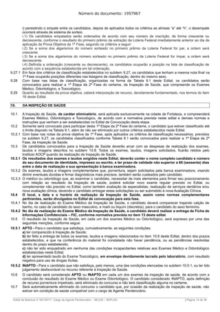 Número do documento: 1957967
i) persistindo o empate entre os candidatos, depois de aplicados todos os critérios as alíneas “a” até “h”, o desempate
ocorrerá através de sistema de sorteio.
i.1) Os candidatos empatados serão ordenados de acordo com seu número de inscrição, de forma crescente ou
decrescente, conforme o resultado do primeiro prêmio da extração da Loteria Federal imediatamente anterior ao dia de
aplicação da Prova Objetiva da 1ª Fase, segundo os critérios a seguir:
i.2) Se a soma dos algarismos do número sorteado no primeiro prêmio da Loteria Federal for par, a ordem será
crescente.
i.3) Se a soma dos algarismos do número sorteado no primeiro prêmio da Loteria Federal for ímpar, a ordem será
decrescente.
i.4) Definida a ordenação (crescente ou decrescente), os candidatos ocuparão a posição na lista de classificação de
acordo com a sequência estabelecida em tal ordenação.
9.27.1 Em face dos critérios de classificação estabelecidos no subitem 9.27, os candidatos que tenham a mesma nota final na
1ª Fase ocuparão posições diferentes nas listagens de classificação, dentro do mesmo sexo.
9.28 Com base nas listas de classificação, organizadas na forma da Tabela 9.1 deste Edital, os candidatos serão
convocados para realizar a 1ª Etapa da 2ª Fase do certame, da Inspeção de Saúde, que compreende os Exames
Médico, Odontológico, e Toxicológico.
9.29 Quanto ao resultado da prova objetiva, caberá interposição de recurso, devidamente fundamentado, nos termos do item
16 deste Edital.
10. DA INSPEÇÃO DE SAÚDE
10.1 A Inspeção de Saúde, de caráter eliminatório, será aplicada exclusivamente na cidade de Fortaleza, e compreenderá
Exames Médico, Odontológico e Toxicológico, de acordo com a normativa prevista neste edital e demais normas e
instruções que venham a ser estabelecidas no Edital de Convocação desta etapa.
10.2 Somente será convocado para participar desta 1ª Etapa da 2ª Fase do certame, o candidato que estiver classificado até
o limite disposto na Tabela 9.1, além de não ser eliminado por outros critérios estabelecidos neste Edital.
10.2.1 Com base nas notas da prova objetiva da 1ª Fase, após aplicados os critérios de classificação necessários, previstos
no subitem 9.27, os candidatos classificados conforme Tabela 9.1 serão convocados para realizar a 1ª Etapa da 2ª
Fase, da Inspeção de Saúde.
10.3 Os candidatos convocados para a Inspeção de Saúde deverão arcar com as despesas de realização dos exames,
laudos e imagens descritos no subitem 10.8. Todos os exames, laudos, imagens solicitados, ficarão retidos pelo
Instituto AOCP quando da realização da Inspeção de Saúde.
10.3.1 Os resultados dos exames e laudos exigidos neste Edital, deverão conter o nome completo candidato e número
do seu documento de identidade, impresso ou escrito, e ter prazo de validade não superior a 60 (sessenta) dias
entre a data de realização e sua apresentação à banca examinadora.
10.3.2 Os exames, laudos e imagens complementares que, porventura, sejam solicitados pela banca examinadora, visando
dirimir eventuais dúvidas e firmar diagnósticos mais precisos, também serão custeados pelo candidato.
10.3.3 O médico ou odontólogo que, ao examinar o candidato, necessitar de mais elementos para firmar seu posicionamento
com relação ao resultado da Inspeção de saúde, poderá solicitar novo exame regular previsto no Edital, ou
complementar não previsto no Edital, como também avaliação de especialistas, realização de serviços dentários e/ou
nova avaliação clínica, devendo o candidato entregar estas solicitações ou ser submetido à nova Avaliação Clínica.
10.4 O local, a data e o horário da realização da Inspeção de Saúde, assim como normas complementares
pertinentes, serão divulgados no Edital de convocação para esta fase.
10.4.1 No dia de realização do Exame Médico da Inspeção de Saúde, o candidato deverá comparecer trajando calção de
banho, no caso de candidato do sexo masculino, e maiô ou biquíni (discretos), para o candidato do sexo feminino.
10.4.2 No dia de realização do Exame Médico da Inspeção de Saúde, o candidato deverá realizar a entrega da Ficha de
Informações Confidenciais – FIC, conforme normativa prevista no item 13 deste edital.
10.5 O resultado da Inspeção de Saúde, em cada um dos exames Médico ou Odontológico, será expresso por uma das
seguintes menções, conforme segue:
10.5.1 APTO - Para o candidato que satisfaça, cumulativamente, as seguintes condições:
a) ter comparecido à Inspeção de Saúde;
b) ter feito a entrega de todos os exames, laudos e imagens relacionados no item 10.8 deste Edital, dentro dos prazos
estabelecidos, e que na conferência do material foi constatada não haver pendência, ou as pendências resolvidas
dentro do prazo estabelecido;
c) não ter sido enquadrado em nenhuma das condições incapacitantes relativas aos Exames Médico e Odontológico
estabelecidas neste Edital;
d) ter apresentado laudo do Exame Toxicológico, em envelope devidamente lacrado pelo laboratório, com resultado
negativo para uso de drogas ilícitas.
10.5.2 INAPTO - Para o candidato que não satisfaça, pelo menos, uma das condições elencadas no subitem 10.5.1, ou ter tido
julgamento desfavorável no recurso referente à Inspeção de Saúde.
10.6 O candidato será considerado APTO ou INAPTO em cada um dos exames da inspeção de saúde, de acordo com a
conclusão do resultado do Exame Médico ou Exame Odontológico. O candidato considerado INAPTO, após definição
de recurso porventura impetrado, será eliminado do concurso e não terá classificação alguma no certame.
10.7 Será automaticamente eliminado do concurso o candidato que, por ocasião da realização da inspeção de saúde, não
estiver em condição de saúde compatível com o cargo de Agente Penitenciário.
______________________________________________________________________________________________________________________________
Edital de Abertura nº 001/2017– Cargo de Agente Penitenciário – SEJUS – SEPLAG | Página 14 de 36
 