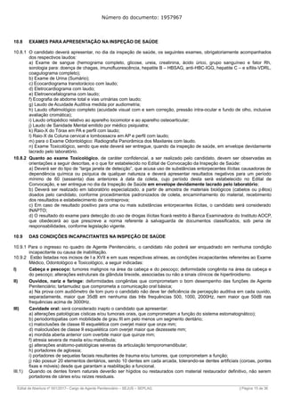 Número do documento: 1957967
10.8 EXAMES PARA APRESENTAÇÃO NA INSPEÇÃO DE SAÚDE
10.8.1 O candidato deverá apresentar, no dia da inspeção de saúde, os seguintes exames, obrigatoriamente acompanhados
dos respectivos laudos:
a) Exame de sangue (hemograma completo, glicose, ureia, creatinina, ácido úrico, grupo sanguíneo e fator Rh,
sorologia para: doença de chagas, imunofluorescência, hepatite B – HBSAG, anti-HBC-IGG, hepatite C – e sífilis-VDRL,
coagulograma completo);
b) Exame de Urina (Sumário);
c) Ecocardiograma transtorácico com laudo;
d) Eletrocardiograma com laudo;
e) Eletroencefalograma com laudo;
f) Ecografia de abdome total e vias urinárias com laudo;
g) Laudo de Acuidade Auditiva medida por audiometria;
h) Laudo oftalmológico completo (acuidade visual com e sem correção, pressão intra-ocular e fundo de olho, inclusive
avaliação cromática);
i) Laudo ortopédico relativo ao aparelho locomotor e ao aparelho osteoarticular;
j) Laudo de Sanidade Mental emitido por médico psiquiatra;
k) Raio-X do Tórax em PA e perfil com laudo;
l) Raio-X da Coluna cervical e lombossacra em AP e perfil com laudo;
m) para o Exame Odontológico: Radiografia Panorâmica dos Maxilares com laudo.
n) Exame Toxicológico, sendo que este deverá ser entregue, quando da inspeção de saúde, em envelope devidamente
lacrado pelo laboratório.
10.8.2 Quanto ao exame Toxicológico, de caráter confidencial, a ser realizado pelo candidato, devem ser observadas as
orientações a seguir descritas, e o que for estabelecido no Edital de Convocação da Inspeção de Saúde:
a) Deverá ser do tipo de “larga janela de detecção”, que acusa uso de substâncias entorpecentes ilícitas causadoras de
dependência química ou psíquica de qualquer natureza e deverá apresentar resultados negativos para um período
mínimo de 60 (sessenta) dias anteriores à data da coleta, cujo período desta será estabelecido no Edital de
Convocação, e ser entregue no dia da Inspeção de Saúde em envelope devidamente lacrado pelo laboratório;
b) Deverá ser realizado em laboratório especializado, a partir de amostra de materiais biológicos (cabelos ou pêlos)
doados pelo candidato, conforme procedimentos padronizados de coleta, encaminhamento do material, recebimento
dos resultados e estabelecimento de contraprova;
c) Em caso de resultado positivo para uma ou mais substâncias entorpecentes ilícitas, o candidato será considerado
INAPTO;
d) O resultado do exame para detecção do uso de drogas ilícitas ficará restrito à Banca Examinadora do Instituto AOCP,
que obedecerá ao que prescreve a norma referente à salvaguarda de documentos classificados, sob pena de
responsabilidades, conforme legislação vigente.
10.9 DAS CONDIÇÕES INCAPACITANTES NA INSPEÇÃO DE SAÚDE
10.9.1 Para o ingresso no quadro de Agente Penitenciário, o candidato não poderá ser enquadrado em nenhuma condição
incapacitante ou causa de inabilitação.
10.9.2 Estão listadas nos incisos de I a XVII e em suas respectivas alíneas, as condições incapacitantes referentes ao Exame
Médico, Odontológico e Toxicológico, a seguir indicadas:
I) Cabeça e pescoço: tumores malignos na área da cabeça e do pescoço; deformidade congênita na área da cabeça e
do pescoço; alterações estruturais da glândula tireoide, associadas ou não a sinais clínicos de hipertiroidismo.
II) Ouvidos, nariz e faringe: deformidades congênitas que comprometam o bom desempenho das funções de Agente
Penitenciário; tartamudez que comprometa a comunicação oral básica;
a) Na prova com audiômetro de tom puro o candidato não deve ter deficiência de percepção auditiva em cada ouvido,
separadamente, maior que 35dB em nenhuma das três frequências 500, 1000, 2000Hz, nem maior que 50dB nas
frequências acima de 3000Hz.
III) Cavidade oral: será considerado inapto o candidato que apresentar:
a) alterações patológicas císticas e/ou tumorais orais, que comprometam a função do sistema estomatognático);
b) periodontopatias com mobilidade de grau III em pelo menos um segmento dentário;
c) maloclusões de classe III esquelética com overjet maior que onze mm;
d) maloclusões de classe II esquelética com overjet maior que dezessete mm;
e) mordida aberta anterior com overbite maior que quinze mm;
f) atresia severa de maxila e/ou mandíbula;
g) alterações anátomo-patológicas severas da articulação temporomandibular;
h) portadores de aglossia;
i) portadores de sequelas faciais resultantes de trauma e/ou tumores, que comprometam a função;
j) não possuir 20 elementos dentários, sendo 10 dentes em cada arcada, tolerando-se dentes artificiais (coroas, pontes
fixas e móveis) desde que garantam a reabilitação a funcional.
III.1) Quando os dentes forem naturais deverão ser hígidos ou restaurados com material restaurador definitivo, não serem
portadores de cáries e/ou raízes residuais.
______________________________________________________________________________________________________________________________
Edital de Abertura nº 001/2017– Cargo de Agente Penitenciário – SEJUS – SEPLAG | Página 15 de 36
 