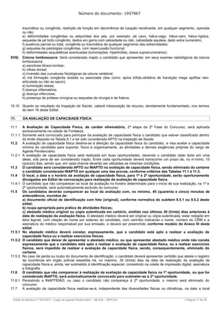 Número do documento: 1957967
traumática ou congênita, restrição de função em decorrência de luxação recidivante, em qualquer segmento, operada
ou não;
e) deformidades congênitas ou adquiridas dos pés, por exemplo: pé cavo, hálux-vago, hálux-varo, hálux-rígidus,
sequelas de pé torto congênito, dedos em garra com calosidade ou não, calosidade aquileia, dedo extra numerário;
f) ausência parcial ou total, congênita ou traumática de qualquer segmento das extremidades;
g) sequelas de patologias congênitas, com repercussão funcional;
h) deformidades esqueléticas acentuadas (tumorações; hipertrofias; ossos supranumerários).
XVII) Coluna lombossacra: Será considerado inapto o candidato que apresentar, em seus exames radiológicos de coluna
lombossacra:
a) escoliose tóraco-lombar;
b) cifose dorsal;
c) inversão das curvaturas fisiológicas da coluna vertebral;
d) má formação congênita isolada ou associada (tais como: spina bífida,vértebra de transição mega apófise neo-
articulada ou não ao sacro);
e) tumoração óssea;
f) doença inflamatória;
g) doença infecciosa;
h) presença de prótese cirúrgica ou sequelas de cirurgia e de fratura.
10.10 Quanto ao resultado da Inspeção de Saúde, caberá interposição de recurso, devidamente fundamentado, nos termos
do item 16 deste Edital.
11. DA AVALIAÇÃO DE CAPACIDADE FÍSICA
11.1 A Avaliação de Capacidade Física, de caráter eliminatório, 2ª etapa da 2ª Fase do Concurso, será aplicada
exclusivamente na cidade de Fortaleza.
11.1.1 Somente será convocado para participar da avaliação de capacidade física o candidato que estiver classificado dentro
do limite disposto na Tabela 9.1 e ter sido considerado APTO na Inspeção de Saúde.
11.2 A avaliação de capacidade física destina-se à aferição da capacidade física do candidato, e visa avaliar a capacidade
mínima do candidato para suportar, física e organicamente, as atividades e demais exigências próprias do cargo de
Agente Penitenciário.
11.2.1 A avaliação de capacidade física será realizada em duas oportunidades, devendo o candidato obter êxito em uma
delas, sob pena de ser considerado inapto. Entre cada oportunidade deverá transcorrer um prazo de, no m ínimo, 15
(quinze) dias, sendo que, em cada chance deverão ser utilizadas as mesmas condições.
11.3 O candidato será considerado APTO ou INAPTO na avaliação de capacidade física, sendo eliminado do certame
o candidato considerado INAPTO em qualquer uma das provas, conforme critérios das Tabelas 11.1 à 11.3.
11.4 O local, a data e o horário da avaliação de capacidade física, para 1ª e 2ª oportunidade, serão oportunamente
divulgados em Edital de convocação para realização da avaliação de capacidade física.
11.4.1 O candidato que não comparecer ao local da avaliação no horário determinado para o início de sua realização, na 1ª e
2ª oportunidade, será automaticamente excluído do concurso.
11.5 Os candidatos deverão comparecer ao local da avaliação com, no mínimo, 45 (quarenta e cinco) minutos de
antecedência, munidos de:
a) documento oficial de identificação com foto (original), conforme normativa do subitem 9.5.1 ou 9.5.2 deste
edital;
b) roupa apropriada para prática de atividades físicas;
c) atestado médico original ou cópia autenticada em cartório, emitido nos últimos 30 (trinta) dias anteriores à
data de realização da avaliação física. O atestado médico deverá ser original ou cópia autenticada, estar redigido em
letra legível, com citação do nome por extenso do candidato, com carimbo indicando o nome, número do CRM e a
assinatura do médico responsável por sua emissão, e deverá ser preenchido conforme modelo do Anexo III deste
edital.
11.5.1 No atestado médico deverá constar, expressamente, que o candidato está apto a realizar a avaliação de
capacidade física ou a realizar exercícios físicos.
11.5.2 O candidato que deixar de apresentar o atestado médico, ou que apresentar atestado médico onde não conste
expressamente que o candidato está apto a realizar a avaliação de capacidade física, ou a realizar exercícios
físicos, será impedido de realizar a avaliação de capacidade física, sendo, consequentemente, eliminado do
certame.
11.5.3 No caso de perda ou roubo do documento de identificação, o candidato deverá apresentar certidão que ateste o registro
da ocorrência em órgão policial expedida há, no máximo, 30 (trinta) dias da data de realização da avaliação de
capacidade física e, ainda, ser submetido à identificação especial, consistindo na coleta de impressão digital, assinatura
e fotografia.
11.6 O candidato que não comparecer à realização da avaliação de capacidade física na 1ª oportunidade, ou que for
considerado INAPTO, será automaticamente convocado para submeter-se à 2ª oportunidade.
11.6.1 Persistindo a INAPTIDÃO, ou caso o candidato não compareça à 2ª oportunidade, o mesmo será eliminado do
concurso.
11.7 A avaliação de capacidade física realizar-se-á, independente das diversidades físicas ou climáticas, na data e local
______________________________________________________________________________________________________________________________
Edital de Abertura nº 001/2017– Cargo de Agente Penitenciário – SEJUS – SEPLAG | Página 17 de 36
 