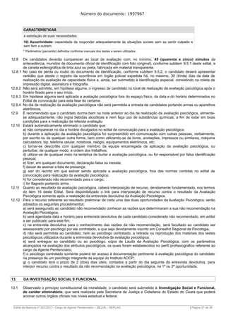 Número do documento: 1957967
CARACTERÍSTICAS
à satisfação de suas necessidades.
10) Assertividade: capacidade de responder adequadamente às situações sociais sem se sentir culpado e
sem ferir a outrem.
(1)
Parâmetros (percentis) definidos conforme manuais dos testes a serem utilizados.
12.8 Os candidatos deverão comparecer ao local da avaliação com, no mínimo, 45 (quarenta e cinco) minutos de
antecedência, munidos de documento oficial de identificação com foto (original), conforme subitem 9.5.1 deste edital, e
de caneta esferográfica de tinta azul ou preta, fabricada em material transparente.
12.8.1 No caso de perda ou roubo do documento de identificação, conforme subitem 9.5.2, o candidato deverá apresentar
certidão que ateste o registro da ocorrência em órgão policial expedida há, no máximo, 30 (trinta) dias da data de
realização da avaliação de capacidade física e, ainda, ser submetido à identificação especial, consistindo na coleta de
impressão digital, assinatura e fotografia.
12.8.2 Não será admitido, em hipótese alguma, o ingresso de candidato no local de realização da avaliação psicológica após o
horário fixado para o seu início.
12.8.3 Em hipótese alguma será aplicada a avaliação psicológica fora do espaço físico, da data e do horário determinados no
Edital de convocação para esta fase do certame.
12.8.4 No dia de realização da avaliação psicológica não será permitida a entrada de candidatos portando armas ou aparelhos
eletrônicos.
12.9 É recomendado que o candidato durma bem na noite anterior ao dia de realização da avaliação psicológica, alimente-
se adequadamente, não ingira bebidas alcoólicas e nem faça uso de substâncias químicas, a fim de estar em boas
condições para a realização da referida avaliação.
12.10 Estará automaticamente eliminado o candidato que:
a) não comparecer no dia e horário divulgados no edital de convocação para a avaliação psicológica;
b) durante a aplicação da avaliação psicológica for surpreendido em comunicação com outras pessoas, verbalmente,
por escrito ou de qualquer outra forma, bem como utilizando-se de livros, anotações, impressos ou similares, máquina
calculadora, bip, telefone celular, notebook, relógio, equipamentos eletrônicos, etc;
c) tornar-se descortês com qualquer membro da equipe encarregada da aplicação da avaliação psicológica, ou
perturbar, de qualquer modo, a ordem dos trabalhos;
d) utilizar-se de qualquer meio na tentativa de burlar a avaliação psicológica, ou for responsável por falsa identificação
pessoal;
e) fizer, em qualquer documento, declaração falsa ou inexata;
f) deixar de assinar a lista de presença;
g) sair do recinto em que estiver sendo aplicada a avaliação psicológica, fora das normas contidas no edital de
convocação para realização da avaliação psicológica;
h) for considerado não recomendado para o cargo;
i) for flagrado portando arma.
12.11 Quanto ao resultado da avaliação psicológica, caberá interposição de recurso, devidamente fundamentado, nos termos
do item 16 deste Edital. Será disponibilizado o link para interposição de recurso contra o resultado da Avaliação
Psicológica somente após a realização da entrevista devolutiva da Avaliação Psicológica.
12.12 Para o recurso referente ao resultado preliminar de cada uma das duas oportunidades da Avaliação Psicológica, serão
adotados os seguintes procedimentos:
a) será assegurado ao candidato não recomendado conhecer as razões que determinaram a sua não recomendação na
Avaliação Psicológica;
b) será agendada data e horário para entrevista devolutiva de cada candidato considerado não recomendado, em edital
a ser publicado para este fim;
c) na entrevista devolutiva para o conhecimento das razões da não recomendação, será facultado ao candidato ser
assessorado por psicólogo por ele contratado, e que seja devidamente inscrito em Conselho Regional de Psicologia;
d) não será permitida ao candidato, nem ao psicólogo contratado, a retirada ou reprodução dos materiais dos testes
psicológicos utilizados durante a entrevista devolutiva da avaliação psicológica;
e) será entregue ao candidato ou ao psicólogo, cópia de Laudo da Avaliação Psicológica, com os parâmetros
alcançados na avaliação dos atributos psicológicos, os quais foram estabelecidos no perfil profissiográfico referente ao
cargo de Agente Penitenciário;
f) o psicólogo contratado somente poderá ter acesso à documentação pertinente à avaliação psicológica do candidato
na presença de um psicólogo integrante da equipe do Instituto AOCP;
g) o candidato terá o prazo de 2 (dois) dias úteis, contados a partir do dia seguinte da entrevista devolutiva, para
interpor recurso contra o resultado da não recomendação na avaliação psicológica, na 1ª ou 2ª oportunidade.
13. DA INVESTIGAÇÃO SOCIAL E FUNCIONAL
13.1 Observado o princípio constitucional da moralidade, o candidato será submetido à Investigação Social e Funcional,
de caráter eliminatório, que será realizada pela Secretaria de Justiça e Cidadania do Estado do Ceará que poderá
acionar outros órgãos oficiais nos níveis estadual e federal.
______________________________________________________________________________________________________________________________
Edital de Abertura nº 001/2017– Cargo de Agente Penitenciário – SEJUS – SEPLAG | Página 21 de 36
 