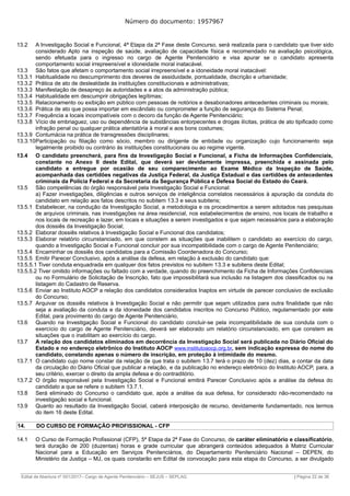 Número do documento: 1957967
13.2 A Investigação Social e Funcional, 4ª Etapa da 2ª Fase deste Concurso, será realizada para o candidato que tiver sido
considerado Apto na inspeção de saúde, avaliação de capacidade física e recomendado na avaliação psicológica,
sendo efetuada para o ingresso no cargo de Agente Penitenciário e visa apurar se o candidato apresenta
comportamento social irrepreensível e idoneidade moral inatacável.
13.3 São fatos que afetam o comportamento social irrepreensível e a idoneidade moral inatacável:
13.3.1 Habitualidade no descumprimento dos deveres de assiduidade, pontualidade, discrição e urbanidade;
13.3.2 Prática de ato de deslealdade às instituições constitucionais e administrativas;
13.3.3 Manifestação de desapreço às autoridades e a atos da administração pública;
13.3.4 Habitualidade em descumprir obrigações legítimas;
13.3.5 Relacionamento ou exibição em público com pessoas de notórios e desabonadores antecedentes criminais ou morais;
13.3.6 Prática de ato que possa importar em escândalo ou comprometer a função de segurança do Sistema Penal;
13.3.7 Frequência a locais incompatíveis com o decoro da função de Agente Penitenciário;
13.3.8 Vício de embriaguez, uso ou dependência de substâncias entorpecentes e drogas ilícitas, prática de ato tipificado como
infração penal ou qualquer prática atentatória à moral e aos bons costumes;
13.3.9 Contumácia na prática de transgressões disciplinares;
13.3.10Participação ou filiação como sócio, membro ou dirigente de entidade ou organização cujo funcionamento seja
legalmente proibido ou contrário às instituições constitucionais ou ao regime vigente.
13.4 O candidato preencherá, para fins da Investigação Social e Funcional, a Ficha de Informações Confidenciais,
constante no Anexo II deste Edital, que deverá ser devidamente impressa, preenchida e assinada pelo
candidato e entregue por ocasião de seu comparecimento ao Exame Médico da Inspeção de Saúde,
acompanhada das certidões negativas da Justiça Federal, da Justiça Estadual e das certidões de antecedentes
criminais da Polícia Federal e da Secretaria da Segurança Pública e Defesa Social do Estado do Ceará.
13.5 São competências do órgão responsável pela Investigação Social e Funcional:
a) Fazer investigações, diligências e outros serviços de inteligência correlatos necessários à apuração da conduta do
candidato em relação aos fatos descritos no subitem 13.3 e seus subitens;
13.5.1 Estabelecer, na condução da Investigação Social, a metodologia e os procedimentos a serem adotados nas pesquisas
de arquivos criminais, nas investigações na área residencial, nos estabelecimentos de ensino, nos locais de trabalho e
nos locais de recreação e lazer, em locais e situações a serem investigados e que sejam necessários para a elaboração
dos dossiês da Investigação Social;
13.5.2 Elaborar dossiês relativos à Investigação Social e Funcional dos candidatos;
13.5.3 Elaborar relatório circunstanciado, em que constem as situações que inabilitem o candidato ao exercício do cargo,
quando a Investigação Social e Funcional concluir por sua incompatibilidade com o cargo de Agente Penitenciário;
13.5.4 Encaminhar os dossiês dos candidatos para a Comissão Coordenadora do Concurso;
13.5.5 Emitir Parecer Conclusivo, após a análise da defesa, em relação à exclusão do candidato que:
13.5.5.1 Tiver conduta enquadrada em qualquer dos fatos previstos no subitem 13.3 e subitens deste Edital;
13.5.5.2 Tiver omitido informações ou faltado com a verdade, quando do preenchimento da Ficha de Informações Confidenciais
ou no Formulário de Solicitação de Inscrição, fato que impossibilitará sua inclusão na listagem dos classificados ou na
listagem do Cadastro de Reserva.
13.5.6 Enviar ao Instituto AOCP a relação dos candidatos considerados Inaptos em virtude de parecer conclusivo de exclusão
do Concurso;
13.5.7 Arquivar os dossiês relativos à Investigação Social e não permitir que sejam utilizados para outra finalidade que não
seja a avaliação da conduta e da idoneidade dos candidatos inscritos no Concurso Público, regulamentado por este
Edital, para provimento do cargo de Agente Penitenciário.
13.6 Quando na Investigação Social e Funcional do candidato concluir-se pela incompatibilidade de sua conduta com o
exercício do cargo de Agente Penitenciário, deverá ser elaborado um relatório circunstanciado, em que constem as
situações que o inabilitam ao exercício do cargo.
13.7 A relação dos candidatos eliminados em decorrência da Investigação Social será publicada no Diário Oficial do
Estado e no endereço eletrônico do Instituto AOCP www.institutoaocp.org.br, sem indicação expressa do nome do
candidato, constando apenas o número de inscrição, em proteção à intimidade do mesmo.
13.7.1 O candidato cujo nome constar da relação de que trata o subitem 13.7 terá o prazo de 10 (dez) dias, a contar da data
da circulação do Diário Oficial que publicar a relação, e da publicação no endereço eletrônico do Instituto AOCP, para, a
seu critério, exercer o direito da ampla defesa e do contraditório.
13.7.2 O órgão responsável pela Investigação Social e Funcional emitirá Parecer Conclusivo após a análise da defesa do
candidato a que se refere o subitem 13.7.1.
13.8 Será eliminado do Concurso o candidato que, após a análise da sua defesa, for considerado não-recomendado na
investigação social e funcional.
13.9 Quanto ao resultado da Investigação Social, caberá interposição de recurso, devidamente fundamentado, nos termos
do item 16 deste Edital.
14. DO CURSO DE FORMAÇÃO PROFISSIONAL - CFP
14.1 O Curso de Formação Profissional (CFP), 5ª Etapa da 2ª Fase do Concurso, de caráter eliminatório e classificatório,
terá duração de 200 (duzentas) horas e grade curricular que abrangerá conteúdos adequados à Matriz Curricular
Nacional para a Educação em Serviços Penitenciários, do Departamento Penitenciário Nacional – DEPEN, do
Ministério da Justiça – MJ, os quais constarão em Edital de convocação para esta etapa do Concurso, a ser divulgado
______________________________________________________________________________________________________________________________
Edital de Abertura nº 001/2017– Cargo de Agente Penitenciário – SEJUS – SEPLAG | Página 22 de 36
 