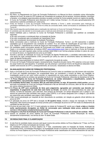 Número do documento: 1957967
oportunamente.
14.1.1 No Plano, no Regulamento do Curso de Formação Profissional e no Manual do Aluno constarão outras informações
relativas ao Curso. As aulas do CFP poderão ser ministradas em qualquer dia da semana, inclusive sábados, domingos
e feriados, e os estágios supervisionados previstos na grade curricular do Curso poderão ocorrer em regime de plantão.
14.2 O Curso de Formação Profissional será oferecido em 3 (três) turmas (Turmas I, II e III) para aproximadamente 670
(seiscentos e setenta) candidatos em cada turma.
14.2.1 Antes de finalizar o Curso de Formação Profissional referente a Turma I, serão convocados para matrícula os
candidatos habilitados para o CFP da Turma II e antes da conclusão deste, serão convocados os candidatos do CFP da
Turma III.
14.2.2 Não haverá segunda oportunidade para a realização da matrícula no Curso de Formação Profissional.
14.2.3 O candidato que não atender à convocação para a matrícula será eliminado do Concurso.
14.3 Estará habilitado para a matrícula no Curso de Formação Profissional o candidato que satisfizer as condições
seguintes:
a) ter sido convocado e considerado Apto na Inspeção de Saúde;
b) ter sido considerado apto na Avaliação de Capacidade Física;
c) ter sido considerado recomendado na Avaliação Psicológica;
14.4 Serão convocados para a matrícula no Curso de Formação Profissional, Turma I, os 670 (seiscentos e setenta)
candidatos que se enquadrarem nas condições do subitem 14.3, em ordem de classificação de que trata o subitem
9.25, Tabela 9.1, respeitando-se o limite de cargos por macrorregião e por sexo masculino/feminino.
14.4.1 Os candidatos serão convocados através de Comunicado e/ou Edital a ser publicado no Diário Oficial do Estado do
Ceará, e no endereço eletrônico do Instituto AOCP www.institutoaocp.org.br para a matrícula no Curso de Formação
Profissional, que será regulado pelas normas contidas neste Edital e por normas próprias contidas no plano de curso,
no manual do aluno, no regulamento do curso ou em Edital.
14.5 Durante o período de realização do Curso de Formação de Agente Penitenciário, o candidato matriculado fará jus a
uma ajuda de custo correspondente a 50% (cinquenta por cento) do valor do vencimento básico da referência I, do
cargo de Agente Penitenciário.
14.5.1 Não será da responsabilidade do Instituto AOCP o pagamento da ajuda de custos.
14.6 O Curso de Formação Profissional exigirá, necessariamente, frequência de pelo menos 75% (setenta e cinco por cento)
da carga horária de cada disciplina. O candidato que não alcançar o percentual mínimo de frequência estipulado neste
subitem será excluído do CFP e, consequentemente, do Concurso, ressalvados os abonos de faltas.
14.7 DA AVALIAÇÃO DO CURSO DE FORMAÇÃO PROFISSIONAL
14.7.1 Após a conclusão do Curso de Formação Profissional da Turma III, todos os candidatos que não tiverem sido excluídos
do Curso por inaptidão psicológica, por incapacidade física, por excederem o número de faltas, por inaptidão na
investigação social ou por outro motivo previsto no regulamento do curso serão submetidos a uma Prova Objetiva,
cujos conteúdos serão os contidos nas apostilas do Curso de Formação Profissional, referentes às disciplinas do Curso.
14.7.1.1 A Prova Objetiva do Curso de Formação Profissional, de caráter eliminatório e classificatório, conterá 70
(setenta) itens, cuja pontuação máxima será de 70 (setenta) pontos.
14.7.1.2 O candidato deverá obter, no mínimo, 60% da nota total prevista, ou seja, 42 (quarenta e dois) pontos, para ser
aprovado na Avaliação do Curso de Formação Profissional e não ser eliminado do concurso, além de não ser eliminado
por outros critérios previstos em Edital.
14.7.1.3 A Prova do CFP será constituída de itens para julgamento, agrupados por comandos que deverão ser
respeitados. O julgamento de cada item será Certo ou Errado, de acordo com o(s) comando(s) de cada item.
Haverá, na folha de respostas, para cada item, dois campos de marcação: um campo designado com o código C, que
deverá ser preenchido pelo candidato caso julgue o item CERTO, e um campo designado com o código E, que deverá
ser preenchido pelo candidato caso julgue o item ERRADO.
14.7.1.4 Não haverá penalização por resposta de item discordante do candidato, em relação ao gabarito oficial definitivo da
prova do CFP.
14.7.1.5 A aplicação da prova do CFP terá a duração de 04 (quatro) horas, incluído o tempo de marcação na Folha de
Respostas. Não haverá prorrogação do tempo previsto para a realização da prova do CFP em razão do afastamento de
candidato da sala de prova.
14.7.1.6 A prova de que trata o item 14.7.1.5 será realizada na cidade de Fortaleza/CE, sendo que o local, a data e o horário
serão oportunamente divulgados em Edital de convocação para realização desta prova, podendo conter
normas e informações complementares pertinentes.
14.7.1.7 Integrará a nota final da Avaliação do Curso de Formação Profissional a nota de avaliação de conduta – NAC.
14.7.2 Quanto ao resultado da prova objetiva do Curso de Formação Profissional, caberá interposição de recurso,
devidamente fundamentado, nos termos do item 16 deste Edital.
15. DO RESULTADO FINAL E CLASSIFICAÇÃO
15.1 A nota final do candidato deste concurso será igual à soma dos pontos obtidos na Prova Objetiva da 1ª Fase, na Prova
Objetiva do CFP e Nota da Avaliação de Conduta - NAC.
15.2 Os candidatos aprovados na Prova Objetiva da 1ª fase, considerados aptos na Inspeção de Saúde, Avaliação de
Capacidade Física, na Avaliação Psicológica, na Investigação Social e Funcional e que tenham alcançado a pontuação
mínima na Prova Objetiva do Curso de Formação Profissional serão classificados em ordem decrescente da nota final
______________________________________________________________________________________________________________________________
Edital de Abertura nº 001/2017– Cargo de Agente Penitenciário – SEJUS – SEPLAG | Página 23 de 36
 