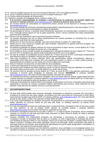 Número do documento: 1957967
16.1.8 contra as questões da prova do Curso de Formação Profissional - CFP e seu gabarito preliminar;
16.1.9 contra o resultado preliminar da prova do Curso de Formação Profissional – CFP;
16.1.9.1Contra a Nota de Avaliação de Conduta (NAC);
16.1.10Contra o resultado da Investigação Social, conforme subitem 13.7.
16.2 É de exclusiva responsabilidade do candidato o acompanhamento da publicação das decisões objetos dos
recursos no endereço eletrônico www.institutoaocp.org.br, sob pena de perda do prazo recursal.
16.3 Os recursos deverão ser protocolados em requerimento próprio, através de link disponível no endereço eletrônico
www.institutoaocp.org.br.
16.4 Os recursos deverão ser individuais e devidamente fundamentados. Especificamente para o caso dos subitens 16.1.3 e
16.1.8, estes deverão estar acompanhados de citação da bibliografia.
16.4.1 Na apresentação do recurso, o candidato deverá fundamentar, argumentar com precisão lógica, consistente e concisa,
com a indicação precisa daquilo em que se julgar prejudicado, sendo o recurso impetrado sem essas características
preliminarmente indeferido.
16.4.2 Recurso cujo teor desrespeite a banca será preliminarmente indeferido.
16.5 Os recursos interpostos que não se refiram especificamente aos eventos aprazados ou interpostos fora do prazo
estabelecido neste Edital não serão apreciados.
16.6 Admitir-se-á um único recurso por candidato, para cada evento referido no subitem 16.1 deste Edital.
16.7 Admitir-se-á um único recurso por questão para cada candidato, relativamente ao gabarito preliminar divulgado, não
sendo aceitos recursos coletivos.
16.8 Na hipótese de alteração do gabarito preliminar por força de provimento de algum recurso, a prova objetiva da 1ª Fase
e a prova do CFP serão recorrigidas de acordo com o novo gabarito.
16.9 Se da análise do recurso resultar anulação de questão(ões) ou alteração de gabarito da prova objetiva da 1ª Fase e da
prova do CFP, os resultados das mesmas serão recalculados de acordo com o novo gabarito.
16.10 No caso de anulação de questão(ões) da prova objetiva da 1ª Fase e da prova do CFP, a pontuação correspondente
será atribuída a todos os candidatos, inclusive aos que não tenham interposto recurso.
16.11 Caso haja procedência de recurso interposto dentro das especificações, poderá, eventualmente, alterar-se a
classificação inicial obtida pelo candidato para uma classificação superior ou inferior, ou, ainda, poderá acarretar a
desclassificação do candidato que não obtiver nota mínima exigida para a aprovação.
16.12 Recurso interposto em desacordo com este Edital não será considerado.
16.13 O prazo para interposição de recurso é preclusivo e comum a todos os candidatos.
16.14 Os recursos serão recebidos sem efeito suspensivo, exceto no caso de ocasionar prejuízos irreparáveis ao candidato.
16.15 Não serão aceitos recursos via fax, via correio eletrônico ou, ainda, fora do prazo.
16.16 Os recursos contra as questões da prova objetiva da 1ª Fase, da prova do CFP e dos gabaritos preliminares, serão
analisados e somente serão divulgadas as respostas dos recursos DEFERIDOS no endereço eletrônico
www.institutoaocp.org.br. Não serão encaminhadas respostas individuais aos candidatos.
16.16.1 As respostas aos recursos interpostos pelos candidatos, contra as demais fases do certame, ficarão disponíveis para
consulta individual do candidato no endereço eletrônico www.institutoaocp.org.br do Instituto AOCP por 10 (dez) dias, a
contar da data de publicação do edital de resultado a que se refere.
16.17 As Bancas Examinadoras do Instituto AOCP e da Comissão Coordenadora do Concurso, instituições responsáveis pela
organização e execução do concurso, constituem instância administrativa para recursos, sendo soberanas em suas
decisões, razão pela qual não caberão recursos ou revisões adicionais.
17. DAS DISPOSIÇÕES FINAIS
17.1 Os itens deste Edital poderão sofrer eventuais alterações, atualizações ou acréscimos, enquanto não consumada a
providência do evento que lhes disser respeito, circunstância que será mencionada em Comunicado ou Aviso Oficial,
oportunamente divulgado pelo Instituto AOCP, no endereço eletrônico www.institutoaocp.org.br, bem como pela SEJUS
através de sites oficiais, e Edital a ser publicado no Diário Oficial do Estado.
17.1.1 É de inteira responsabilidade do candidato acompanhar frequentemente as publicações de todos os comunicados e
Editais referentes ao Concurso Público de que trata este Edital, no endereço eletrônico do Instituto AOCP
www.institutoaocp.org.br.
17.1.2 Em razão de exiguidade de tempo para publicação oficial, excepcionalmente a divulgação de atos do Concurso se dará
por meio eletrônico, no site do Instituto AOCP, cabendo ao candidato acessar o endereço eletrônico
www.institutoaocp.org.br para se manter informado do andamento do Concurso.
17.1.3 Excetuando a divulgação excepcional de que trata o subitem 17.1.2, todas as demais convocações, avisos e resultados
inerentes ao Concurso de que trata este Edital serão publicados no Diário Oficial do Estado do Ceará e endereço
eletrônico www.institutoaocp.org.br.
17.2 Qualquer inexatidão e/ou irregularidade constatada nas informações e documentos do candidato, ou quando
constatada a omissão ou declaração falsa de dados ou condições, ou ainda, irregularidade na realização das provas,
com finalidade de prejudicar direito ou criar obrigação, mesmo que já tenha sido divulgado o resultado deste Concurso
Público e embora o candidato tenha obtido aprovação, levará à sua eliminação, sendo considerados nulos todos os
atos decorrentes da sua inscrição, após procedimento administrativo em que lhe sejam assegurados o contraditório e a
ampla defesa, sem prejuízo de outras sanções cabíveis.
17.2.1 Se a qualquer tempo for constatado, por meio eletrônico, estatístico, visual, grafológico ou de investigação policial, ter o
candidato se utilizado de processos ilícitos, serão considerados nulos de pleno direito a sua inscrição, os resultados de
______________________________________________________________________________________________________________________________
Edital de Abertura nº 001/2017– Cargo de Agente Penitenciário – SEJUS – SEPLAG | Página 25 de 36
 