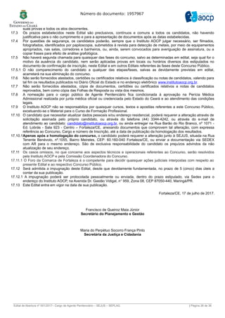 Número do documento: 1957967
suas provas e todos os atos decorrentes.
17.3 Os prazos estabelecidos neste Edital são preclusivos, contínuos e comuns a todos os candidatos, não havendo
justificativa para o não cumprimento e para a apresentação de documentos após as datas estabelecidas.
17.4 Por questões de segurança, os candidatos poderão, sempre que o Instituto AOCP julgar necessário, ser filmados,
fotografados, identificados por papiloscopia, submetidos à revista para detecção de metais, por meio de equipamentos
apropriados, nas salas, corredores e banheiros, ou, ainda, serem convocados para averiguação de assinatura, ou a
copiar frases para efeito de análise grafológica.
17.5 Não haverá segunda chamada para quaisquer das fases do concurso, salvo as determinadas em edital, seja qual for o
motivo da ausência do candidato, nem serão aplicadas provas em locais ou horários diversos dos estipulados no
documento de confirmação de inscrição, neste Edital e em outros Editais referentes às fases deste Concurso Público.
17.5.1 O não comparecimento do candidato a qualquer das etapas/fases, salvas as devidamente previstas em edital,
acarretará na sua eliminação do concurso.
17.6 Não serão fornecidos atestados, certidões ou certificados relativos à classificação ou notas de candidatos, valendo para
tal fim os resultados publicados no Diário Oficial do Estado e no endereço eletrônico www.institutoaocp.org.br.
17.7 Não serão fornecidos atestados, cópia de documentos, certidões ou certificados relativos a notas de candidatos
reprovados, bem como cópia das Folhas de Resposta ou vista dos mesmos.
17.8 A nomeação para o cargo público de Agente Penitenciário fica condicionada à aprovação na Perícia Médica
Admissional realizada por junta médica oficial ou credenciada pelo Estado do Ceará e ao atendimento das condições
legais.
17.9 O Instituto AOCP não se responsabiliza por quaisquer cursos, textos e apostilas referentes a este Concurso Público,
excetuando-se o Material para o Curso de Formação Profissional.
17.10 O candidato que necessitar atualizar dados pessoais e/ou endereço residencial, poderá requerer a alteração através de
solicitação assinada pelo próprio candidato, ou através do telefone (44) 3344-4242, ou através do e-mail de
atendimento ao candidato: candidato@institutoaocp.org.br, ou ainda entregar na Rua Barão do Rio Branco, nº 1071 -
Ed. Lobrás - Sala 923 - Centro – Fortaleza/CE, anexando documentos que comprovem tal alteração, com expressa
referência ao Concurso, Cargo e número de Inscrição, até a data de publicação da homologação dos resultados.
17.10.1Apenas após a homologação do concurso, o candidato poderá requerer a alteração junto à SEJUS, situada na Rua
Tenente Benévolo, nº.1055, Bairro Meireles, CEP: 60.160-040 Fortaleza/CE, ou enviar a documentação via SEDEX
com AR para o mesmo endereço. São de exclusiva responsabilidade do candidato os prejuízos advindos da não
atualização de seu endereço.
17.11 Os casos omissos, no que concerne aos aspectos técnicos e operacionais referentes ao Concurso, serão resolvidos
pela Instituto AOCP e pela Comissão Coordenadora do Concurso.
17.11.1 O Foro da Comarca de Fortaleza é o competente para decidir quaisquer ações judiciais interpostas com respeito ao
presente Edital e ao respectivo Concurso Público.
17.12 Será admitida a impugnação deste Edital, desde que devidamente fundamentada, no prazo de 5 (cinco) dias úteis a
contar da sua publicação.
17.12.1 A impugnação poderá ser protocolada pessoalmente ou enviada, dentro do prazo estipulado, via Sedex para o
endereço do Instituto AOCP, na Avenida Dr. Gastão Vidigal, n° 959, Zona 08, CEP 87050-440, Maringá/PR.
17.13 Este Edital entra em vigor na data de sua publicação.
Fortaleza/CE, 17 de julho de 2017.
Francisco de Queiroz Maia Júnior
Secretário do Planejamento e Gestão
Maria do Perpétuo Socorro França Pinto
Secretária da Justiça e Cidadania
______________________________________________________________________________________________________________________________
Edital de Abertura nº 001/2017– Cargo de Agente Penitenciário – SEJUS – SEPLAG | Página 26 de 36
 