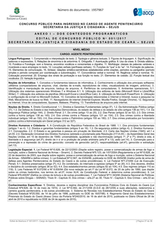 Número do documento: 1957967
CONCURSO PÚBLICO PARA INGRESSO NO CARGO DE AGENTE PENITENCIÁRIO
SECRETARIA DA JUSTIÇA E CIDADANIA – SEJUS
A N E X O I – D O S C O N T E Ú D O S P R O G R A M Á T I C O S
E D I T A L D E C O N C U R S O P Ú B L I C O N º 0 0 1 / 2 0 1 7
S E C R E T A R I A D A J U S T I Ç A E C I D A D A N I A D O E S T A D O D O C E A R Á – S E J U S
NÍVEL MÉDIO
CARGO: AGENTE PENITENCIÁRIO
Língua Portuguesa: 1. Compreensão e interpretação de texto. 2. Tipologia e gêneros textuais. 3. Figuras de linguagem. 4. Significação de
palavras e expressões. 5. Relações de sinonímia e de antonímia. 6. Ortografia. 7. Acentuação gráfica. 8. Uso da crase. 9. Divisão silábica.
10. Fonética e Fonologia: som e fonema, encontros vocálicos e consonantais e dígrafos. 11. Morfologia: classes de palavras variáveis e
invariáveis e seus empregos no texto. 12. Locuções verbais (perífrases verbais). 13. Funções do “que” e do “se”. 14. Formação de palavras.
15. Elementos de comunicação. 16. Sintaxe: relações sintático-semânticas estabelecidas entre orações, períodos ou parágrafos (período
simples e período composto por coordenação e subordinação). 17. Concordância verbal e nominal. 18. Regência verbal e nominal. 19.
Colocação pronominal. 20. Emprego dos sinais de pontuação e sua função no texto. 21. Elementos de coesão. 22. Função textual dos
vocábulos. 23. Variação linguística.
Noções de Informática: 1. Conceitos e fundamentos básicos de informática. 2. Conhecimento e utilização dos principais softwares
utilitários (compactadores de arquivos, chat, clientes de e-mails, reprodutores de vídeo, visualizadores de imagem, antivírus). 3.
Identificação e manipulação de arquivos, backup de arquivos. 4. Periféricos de computadores. 5. Ambientes operacionais. 5.1.
Utilização dos sistemas operacionais Windows 7 e Windows 8.1. 6. Utilização dos editores de texto (Microsoft Word e LibreOffice
Writer). 7. Utilização dos editores de planilhas (Microsoft Excel e LibreOffice Calc). 8. Utilização do Microsoft PowerPoint. 9. Utilização
e configuração de e-mail no Microsoft Outlook. 10. Conceitos de tecnologias relacionadas à Internet e Intranet, busca e pesquisa na
Web, Mecanismos de busca na Web. 11. Navegadores de internet (Internet Explorer, Mozilla Firefox, Google Chrome). 12. Segurança
na Internet, Vírus de computadores, Spyware, Malware, Phishing. 13. Transferência de arquivos pela internet.
Noções de Direito. 1. Direito Constitucional: 1.1. Direitos e Garantias Fundamentais (artigo 5º). 1.2. Da Administração Pública (artigo
37). 1.3. Da Defesa do Estado e das Instituições Democráticas, do estado de defesa e do estado de sítio (artigos 136 ao 141). 1.4. Da
Segurança Pública (artigo 144). 2. Direito Penal: 2.1. Do crime (artigo 13 ao 25). 2.2. Das Penas (artigos 32 ao 52). 2.3. Dos crimes
contra a honra (artigos 138 ao 145). 2.4. Dos crimes contra a Pessoa (artigos 121 ao 154). 2.5. Dos crimes contra a liberdade
individual (artigos 146 ao 150). 2.6. Dos crimes contra o Patrimônio (artigos 155 ao 180). 2.7. Dos crimes praticados por funcionário
público contra a Administração em Geral (artigos 312 ao 327).
Direitos Humanos e Cidadania: 1. A Constituição da República Federativa do Brasil de 1988: 1.1. Dos princípios fundamentais
(artigos 1 ao 4). 1.2. Direitos e garantias fundamentais (artigos 5 ao 16). 1.3. Da segurança pública (artigo 4). 2. Direitos Humanos:
2.1. Concepções. 2.2. O Estado e as garantias à pessoa em privação de liberdade. 2.3. Carta das Nações Unidas (1945): art.1 e
art.55. 2.4. Declaração Universal dos Direitos Humanos (adotada e proclamada pela Resolução 217-A (III) – da Assembleia Geral das
Nações Unidas, em 10 de dezembro de 1948): universalidade, igualdade e não discriminação (artigos 1º, 2º e 7º); direito à vida, à
liberdade e à segurança (art.3º); direito de ir e vir e proibição de prisão arbitrária (arts.9º e 13); asilo (art.14). 3. Convenção para a
prevenção e a repressão do crime de genocídio: conceito de genocídio (art.2º), responsabilidade (art.4º), genocídio e extradição
(art.13).
Legislação Especial: 1. Lei Federal Nº10.826, de 22/12/2003 (Dispõe sobre registro, posse e comercialização de armas de fogo e
munição, sobre o Sistema Nacional de Armas – Sinarm). 2. Decreto Federal Nº5.123, de 1/07/2004 (Regulamenta a Lei Nº10.826, de
22 de dezembro de 2003, que dispõe sobre registro, posse e comercialização de armas de fogo e munição, sobre o Sistema Nacional
de Armas - SINARM e define crimes). 3. Lei Estadual Nº12.567, de 03/04/96, publicada no DOE de 29/04/96 (Institui porte de arma de
defesa para Agentes Penitenciários do Estado do Ceará e dá outras providências). 4. Lei Federal Nº7.210/84 (Lei de Execução
Penal): 4.1. Direitos preservados (artigo 3º); 4.2. Do condenado, do internado e egresso (artigos 5º ao 26); 4.3. Dos deveres, direitos
e disciplina do condenado (artigos 38 ao 52); 4.4. Dos estabelecimentos penais (artigos 82 ao 104); 4.5. Dos regimes (artigos 110 ao
118). 5. Leis Federais Nº 8.072/90 e Nº 8.930/94 (Dá nova redação ao art.1º da Lei Nº 8.072, de 25 de julho de 1990, que dispõe
sobre os crimes hediondos, nos termos do art.5º, inciso XLIII, da Constituição Federal, e determina outras providências). 6. Lei
Federal Nº9.455/97 (Define os crimes de tortura e dá outras providências). 7. Lei Federal Nº11.343/06 (Sistema Nacional de Políticas
Públicas sobre Drogas – SISNAD): Título III - Capítulo III, Dos crimes – arts.27 ao 30; Título IV - Capítulo II, Dos Crimes – arts.33 ao
47.
Conhecimentos Específicos: 1. Direitos, deveres e regime disciplinar dos Funcionários Públicos Civis do Estado do Ceará (Lei
Estadual Nº9.826, de 14 de maio de 1974). 2. Lei Nº14.582, de 21/12/09 (D.O.E de 28/12/09) e suas alterações, redenomina a
carreira guarda penitenciária, e dá outras providências. 3. Sistema de Revistas nos Estabelecimentos Penais do Estado do Ceará
(Decreto Estadual Nº25.050, de 14 de julho de 1998, publicado no DOE de 16/07/98). 4. Regimento Geral dos Estabelecimentos
Prisionais do Estado do Ceará (Anexo Único da Portaria Nº240/2010, de 16 de abril de 2010, publicada no Diário Oficial de 28 de
abril de 2010 e republicada no DOE de 24 de agosto de 2010).
______________________________________________________________________________________________________________________________
Edital de Abertura nº 001/2017– Cargo de Agente Penitenciário – SEJUS – SEPLAG | Página 27 de 36
 