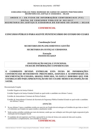 Número do documento: 1957967
CONCURSO PÚBLICO PARA INGRESSO NO CARGO DE AGENTE PENITENCIÁRIO
SECRETARIA DA JUSTIÇA E CIDADANIA – SEJUS
A N E X O I I – D A F I C H A D E I N F O R M A Ç Õ E S C O N F I D E N C I A I S ( F I C )
E D I T A L D E C O N C U R S O P Ú B L I C O N º 0 0 1 / 2 0 1 7
S E C R E T A R I A D A J U S T I Ç A E C I D A D A N I A D O E S T A D O D O C E A R Á – S E J U S
CONFIDENCIAL
CONCURSO PÚBLICO PARAAGENTE PENITENCIÁRIO DO ESTADO DO CEARÁ
Coordenação Geral
SECRETARIA DO PLANEJAMENTO E GESTÃO
SECRETARIA DA JUSTIÇA E CIDADANIA
Execução
INSTITUTO AOCP
INVESTIGAÇÃO SOCIAL E FUNCIONAL
FICHA DE INFORMAÇÕES CONFIDENCIAIS
O CANDIDATO DEVERÁ ENTREGAR ESTA FICHA DE INFORMAÇÕES
CONFIDENCIAIS DEVIDAMENTE PREENCHIDA, ASSINADA E ACOMPANHADA DA
DOCUMENTAÇÃO EXIGIDA, ABAIXO INDICADA, NA DATA E HORÁRIO QUE FOR
ESTABELECIDO PARA APRESENTAÇÃO DO SEU EXAME MÉDICO DA INSPEÇÃO DE
SAÚDE.
Documentação Exigida:
Certidão Negativa da Justiça Federal;
Certidão Negativa da Justiça Estadual (Estado no qual reside o candidato nos últimos 5 anos);
Certidão de Antecedentes Criminais da Polícia Federal;
Certidão de Antecedentes Criminais da Secretaria de Segurança Pública Estadual (Estado no qual reside o candidato
nos últimos 5 anos).
ATENÇÃO:
Se nos últimos 5 anos o candidato residiu em mais de um Estado deverá entregar as Certidões de que trata os itens 2
e 4 referentes aos Estados nos quais residiu e atualmente reside.
Serão aceitas certidões emitidas por meio da internet, sendo que sua validação será feita pelo órgão responsável pela
realização da Investigação Social.
O candidato deverá imprimir esta Ficha e preenchê-la em letra de forma com caneta de tinta azul ou preta,
corretamente e completamente, sem emendas ou rasuras.
CONFIDENCIAL
______________________________________________________________________________________________________________________________
Edital de Abertura nº 001/2017– Cargo de Agente Penitenciário – SEJUS – SEPLAG | Página 28 de 36
 
