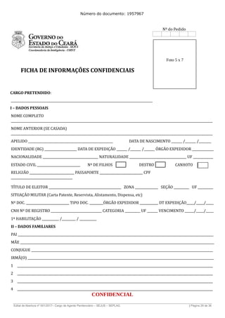 Número do documento: 1957967
Nº do Pedido
Foto 5 x 7
FICHA DE INFORMAÇÕES CONFIDENCIAIS
CARGO PRETENDIDO:
____________________________________________________________________________________________
I – DADOS PESSOAIS
NOME COMPLETO
___________________________________________________________________________________________________________________________________
NOME ANTERIOR (SE CASADA)
___________________________________________________________________________________________________________________________________
APELIDO _______________________________________________________ DATA DE NASCIMENTO _______ /_______ /________
IDENTIDADE (RG) _____________________ DATA DE EXPEDIÇÃO _______ /_______ /_______ ÓRGÃO EXPEDIDOR ______________
NACIONALIDADE ____________________________________ NATURALIDADE _____________________________________ UF _____________
ESTADO CIVIL ____________________________ Nº DE FILHOS DESTRO CANHOTO
RELIGIÃO _____________________________ PASSAPORTE ____________________________ CPF
________________________________________
TÍTULO DE ELEITOR _______________________________________________ ZONA _______________ SEÇÃO __________ UF __________
SITUAÇÃO MILITAR (Carta Patente, Reservista, Alistamento, Dispensa, etc)
Nº DOC. ____________________________ TIPO DOC. _________ÓRGÃO EXPEDIDOR ____________ DT EXPEDIÇÃO_____/_____/_____
CNH Nº DE REGISTRO _________________________________ CATEGORIA __________ UF _______ VENCIMENTO ______/_____/_____
1ª HABILITAÇÃO ___________ /_________ / ___________
II – DADOS FAMILIARES
PAI _______________________________________________________________________________________________________________________________
MÃE ______________________________________________________________________________________________________________________________
CONJUGUE ______________________________________________________________________________________________________________________
IRMÃ(O) _________________________________________________________________________________________________________________________
1 _______________________________________________________________________________________________________________________________
2 _______________________________________________________________________________________________________________________________
3 _______________________________________________________________________________________________________________________________
4 _______________________________________________________________________________________________________________________________
CONFIDENCIAL
______________________________________________________________________________________________________________________________
Edital de Abertura nº 001/2017– Cargo de Agente Penitenciário – SEJUS – SEPLAG | Página 29 de 36
 