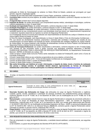Número do documento: 1957967
publicação do Edital de Homologação do certame no Diário Oficial do Estado, podendo ser prorrogado por igual
período, segundo a legislação vigente.
1.7 A seleção de que trata este Edital compreenderá 2 (duas) Fases, sucessivas, conforme se segue:
1.7.1 A primeira fase constará de prova objetiva, de caráter classificatório e eliminatório, conforme o disposto nos itens 8 e 9
deste Edital;
1.7.2 A segunda fase constará das 5 (cinco) etapas seguintes:
1.7.2.1 Inspeção de Saúde: de caráter eliminatório, que compreenderá exames médico, odontológico e toxicológico, conforme
critérios estabelecidos no item 10 deste Edital;
1.7.2.2 Avaliação de Capacidade Física: de caráter eliminatório, conforme disposto no item 11 deste Edital;
1.7.2.3 Avaliação Psicológica: de caráter eliminatório, conforme disposto no item 12 deste Edital;
1.7.2.4 Investigação Social e Funcional: de caráter eliminatório, conforme disposto no item 13 deste Edital, objetiva avaliar o
candidato quanto ao seu comportamento social e sua idoneidade moral que devem ser respectivamente irrepreensível
e inatacável, requisitos essenciais ao ingresso na carreira de Segurança Penitenciária:
a) A Investigação Social e Funcional será realizada sob responsabilidade da Secretaria da Justiça e Cidadania e/ou por
outros órgãos oficiais do Estado do Ceará;
b) Para fins dessa Investigação, será disponibilizada no Anexo II deste Edital a Ficha de Informações Confidenciais –
FIC, que deverá ser devidamente impressa, preenchida e assinada pelo candidato e entregue por ocasião de seu
comparecimento ao Exame Médico da Inspeção de Saúde, acompanhada das certidões negativas da Justiça Federal,
da Justiça Militar, da Justiça Estadual e das certidões de antecedentes criminais da Polícia Federal e da Secretaria da
Segurança Pública e Defesa Social do Estado do Ceará.
1.7.2.5 Curso de Formação Profissional: de caráter classificatório e eliminatório, conforme disposto no item 14 deste Edital,
com duração de 200 (duzentas) horas e grade curricular que abrangerá conteúdos adequados à MATRIZ
CURRICULAR NACIONAL PARA A EDUCACÃO EM SERVIÇOS PENITENCIÁRIOS, do Departamento Penitenciário
Nacional - DEPEN, do Ministério da Justiça – MJ.
1.8 Todas as fases e etapas deste Concurso Público serão realizadas na cidade de Fortaleza/CE, assim como o Curso de
Formação Profissional.
1.9 O Anexo I deste Edital refere-se aos conteúdos programáticos da prova objetiva, primeira fase.
1.10 O Anexo II deste Edital contém a FIC – Ficha de Informações Confidenciais da investigação social.
1.11 O Anexo III deste Edital contém o modelo de Atestado Médico.
1.12 O Anexo IV deste Edital contém o Cronograma.
1.13 Não serão fornecidas, por telefone ou e-mail, informações a respeito de datas, locais e horários de realização
das provas e demais eventos. O candidato deverá observar rigorosamente as formas de divulgação
estabelecidas neste Edital e demais publicações no endereço eletrônico www.institutoaocp.org.br.
2. DO CARGO
2.1 O cargo, os requisitos mínimos e a remuneração inicial bruta são os estabelecidos a seguir:
TABELA 2.1
NÍVEL MÉDIO
Cargo Requisitos Mínimos
Remuneração Inicial
Bruta
Agente Penitenciário
Conclusão do ensino médio ou curso profissionalizante de ensino médio, em
instituição reconhecida pelo Ministério da Educação. R$ 3.747,29
2.2 Descrição Sumária das Atribuições do Cargo: são atribuições do cargo de Agente Penitenciário a vigilância,
custódia, guarda, escolta, assistência e orientação de pessoas recolhidas aos estabelecimentos penais estaduais,
conforme disposto na Lei Nº 14.582, de 21 de dezembro de 2009, com as modificações da Lei Nº 14.966, de 13 de
julho de 2011.
2.3 Remuneração: a remuneração mensal inicial do cargo de Agente Penitenciário é composta de vencimento atribuído à
referência 1 do Grupo de Atividades de Apoio Administrativo Operacional – ADO, da Carreira de Segurança
Penitenciária, instituída pela Lei Nº 14.582, de 21 de dezembro de 2009, com revisão geral determinada pelo Decreto
nº 32.202/2017 (R$ 2.034,73), da Gratificação de Atividades Especiais e de Risco - GAER no percentual estipulado pela
Lei Nº 16.102/2016 (R$ 1.424,31) e do Adicional Noturno (R$288,25), somente quando o Agente Penitenciário estiver
submetido ao plantão no período noturno, totalizando R$ 3.747,29.
2.4 Carga Horária: a carga horária a que será submetido o ocupante do cargo de Agente Penitenciário será de acordo com
a Lei Nº 14.582, de 21 de dezembro de 2009 e Decreto Nº 32.202, de 20 de abril de 2017, ressalvado o regime de
plantão, que consta de 12 (doze) horas corridas e 36 (trinta e seis) horas.
3. DOS REQUISITOS BÁSICOS PARA INVESTIDURA NO CARGO
3.1 Para ser empossado no cargo de Agente Penitenciário, o candidato deverá satisfazer, cumulativamente, aos seguintes
requisitos:
a) Ser brasileiro, ou gozar das prerrogativas dos Decretos Nº70.391/72 e Nº70.436/72;
______________________________________________________________________________________________________________________________
Edital de Abertura nº 001/2017– Cargo de Agente Penitenciário – SEJUS – SEPLAG | Página 3 de 36
 