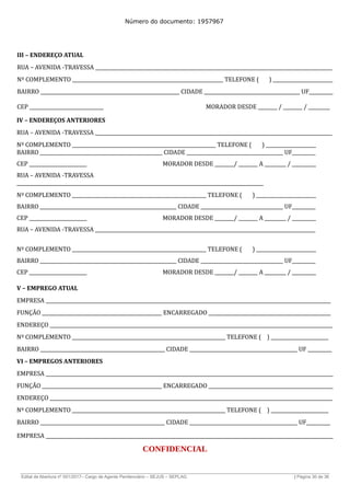 Número do documento: 1957967
III – ENDEREÇO ATUAL
RUA – AVENIDA -TRAVESSA ___________________________________________________________________________________________________
Nº COMPLEMENTO _______________________________________________________________ TELEFONE ( ) _________________________
BAIRRO __________________________________________________________ CIDADE ________________________________________ UF__________
CEP _______________________________ MORADOR DESDE ________ / ________ / _________
IV – ENDEREÇOS ANTERIORES
RUA – AVENIDA -TRAVESSA ___________________________________________________________________________________________________
Nº COMPLEMENTO ____________________________________________________________ TELEFONE ( ) _____________________
BAIRRO ____________________________________________________ CIDADE _________________________________________ UF__________
CEP ________________________ MORADOR DESDE ________/ ________ A _________ / __________
RUA – AVENIDA -TRAVESSA
_______________________________________________________________________________________________________
Nº COMPLEMENTO ________________________________________________________ TELEFONE ( ) _________________________
BAIRRO __________________________________________________________ CIDADE ___________________________________ UF__________
CEP ________________________ MORADOR DESDE ________/ ________ A _________ / __________
RUA – AVENIDA -TRAVESSA ____________________________________________________________________________________________
Nº COMPLEMENTO ________________________________________________________ TELEFONE ( ) _________________________
BAIRRO __________________________________________________________ CIDADE ___________________________________ UF__________
CEP ________________________ MORADOR DESDE ________/ ________ A _________ / __________
V – EMPREGO ATUAL
EMPRESA _______________________________________________________________________________________________________________________
FUNÇÃO __________________________________________________ ENCARREGADO ___________________________________________________
ENDEREÇO ______________________________________________________________________________________________________________________
Nº COMPLEMENTO ________________________________________________________________ TELEFONE ( ) ________________________
BAIRRO ____________________________________________________ CIDADE _____________________________________________ UF __________
VI – EMPREGOS ANTERIORES
EMPRESA ________________________________________________________________________________________________________________________
FUNÇÃO __________________________________________________ ENCARREGADO ____________________________________________________
ENDEREÇO ______________________________________________________________________________________________________________________
Nº COMPLEMENTO ________________________________________________________________ TELEFONE ( ) ________________________
BAIRRO ____________________________________________________ CIDADE _____________________________________________ UF__________
EMPRESA ________________________________________________________________________________________________________________________
CONFIDENCIAL
______________________________________________________________________________________________________________________________
Edital de Abertura nº 001/2017– Cargo de Agente Penitenciário – SEJUS – SEPLAG | Página 30 de 36
 