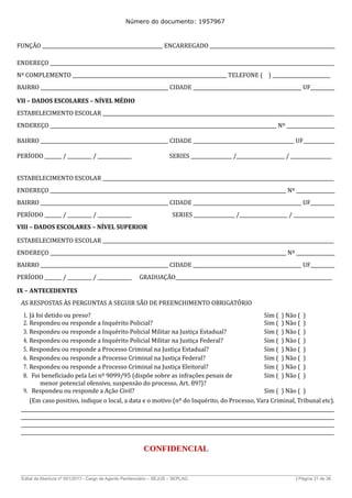 Número do documento: 1957967
FUNÇÃO __________________________________________________ ENCARREGADO ____________________________________________________
ENDEREÇO ______________________________________________________________________________________________________________________
Nº COMPLEMENTO ________________________________________________________________ TELEFONE ( ) ________________________
BAIRRO _____________________________________________________ CIDADE _____________________________________________ UF__________
VII – DADOS ESCOLARES – NÍVEL MÉDIO
ESTABELECIMENTO ESCOLAR ________________________________________________________________________________________________
ENDEREÇO ______________________________________________________________________________________________ Nº ____________________
BAIRRO _____________________________________________________ CIDADE __________________________________________ UF_____________
PERÍODO _______ / __________ / ______________ SERIES _________________ /____________________ / _________________
ESTABELECIMENTO ESCOLAR ________________________________________________________________________________________________
ENDEREÇO __________________________________________________________________________________________________ Nº ________________
BAIRRO _____________________________________________________ CIDADE _____________________________________________ UF__________
PERÍODO _______ / __________ / ______________ SERIES _________________ /____________________ / _________________
VIII – DADOS ESCOLARES – NÍVEL SUPERIOR
ESTABELECIMENTO ESCOLAR ________________________________________________________________________________________________
ENDEREÇO __________________________________________________________________________________________________ Nº ________________
BAIRRO _____________________________________________________ CIDADE _____________________________________________ UF__________
PERÍODO _______ / __________ / ______________ GRADUAÇÃO_________________________________________________________________
IX – ANTECEDENTES
AS RESPOSTAS ÀS PERGUNTAS A SEGUIR SÃO DE PREENCHIMENTO OBRIGATÓRIO
1. Já foi detido ou preso? Sim ( ) Não ( )
2. Respondeu ou responde a Inquérito Policial? Sim ( ) Não ( )
3. Respondeu ou responde a Inquérito Policial Militar na Justiça Estadual? Sim ( ) Não ( )
4. Respondeu ou responde a Inquérito Policial Militar na Justiça Federal? Sim ( ) Não ( )
5. Respondeu ou responde a Processo Criminal na Justiça Estadual? Sim ( ) Não ( )
6. Respondeu ou responde a Processo Criminal na Justiça Federal? Sim ( ) Não ( )
7. Respondeu ou responde a Processo Criminal na Justiça Eleitoral? Sim ( ) Não ( )
8. Foi beneficiado pela Lei nº 9099/95 (dispõe sobre as infrações penais de
menor potencial ofensivo, suspensão do processo, Art. 89?)?
Sim ( ) Não ( )
9. Respondeu ou responde a Ação Civil? Sim ( ) Não ( )
(Em caso positivo, indique o local, a data e o motivo (nº do Inquérito, do Processo, Vara Criminal, Tribunal etc).
__________________________________________________________________________________________________________________________________
__________________________________________________________________________________________________________________________________
__________________________________________________________________________________________________________________________________
__________________________________________________________________________________________________________________________________
CONFIDENCIAL
______________________________________________________________________________________________________________________________
Edital de Abertura nº 001/2017– Cargo de Agente Penitenciário – SEJUS – SEPLAG | Página 31 de 36
 