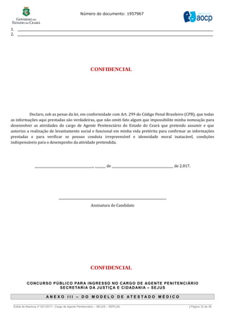 Número do documento: 1957967
1. _______________________________________________________________________________________________________________________________
2. _______________________________________________________________________________________________________________________________
CONFIDENCIAL
Declaro, sob as penas da lei, em conformidade com Art. 299 do Código Penal Brasileiro (CPB), que todas
as informações aqui prestadas são verdadeiras, que não omiti fato algum que impossibilite minha nomeação para
desenvolver as atividades do cargo de Agente Penitenciário do Estado do Ceará que pretendo assumir e que
autorizo a realização de levantamento social e funcional em minha vida pretérita para confirmar as informações
prestadas e para verificar se possuo conduta irrepreensível e idoneidade moral inatacável, condições
indispensáveis para o desempenho da atividade pretendida.
______________________________________, _______ de ________________________________________ de 2.017.
______________________________________________________________________
Assinatura do Candidato
CONFIDENCIAL
CONCURSO PÚBLICO PARA INGRESSO NO CARGO DE AGENTE PENITENCIÁRIO
SECRETARIA DA JUSTIÇA E CIDADANIA – SEJUS
A N E X O I I I – D O M O D E L O D E A T E S T A D O M É D I C O
______________________________________________________________________________________________________________________________
Edital de Abertura nº 001/2017– Cargo de Agente Penitenciário – SEJUS – SEPLAG | Página 33 de 36
 