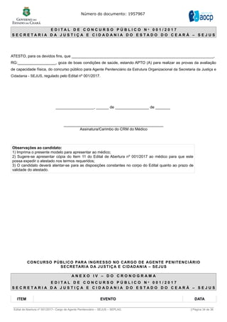 Número do documento: 1957967
E D I T A L D E C O N C U R S O P Ú B L I C O N º 0 0 1 / 2 0 1 7
S E C R E T A R I A D A J U S T I Ç A E C I D A D A N I A D O E S T A D O D O C E A R Á – S E J U S
ATESTO, para os devidos fins, que ___________________________________________________________________,
RG:__________________, goza de boas condições de saúde, estando APTO (A) para realizar as provas da avaliação
de capacidade física, do concurso público para Agente Penitenciário da Estrutura Organizacional da Secretaria da Justiça e
Cidadania - SEJUS, regulado pelo Edital nº 001/2017.
__________________, ______ de ________________ de _______
_______________________________________________
Assinatura/Carimbo do CRM do Médico
Observações ao candidato:
1) Imprima o presente modelo para apresentar ao médico;
2) Sugere-se apresentar cópia do Item 11 do Edital de Abertura nº 001/2017 ao médico para que este
possa expedir o atestado nos termos requeridos;
3) O candidato deverá atentar-se para as disposições constantes no corpo do Edital quanto ao prazo de
validade do atestado.
CONCURSO PÚBLICO PARA INGRESSO NO CARGO DE AGENTE PENITENCIÁRIO
SECRETARIA DA JUSTIÇA E CIDADANIA – SEJUS
A N E X O I V – D O C R O N O G R A M A
E D I T A L D E C O N C U R S O P Ú B L I C O N º 0 0 1 / 2 0 1 7
S E C R E T A R I A D A J U S T I Ç A E C I D A D A N I A D O E S T A D O D O C E A R Á – S E J U S
ITEM EVENTO DATA
______________________________________________________________________________________________________________________________
Edital de Abertura nº 001/2017– Cargo de Agente Penitenciário – SEJUS – SEPLAG | Página 34 de 36
 
