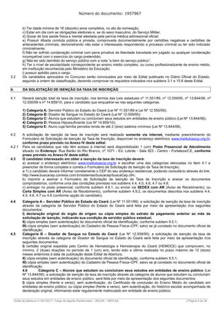 Número do documento: 1957967
b) Ter idade mínima de 18 (dezoito) anos completos, no ato da nomeação;
c) Estar em dia com as obrigações eleitorais e, se do sexo masculino, do Serviço Militar;
d) Gozar de boa saúde física e mental atestada pela perícia médica admissional oficial;
e) Possuir ilibada conduta pública e privada, comprovada documentalmente por certidões negativas e certidões de
antecedentes criminais, demonstrando não estar o interessado respondendo a processo criminal ou ter sido indiciado
criminalmente;
f) Não ter sofrido condenação criminal com pena privativa de liberdade transitada em julgado ou qualquer condenação
incompatível com o exercício do cargo pretendido;
g) Não ter sido demitido do serviço público com a nota “a bem do serviço público”;
h) Ter o nível de escolaridade correspondente ao ensino médio completo, ou curso profissionalizante de ensino médio,
em instituição reconhecida pelo Ministério da Educação;
i) possuir aptidão para o cargo.
3.2 Os candidatos aprovados no Concurso serão convocados por meio de Edital publicado no Diário Oficial do Estado,
segundo a ordem de classificação, devendo comprovar os requisitos indicados nos subitens 3.1 e 15.8 deste Edital.
4. DA SOLICITAÇÃO DE ISENÇÃO DA TAXA DE INSCRIÇÃO
4.1 Haverá isenção total da taxa de inscrição, nos termos das Leis estaduais nº 11.551/89, nº 12.559/95, nº 13.844/06, nº
12.550/09 e nº 14.859/10, para o candidato que enquadrar-se nas seguintes categorias:
1) Categoria A: Servidor Público do Estado do Ceará (Lei Nº 11.551/89 e Lei Nº 12.550/09);
2) Categoria B: Doador de Sangue no Estado do Ceará (Lei Nº 12.559/95);
3) Categoria C: Alunos que estudam ou concluíram seus estudos em entidades de ensino público (Lei Nº 13.844/06);
4) Categoria D: Pessoa Hipossuficiente (Lei Nº 14.859/10);
5) Categoria E: Aluno cuja família perceba renda de até 2 (dois) salários mínimos (Lei Nº 13.844/06).
4.2 A solicitação de isenção da taxa de inscrição será realizada somente via internet, mediante preenchimento do
Formulário de Solicitação de Isenção da Taxa de Inscrição, disponível no endereço eletrônico www.institutoaocp.org.br,
conforme prazo previsto no Anexo IV deste edital.
4.2.1 Para os candidatos que não têm acesso à internet será disponibilizado 1 (um) Posto Presencial de Atendimento
situado no Endereço: Rua Barão do Rio Branco, nº 1071 - Ed. Lobrás - Sala 923 - Centro - Fortaleza/CE, conforme
prazo previsto no Anexo IV deste edital.
4.3 O candidato interessado em obter a isenção da taxa de inscrição deverá:
a) acessar o endereço eletrônico www.institutoaocp.org.br e escolher uma das categorias elencadas no Item 4.1 e
preencher de forma completa e correta o Formulário de Solicitação de Isenção da Taxa de Inscrição;
a.1) o candidato deverá informar corretamente o CEP do seu endereço residencial, podendo consultá-lo através do link:
http://www.buscacep.correios.com.br/sistemas/buscacep/buscaCep.cfm;
b) imprimir e assinar o Formulário de Solicitação de Isenção da Taxa de Inscrição e anexar os documentos
comprobatórios, conforme uma das condições previstas nos subitens 4.4, 4.5, 4.6, 4.7 ou 4.8;
c) entregar no posto presencial, conforme subitem 4.9.1, ou enviar via SEDEX com AR (Aviso de Recebimento), ou
Carta Simples com AR (Aviso de Recebimento), conforme subitem 4.9.2, os documentos descritos nos subitens 4.4,
4.5, 4.6, 4.7 ou 4.8 (conforme opção do candidato).
4.4 Categoria A – Servidor Público do Estado do Ceará (Lei Nº 11.551/89): a solicitação de isenção da taxa de inscrição
através da categoria de Servidor Público do Estado do Ceará será feita por meio da apresentação dos seguintes
documentos:
I) declaração original do órgão de origem ou cópia simples do extrato de pagamento anterior ao mês da
solicitação de isenção, indicando sua condição de servidor público estadual;
II) cópia simples (sem autenticação) do documento oficial de identificação, conforme subitem 9.5.1;
III) cópia simples (sem autenticação) do Cadastro de Pessoa Física–CPF, salvo se já constado no documento oficial de
identificação.
4.5 Categoria B – Doador de Sangue no Estado do Ceará (Lei Nº 12.559/95): a solicitação de isenção da taxa de
inscrição através da categoria de Doador de Sangue no Estado do Ceará será feita por meio da apresentação dos
seguintes documentos:
I) certidão original expedida pelo Centro de Hematologia e Hemoterapia do Ceará (HEMOCE) que comprovem, no
mínimo, 2 (duas) doações no período de 1 (um) ano, tendo sido a última realizada no prazo máximo de 12 (doze)
meses anteriores à data de publicação deste Edital de Abertura;
II) cópia simples (sem autenticação) do documento oficial de identificação, conforme subitem 9.5.1;
III) cópia simples (sem autenticação) do Cadastro de Pessoa Física–CPF, salvo se já constado no documento oficial de
identificação.
4.6 Categoria C – Alunos que estudam ou concluíram seus estudos em entidades de ensino público (Lei
Nº 13.844/06): a solicitação de isenção da taxa de inscrição através da categoria de alunos que estudam ou concluíram
seus estudos em entidades de ensino público, será feita por meio da apresentação dos seguintes documentos:
I) cópia simples (frente e verso), sem autenticação, do Certificado de conclusão do Ensino Médio do candidato em
entidades de ensino público; ou cópia simples (frente e verso), sem autenticação, do histórico escolar acompanhada de
declaração original, informando estar regularmente matriculado em entidade de ensino público;
______________________________________________________________________________________________________________________________
Edital de Abertura nº 001/2017– Cargo de Agente Penitenciário – SEJUS – SEPLAG | Página 4 de 36
 