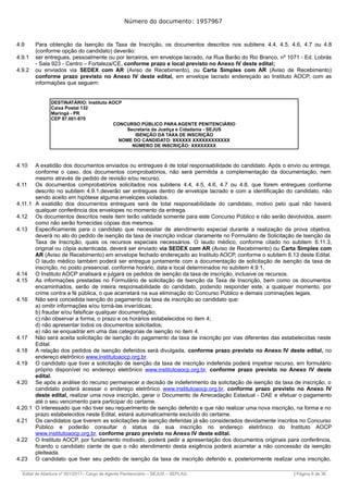 Número do documento: 1957967
4.9 Para obtenção da Isenção da Taxa de Inscrição, os documentos descritos nos subitens 4.4, 4.5, 4.6, 4.7 ou 4.8
(conforme opção do candidato) deverão:
4.9.1 ser entregues, pessoalmente ou por terceiros, em envelope lacrado, na Rua Barão do Rio Branco, nº 1071 - Ed. Lobrás
- Sala 923 - Centro – Fortaleza/CE, conforme prazo e local previsto no Anexo IV deste edital;
4.9.2 ou enviados via SEDEX com AR (Aviso de Recebimento), ou Carta Simples com AR (Aviso de Recebimento)
conforme prazo previsto no Anexo IV deste edital, em envelope lacrado endereçado ao Instituto AOCP, com as
informações que seguem:
DESTINATÁRIO: Instituto AOCP
Caixa Postal 132
Maringá - PR
CEP 87.001-970
CONCURSO PÚBLICO PARA AGENTE PENITENCIÁRIO
Secretaria da Justiça e Cidadania - SEJUS
ISENÇÃO DA TAXA DE INSCRIÇÃO
NOME DO CANDIDATO: XXXXXX XXXXXXXXXXXX
NÚMERO DE INSCRIÇÃO: XXXXXXXX
4.10 A exatidão dos documentos enviados ou entregues é de total responsabilidade do candidato. Após o envio ou entrega,
conforme o caso, dos documentos comprobatórios, não será permitida a complementação da documentação, nem
mesmo através de pedido de revisão e/ou recurso.
4.11 Os documentos comprobatórios solicitados nos subitens 4.4, 4.5, 4.6, 4.7 ou 4.8, que forem entregues conforme
descrito no subitem 4.9.1,deverão ser entregues dentro de envelope lacrado e com a identificação do candidato, não
sendo aceito em hipótese alguma envelopes violados.
4.11.1 A exatidão dos documentos entregues será de total responsabilidade do candidato, motivo pelo qual não haverá
qualquer conferência dos envelopes no momento da entrega.
4.12 Os documentos descritos neste item terão validade somente para este Concurso Público e não serão devolvidos, assim
como não serão fornecidas cópias dos mesmos.
4.13 Especificamente para o candidato que necessitar de atendimento especial durante a realização da prova objetiva,
deverá no ato do pedido de isenção da taxa de inscrição indicar claramente no Formulário de Solicitação de Isenção da
Taxa de Inscrição, quais os recursos especiais necessários. O laudo médico, conforme citado no subitem 6.11.3,
original ou cópia autenticada, deverá ser enviado via SEDEX com AR (Aviso de Recebimento) ou Carta Simples com
AR (Aviso de Recebimento) em envelope fechado endereçado ao Instituto AOCP, conforme o subitem 6.13 deste Edital.
O laudo médico também poderá ser entregue juntamente com a documentação de solicitação de isenção da taxa de
inscrição, no posto presencial, conforme horário, data e local determinados no subitem 4.9.1.
4.14 O Instituto AOCP analisará e julgará os pedidos de isenção da taxa de inscrição, inclusive os recursos.
4.15 As informações prestadas no Formulário de solicitação de Isenção da Taxa de Inscrição, bem como os documentos
encaminhados, serão de inteira responsabilidade do candidato, podendo responder este, a qualquer momento, por
crime contra a fé pública, o que acarretará na sua eliminação do Concurso Público e demais cominações legais.
4.16 Não será concedida isenção do pagamento da taxa de inscrição ao candidato que:
a) omitir informações e/ou torná-las inverídicas;
b) fraudar e/ou falsificar qualquer documentação;
c) não observar a forma, o prazo e os horários estabelecidos no item 4;
d) não apresentar todos os documentos solicitados;
e) não se enquadrar em uma das categorias de isenção no item 4.
4.17 Não será aceita solicitação de isenção do pagamento da taxa de inscrição por vias diferentes das estabelecidas neste
Edital.
4.18 A relação dos pedidos de isenção deferidos será divulgada, conforme prazo previsto no Anexo IV deste edital, no
endereço eletrônico www.institutoaocp.org.br.
4.19 O candidato que tiver a solicitação de isenção da taxa de inscrição indeferida poderá impetrar recurso, em formulário
próprio disponível no endereço eletrônico www.institutoaocp.org.br, conforme prazo previsto no Anexo IV deste
edital.
4.20 Se após a análise do recurso permanecer a decisão de indeferimento da solicitação de isenção da taxa de inscrição, o
candidato poderá acessar o endereço eletrônico www.institutoaocp.org.br, conforme prazo previsto no Anexo IV
deste edital, realizar uma nova inscrição, gerar o Documento de Arrecadação Estadual - DAE e efetuar o pagamento
até o seu vencimento para participar do certame.
4.20.1 O interessado que não tiver seu requerimento de isenção deferido e que não realizar uma nova inscrição, na forma e no
prazo estabelecidos neste Edital, estará automaticamente excluído do certame.
4.21 Os candidatos que tiverem as solicitações de isenção deferidas já são considerados devidamente inscritos no Concurso
Público e poderão consultar o status da sua inscrição no endereço eletrônico do Instituto AOCP
www.institutoaocp.org.br, conforme prazo previsto no Anexo IV deste edital.
4.22 O Instituto AOCP, por fundamento motivado, poderá pedir a apresentação dos documentos originais para conferência,
ficando o candidato ciente de que o não atendimento desta exigência poderá acarretar a não concessão da isenção
pleiteada.
4.23 O candidato que tiver seu pedido de isenção da taxa de inscrição deferido e, posteriormente realizar uma inscrição,
______________________________________________________________________________________________________________________________
Edital de Abertura nº 001/2017– Cargo de Agente Penitenciário – SEJUS – SEPLAG | Página 6 de 36
 