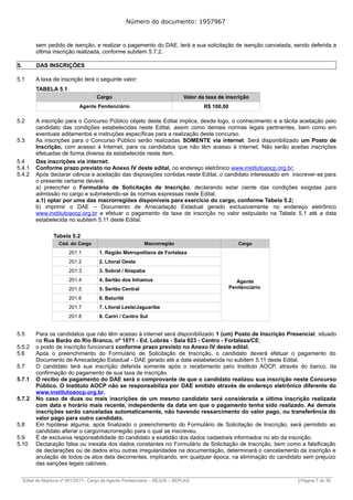 Número do documento: 1957967
sem pedido de isenção, e realizar o pagamento do DAE, terá a sua solicitação de isenção cancelada, sendo deferida a
última inscrição realizada, conforme subitem 5.7.2.
5. DAS INSCRIÇÕES
5.1 A taxa de inscrição terá o seguinte valor:
TABELA 5.1
Cargo Valor da taxa de inscrição
Agente Penitenciário R$ 100,00
5.2 A inscrição para o Concurso Público objeto deste Edital implica, desde logo, o conhecimento e a tácita aceitação pelo
candidato das condições estabelecidas neste Edital, assim como demais normas legais pertinentes, bem como em
eventuais aditamentos e instruções específicas para a realização deste concurso.
5.3 As inscrições para o Concurso Público serão realizadas SOMENTE via internet. Será disponibilizado um Posto de
Inscrição, com acesso à Internet, para os candidatos que não têm acesso à internet. Não serão aceitas inscrições
efetuadas de forma diversa da estabelecida neste item.
5.4 Das inscrições via internet:
5.4.1 Conforme prazo previsto no Anexo IV deste edital, no endereço eletrônico www.institutoaocp.org.br;
5.4.2 Após declarar ciência e aceitação das disposições contidas neste Edital, o candidato interessado em inscrever-se para
o presente certame deverá:
a) preencher o Formulário de Solicitação de Inscrição, declarando estar ciente das condições exigidas para
admissão no cargo e submetendo-se às normas expressas neste Edital;
a.1) optar por uma das macrorregiões disponíveis para exercício do cargo, conforme Tabela 5.2;
b) imprimir o DAE – Documento de Arrecadação Estadual gerado exclusivamente no endereço eletrônico
www.institutoaocp.org.br e efetuar o pagamento da taxa de inscrição no valor estipulado na Tabela 5.1 até a data
estabelecida no subitem 5.11 deste Edital.
Tabela 5.2
Cód. do Cargo Macrorregião Cargo
201.1 1. Região Metropolitana de Fortaleza
Agente
Penitenciário
201.2 2. Litoral Oeste
201.3 3. Sobral / Ibiapaba
201.4 4. Sertão dos Inhamus
201.5 5. Sertão Central
201.6 6. Baturité
201.7 7. Litoral Leste/Jaguaribe
201.8 8. Cariri / Centro Sul
5.5 Para os candidatos que não têm acesso à internet será disponibilizado 1 (um) Posto de Inscrição Presencial, situado
na Rua Barão do Rio Branco, nº 1071 - Ed. Lobrás - Sala 923 - Centro - Fortaleza/CE;
5.5.2 o posto de inscrição funcionará conforme prazo previsto no Anexo IV deste edital.
5.6 Após o preenchimento do Formulário de Solicitação de Inscrição, o candidato deverá efetuar o pagamento do
Documento de Arrecadação Estadual - DAE gerado até a data estabelecida no subitem 5.11 deste Edital.
5.7 O candidato terá sua inscrição deferida somente após o recebimento pelo Instituto AOCP, através do banco, da
confirmação do pagamento de sua taxa de inscrição.
5.7.1 O recibo de pagamento do DAE será o comprovante de que o candidato realizou sua inscrição neste Concurso
Público. O Instituto AOCP não se responsabiliza por DAE emitido através de endereço eletrônico diferente do
www.institutoaocp.org.br.
5.7.2 No caso de duas ou mais inscrições de um mesmo candidato será considerada a última inscrição realizada
com data e horário mais recente, independente da data em que o pagamento tenha sido realizado. As demais
inscrições serão canceladas automaticamente, não havendo ressarcimento do valor pago, ou transferência do
valor pago para outro candidato.
5.8 Em hipótese alguma, após finalizado o preenchimento do Formulário de Solicitação de Inscrição, será permitido ao
candidato alterar o cargo/macrorregião para o qual se inscreveu.
5.9 É de exclusiva responsabilidade do candidato a exatidão dos dados cadastrais informados no ato da inscrição.
5.10 Declaração falsa ou inexata dos dados constantes no Formulário de Solicitação de Inscrição, bem como a falsificação
de declarações ou de dados e/ou outras irregularidades na documentação, determinará o cancelamento da inscrição e
anulação de todos os atos dela decorrentes, implicando, em qualquer época, na eliminação do candidato sem prejuízo
das sanções legais cabíveis.
______________________________________________________________________________________________________________________________
Edital de Abertura nº 001/2017– Cargo de Agente Penitenciário – SEJUS – SEPLAG | Página 7 de 36
 