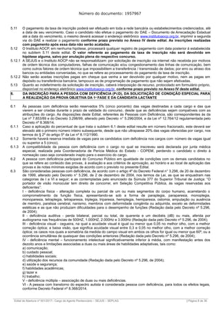 Número do documento: 1957967
5.11 O pagamento da taxa de inscrição poderá ser efetuado em toda a rede bancária ou estabelecimentos credenciados, até
a data de seu vencimento. Caso o candidato não efetue o pagamento do DAE – Documento de Arrecadação Estadual
até a data do vencimento, o mesmo deverá acessar o endereço eletrônico www.institutoaocp.org.br, imprimir a segunda
via do DAE e realizar o pagamento conforme prazo previsto no Anexo IV deste edital. As inscrições realizadas
com pagamento após essa data não serão acatadas.
5.12 O Instituto AOCP, em nenhuma hipótese, processará qualquer registro de pagamento com data posterior à estabelecida
no subitem 5.11 deste edital. O valor referente ao pagamento da taxa de inscrição não será devolvido em
hipótese alguma, salvo por anulação plena do respectivo concurso.
5.12.1 A SEJUS e o Instituto AOCP não se responsabilizam: por solicitação de inscrição via internet não recebida por motivos
de ordem técnica dos computadores, falhas de comunicação e/ou congestionamento das linhas de comunicação, bem
como outros fatores de ordem técnica que impossibilitem a transferência / transmissão de dados; por erro ou atraso dos
bancos ou entidades conveniadas, no que se refere ao processamento do pagamento da taxa de inscrição.
5.12.2 Não serão aceitas inscrições pagas em cheque que venha a ser devolvido por qualquer motivo, nem as pagas em
depósito ou transferência bancária, tampouco as de programação de pagamento que não sejam efetivadas.
5.13 Quanto ao indeferimento da solicitação de inscrição, caberá interposição de recurso, protocolado em formulário próprio,
disponível no endereço eletrônico www.institutoaocp.org.br, conforme prazo previsto no Anexo IV deste edital.
6. DA INSCRIÇÃO PARA A PESSOA COM DEFICIÊNCIA (PCD), DA SOLICITAÇÃO DE CONDIÇÃO ESPECIAL PARA
A REALIZAÇÃO DA PROVA OBJETIVA DA 1ª FASE E DA CANDIDATA LACTANTE
6.1 Às pessoas com deficiência serão reservados 5% (cinco porcento) das vagas destinadas a cada cargo e das que
vierem a ser criadas durante o prazo de validade do concurso, desde que as deficiências sejam compatíveis com as
atribuições do cargo. As disposições deste Edital, referentes às Pessoas com Deficiência, são correspondentes às da
Lei nº 7.853/89 e do Decreto 3.298/99, alterado pelo Decreto n° 5.296/2004, e da Lei nº 12.764/12 regulamentada pelo
Decreto nº 8.368/14.
6.1.1 Caso a aplicação do percentual de que trata o subitem 6.1 deste edital resulte em número fracionado, este deverá ser
elevado até o primeiro número inteiro subsequente, desde que não ultrapasse 20% das vagas oferecidas por cargo, nos
termos do § 2º do artigo 5º da Lei nº 8.112/1990.
6.1.2 Somente haverá reserva imediata de vagas para os candidatos com deficiência nos cargos com número de vagas igual
ou superior a 5 (cinco).
6.1.3 A compatibilidade da pessoa com deficiência com o cargo no qual se inscreveu será declarada por junta médica
especial, realizada pela Coordenadoria de Perícia Médica do Estado - COPEM, perdendo o candidato o direito à
nomeação caso seja considerado inapto para o exercício do cargo.
6.2 A pessoa com deficiência participará do Concurso Público em igualdade de condições com os demais candidatos no
que se refere ao conteúdo das provas, à avaliação e aos critérios de aprovação, ao horário e ao local de aplicação das
provas e às notas mínimas exigidas de acordo com o previsto no presente Edital.
6.3 São consideradas pessoas com deficiência, de acordo com o artigo 4º do Decreto Federal n° 3.298, de 20 de dezembro
de 1999, alterado pelo Decreto n° 5.296, de 2 de dezembro de 2004, nos termos da Lei, as que se enquadram nas
categorias de I a VI a seguir; e as contempladas pelo enunciado da Súmula 377 do Superior Tribunal de Justiça: “O
portador de visão monocular tem direito de concorrer, em Seleção Competitiva Pública, às vagas reservadas aos
deficientes”:
I - deficiência física - alteração completa ou parcial de um ou mais segmentos do corpo humano, acarretando o
comprometimento da função física, apresentando-se sob a forma de paraplegia, paraparesia, monoplegia,
monoparesia, tetraplegia, tetraparesia, triplegia, triparesia, hemiplegia, hemiparesia, ostomia, amputação ou ausência
de membro, paralisia cerebral, nanismo, membros com deformidade congênita ou adquirida, exceto as deformidades
estéticas e as que não produzam dificuldades para o desempenho de funções (Redação dada pelo Decreto nº 5.296,
de 2004);
II - deficiência auditiva - perda bilateral, parcial ou total, de quarenta e um decibéis (dB) ou mais, aferida por
audiograma nas frequências de 500HZ, 1.000HZ, 2.000Hz e 3.000Hz (Redação dada pelo Decreto nº 5.296, de 2004);
III - deficiência visual - cegueira, na qual a acuidade visual é igual ou menor que 0,05 no melhor olho, com a melhor
correção óptica; a baixa visão, que significa acuidade visual entre 0,3 e 0,05 no melhor olho, com a melhor correção
óptica; os casos nos quais a somatória da medida do campo visual em ambos os olhos for igual ou menor que 60º; ou a
ocorrência simultânea de quaisquer das condições anteriores (Redação dada pelo Decreto nº 5.296, de 2004);
IV - deficiência mental – funcionamento intelectual significativamente inferior à média, com manifestação antes dos
dezoito anos e limitações associadas a duas ou mais áreas de habilidades adaptativas, tais como:
a) comunicação;
b) cuidado pessoal;
c) habilidades sociais;
d) utilização dos recursos da comunidade (Redação dada pelo Decreto nº 5.296, de 2004);
e) saúde e segurança;
f) habilidades acadêmicas;
g) lazer e
h) trabalho;
V - deficiência múltipla – associação de duas ou mais deficiências.
VI - A pessoa com transtorno do espectro autista é considerada pessoa com deficiência, para todos os efeitos legais,
conforme Decreto Federal nº 8.368/2014.
______________________________________________________________________________________________________________________________
Edital de Abertura nº 001/2017– Cargo de Agente Penitenciário – SEJUS – SEPLAG | Página 8 de 36
 