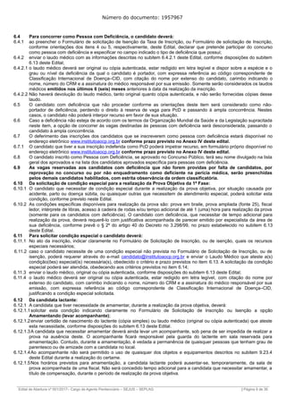 Número do documento: 1957967
6.4 Para concorrer como Pessoa com Deficiência, o candidato deverá:
6.4.1 ao preencher o Formulário de solicitação de Isenção da Taxa de Inscrição, ou Formulário de solicitação de Inscrição,
conforme orientações dos itens 4 ou 5, respectivamente, deste Edital, declarar que pretende participar do concurso
como pessoa com deficiência e especificar no campo indicado o tipo de deficiência que possui;
6.4.2 enviar o laudo médico com as informações descritas no subitem 6.4.2.1 deste Edital, conforme disposições do subitem
6.13 deste Edital;
6.4.2.1 o laudo médico deverá ser original ou cópia autenticada, estar redigido em letra legível e dispor sobre a espécie e o
grau ou nível da deficiência da qual o candidato é portador, com expressa referência ao código correspondente de
Classificação Internacional de Doença–CID, com citação do nome por extenso do candidato, carimbo indicando o
nome, número do CRM e a assinatura do médico responsável por sua emissão. Somente serão considerados os laudos
médicos emitidos nos últimos 6 (seis) meses anteriores à data da realização da inscrição.
6.4.2.2 Não haverá devolução do laudo médico, tanto original quanto cópia autenticada, e não serão fornecidas cópias desse
laudo.
6.5 O candidato com deficiência que não proceder conforme as orientações deste item será considerado como não-
portador de deficiência, perdendo o direito à reserva de vaga para PcD e passando à ampla concorrência. Nestes
casos, o candidato não poderá interpor recurso em favor de sua situação.
6.6 Caso a deficiência não esteja de acordo com os termos da Organização Mundial da Saúde e da Legislação supracitada
neste item, a opção de concorrer às vagas destinadas às pessoas com deficiência será desconsiderada, passando o
candidato à ampla concorrência.
6.7 O deferimento das inscrições dos candidatos que se inscreverem como pessoa com deficiência estará disponível no
endereço eletrônico www.institutoaocp.org.br conforme prazo previsto no Anexo IV deste edital.
6.7.1 O candidato que tiver a sua inscrição indeferida como PcD poderá impetrar recurso, em formulário próprio disponível no
endereço eletrônico www.institutoaocp.org.br conforme prazo previsto no Anexo IV deste edital.
6.8 O candidato inscrito como Pessoa com Deficiência, se aprovado no Concurso Público, terá seu nome divulgado na lista
geral dos aprovados e na lista dos candidatos aprovados específica para pessoas com deficiência.
6.9 As vagas reservadas aos candidatos com deficiência que não forem providas por falta de candidatos, por
reprovação no concurso ou por não enquadramento como deficiente na perícia médica, serão preenchidas
pelos demais candidatos habilitados, com estrita observância da ordem classificatória.
6.10 Da solicitação de condição especial para a realização da Prova Objetiva da 1ª Fase:
6.10.1 O candidato que necessitar de condição especial durante a realização da prova objetiva, por situação causada por
acidente, parto ou doença súbita, ou quaisquer outras que necessitem de atendimento especial, poderá solicitar esta
condição, conforme previsto neste Edital.
6.10.2 As condições específicas disponíveis para realização da prova são: prova em braile, prova ampliada (fonte 25), fiscal
ledor, intérprete de libras, acesso à cadeira de rodas e/ou tempo adicional de até 1 (uma) hora para realização da prova
(somente para os candidatos com deficiência). O candidato com deficiência, que necessitar de tempo adicional para
realização da prova, deverá requerê-lo com justificativa acompanhada de parecer emitido por especialista da área de
sua deficiência, conforme prevê o § 2º do artigo 40 do Decreto no 3.298/99, no prazo estabelecido no subitem 6.13
deste Edital.
6.11 Para solicitar condição especial o candidato deverá:
6.11.1 No ato da inscrição, indicar claramente no Formulário de Solicitação de Inscrição, ou de isenção, quais os recursos
especiais necessários;
6.11.2 caso o candidato necessite de uma condição especial não prevista no Formulário de Solicitação de Inscrição, ou de
isenção, poderá requerer através do e-mail candidato@institutoaocp.org.br e enviar o Laudo Médico que ateste a(s)
condição(ões) especial(is) necessária(s), obedecido o critério e prazo previstos no item 6.13. A solicitação da condição
especial poderá ser atendida, obedecendo aos critérios previstos no item 6.14;
6.11.3 enviar o laudo médico, original ou cópia autenticada, conforme disposições do subitem 6.13 deste Edital;
6.11.4 o laudo médico deverá ser original ou cópia autenticada, estar redigido em letra legível, com citação do nome por
extenso do candidato, com carimbo indicando o nome, número do CRM e a assinatura do médico responsável por sua
emissão, com expressa referência ao código correspondente de Classificação Internacional de Doença–CID,
justificando a condição especial solicitada.
6.12 Da candidata lactante:
6.12.1 A candidata que tiver necessidade de amamentar, durante a realização da prova objetiva, deverá:
6.12.1.1solicitar esta condição indicando claramente no Formulário de Solicitação de Inscrição ou Isenção a opção
Amamentando (levar acompanhante);
6.12.1.2enviar certidão de nascimento do lactente (cópia simples) ou laudo médico (original ou cópia autenticada) que ateste
esta necessidade, conforme disposições do subitem 6.13 deste Edital.
6.12.1.3A candidata que necessitar amamentar deverá ainda levar um acompanhante, sob pena de ser impedida de realizar a
prova na ausência deste. O acompanhante ficará responsável pela guarda do lactente em sala reservada para
amamentação. Contudo, durante a amamentação, é vedada a permanência de quaisquer pessoas que tenham grau de
parentesco ou de amizade com a candidata no local.
6.12.1.4Ao acompanhante não será permitido o uso de quaisquer dos objetos e equipamentos descritos no subitem 9.23.4
deste Edital durante a realização do certame.
6.12.1.5Nos horários previstos para amamentação, a candidata lactante poderá ausentar-se, temporariamente, da sala de
prova acompanhada de uma fiscal. Não será concedido tempo adicional para a candidata que necessitar amamentar, a
título de compensação, durante o período de realização da prova objetiva.
______________________________________________________________________________________________________________________________
Edital de Abertura nº 001/2017– Cargo de Agente Penitenciário – SEJUS – SEPLAG | Página 9 de 36
 