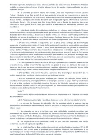 de casais separados, comprovação dessa situação; certidão de óbito, em caso de familiares falecidos;
certidão ou documentos referentes à tutela, adoção, termo de guarda e responsabilidade ou outros
expedidos pelo juiz.
III - o candidato que estiver inscrito no Cadastro Único para Programas Sociais do Governo
Federal - Cadastro Único (Cad Único), desde que apresente, anexa ao seu requerimento, a cópia dos
documentos citados nas letras a) e b) do inciso II deste artigo, podendo ser substituída por uma declaração
de que atende à condição estabelecida, de acordo com a legislação vigente, informando o Número de
Identificação Social - NIS, atribuído pelo Cad Único. Neste caso, a Escola de Sargentos das Armas
consultará o órgão gestor do Cad Único para verificar a veracidade das informações prestadas pelo
candidato; e
IV - o candidato doador de medula óssea cadastrado em entidade reconhecida pelo Ministério
da Saúde nos termos da legislação em vigor, desde que apresente, anexa ao seu requerimento, a carteira
de doador de medula óssea ou a declaração de doador emitida por entidade reconhecida pelo Ministério
da Saúde, nos termos da legislação em vigor. Neste caso, a Escola de Sargentos das Armas consultará o
órgão gestor do Cadastro para verificar a veracidade das informações prestadas pelo candidato.
§ 1º Não será permitido ao requerente, após o envio e/ou a entrega da documentação,
acrescentar e/ou alterar informações. A Escola de Sargentos das Armas não se responsabiliza por extravio
da documentação enviada pelos Correios. O envio desta documentação não garante ao candidato a
isenção de taxa. O não cumprimento de uma das etapas estabelecidas ou a falta de alguma informação
e/ou documentação resultará na eliminação automática do processo de isenção. A Seção de Concurso da
Escola de Sargentos das Armas informará ao candidato o deferimento ou não do Pedido de Isenção, até a
data constante no Calendário Anual do Concurso de Admissão, cabendo ao solicitante a responsabilidade
de tomar ciência da solução dos pedidos por meio de consulta à relação.
§ 2º Caso o pedido de isenção de taxa de inscrição seja indeferido, o candidato poderá solicitar
a revisão de seu pedido encaminhando expediente (via postal) à Seção de Concurso da Escola de
Sargentos das Armas, que enviará os documentos do candidato à Diretoria de Educação Técnica Militar
(Diretoria de Educação Técnica Militar), instância onde será procedida a revisão.
§ 3º O candidato terá 2 (dois) dias úteis, a contar da data de divulgação do resultado de seu
pedido, para solicitar a revisão do indeferimento do seu pedido de isenção.
§ 4º Caso o pedido de isenção seja indeferido pela Diretoria de Educação Técnica Militar, o
candidato deverá solicitar sua inscrição conforme as prescrições contidas na Seção II do Capítulo II destas
IR e até a data constante no Calendário Anual do Concurso de Admissão, cabendo ao solicitante a
responsabilidade de tomar ciência da solução dos pedidos, por meio de consulta a relação disponibilizada
no sítio da Escola de Sargentos das Armas na internet.
Seção V
Da Submissão do Candidato às Normas do Concurso de Admissão e às Exigências do Curso e
da Carreira Militar
Art. 31. Ao solicitar sua inscrição, o candidato atesta que aceita submeter-se voluntariamente:
I - às normas do Concurso de Admissão, não lhe assistindo direito a qualquer tipo de
ressarcimento decorrente de indeferimento de inscrição, insucesso na seleção ou não-aproveitamento por
falta de vagas;
II - às exigências do curso pretendido, caso seja matriculado, possuindo condições para
permanecer em regime de internato, acompanhar os trabalhos escolares (inclusive em exercícios no
campo e manobras, atividades de educação física e desporto), adquirir manuais e material didático de uso
pessoal e, ainda, para participar das demais atividades características das instituições militares;
III - às exigências do curso pretendido, ciente de que, caso seja reprovado, será tratado
conforme o previsto em legislação específica; e
IV - às exigências futuras da profissão militar, podendo ser classificado em qualquer OM do EB,
ser movimentado para outras sedes e designado para atividades diferentes das relacionadas à sua
especialização, de acordo com as necessidades do Exército, conforme o Regulamento de Movimentação
para Oficiais e Praças do Exército (R-50) e outras normas da instituição.
 