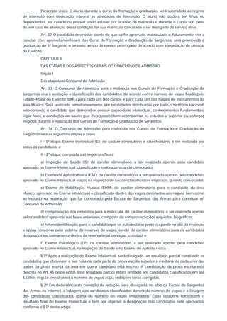Parágrafo único. O aluno, durante o curso de formação e graduação, será submetido ao regime
de internato com dedicação integral às atividades de formação. O aluno não poderá ter filhos ou
dependentes, ser casado ou possuir união estável por ocasião da matrícula e durante o curso, sob pena
de, em caso de alteração dessa condição, ter sua matrícula cancelada e ser desligado do serviço ativo.
Art. 32. O candidato deve estar ciente de que, se for aprovado, matriculado e, futuramente, vier a
concluir com aproveitamento um dos Curso de Formação e Graduação de Sargentos, será promovido à
graduação de 3º Sargento e terá seu tempo de serviço prorrogado de acordo com a legislação de pessoal
do Exército.
CAPÍTULO III
DAS ETAPAS E DOS ASPECTOS GERAIS DO CONCURSO DE ADMISSÃO
Seção I
Das etapas do Concurso de Admissão
Art. 33. O Concurso de Admissão para a matrícula nos Cursos de Formação e Graduação de
Sargentos visa à avaliação e classificação dos candidatos, de acordo com o número de vagas fixado pelo
Estado-Maior do Exército (EME) para cada um dos cursos e para cada um dos naipes de instrumentos da
área Músico. Será realizado, simultaneamente, em localidades distribuídas por todo o território nacional,
selecionando o candidato que demonstrar possuir capacidade intelectual, conhecimentos fundamentais,
vigor físico e condições de saúde que lhes possibilitem acompanhar os estudos e suportar os esforços
exigidos durante a realização dos Cursos de Formação e Graduação de Sargentos.
Art. 34. O Concurso de Admissão para matrícula nos Cursos de Formação e Graduação de
Sargentos terá as seguintes etapas e fases:
I - 1ª etapa: Exame Intelectual (EI), de caráter eliminatório e classificatório, a ser realizada por
todos os candidatos; e
II - 2ª etapa, composta das seguintes fases:
a) Inspeção de Saúde (IS): de caráter eliminatório, a ser realizada apenas pelo candidato
aprovado no Exame Intelectual (classificado e majorado, quando convocado);
b) Exame de Aptidão Física (EAF): de caráter eliminatório, a ser realizado apenas pelo candidato
aprovado no Exame Intelectual e apto na Inspeção de Saúde (classificado e majorado, quando convocado);
c) Exame de Habilitação Musical (EHM), de caráter eliminatório, para o candidato, da área
Músico, aprovado no Exame Intelectual e classificado dentro das vagas destinadas aos naipes, bem como
ao incluído na majoração que for convocado pela Escola de Sargentos das Armas para continuar no
Concurso de Admissão;
d) comprovação dos requisitos para a matrícula, de caráter eliminatório, a ser realizada apenas
pelo candidato aprovado nas fases anteriores, composta da comprovação dos requisitos biográficos;
e) heteroidentificação, para o candidato que se autodeclarar preto ou pardo no ato da inscrição
e optou concorrer pelo sistema de reservas de vagas, sendo de caráter eliminatório para os candidatos
designados exclusivamente dentro da reserva legal de vagas (cotistas); e
f) Exame Psicológico (EP): de caráter eliminatório, a ser realizado apenas pelo candidato
aprovado no Exame Intelectual, na Inspeção de Saúde e no Exame de Aptidão Física.
§ 1º Após a realização do Exame Intelectual, será divulgado um resultado parcial constando os
candidatos que obtiverem a sua nota de cada parte da prova escrita superior a mediana de cada uma das
partes da prova escrita da área em que o candidato está inscrito. A constituição da prova escrita está
descrita no Art. 45 deste edital. Este resultado parcial estará limitado aos candidatos classificados em até
3,5 (três vírgula cinco) vezes o número de vagas, cujas redações serão corrigidas.
§ 2º Em decorrência da correção da redação, será divulgada, no sítio da Escola de Sargentos
das Armas na Internet, a listagem dos candidatos classificados dentro do número de vagas e a listagem
dos candidatos classificados acima do número de vagas (majorados). Estas listagens constituem o
resultado final do Exame Intelectual e têm por objetivo a designação dos candidatos nele aprovados,
conforme o § 1º deste artigo.
 