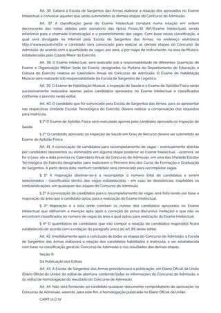 Art. 36. Caberá à Escola de Sargentos das Armas elaborar a relação dos aprovados no Exame
Intelectual e convocar aqueles que serão submetidos às demais etapas do Concurso de Admissão.
Art. 37. A classificação geral do Exame Intelectual constará numa relação em ordem
decrescente das notas obtidas pelo somatório das Notas Finais/El (NF/Exame Intelectual), sendo
referência para a chamada (convocação) e o preenchimento das vagas. Com base nessa classificação, a
qual será divulgada na Internet pela Escola de Sargentos das Armas, no endereço eletrônico
http:/
/www.esa.eb.mil.br, o candidato será convocado para realizar as demais etapas do Concurso de
Admissão, de acordo com a quantidade de vagas, por área, e por naipe de instrumento, na área de Músico,
estabelecidas pelo Estado Maior do Exército.
Art. 38. O Exame Intelectual, será realizado sob a responsabilidade de diferentes Guarnição de
Exame e Organização Militar Sede de Exame, designadas na Portaria do Departamento de Educação e
Cultura do Exército relativa ao Calendário Anual do Concurso de Admissão. O Exame de Habilitação
Musical será realizado sob responsabilidade da Escola de Sargentos de Logística.
Art. 39. O Exame de Habilitação Musical, a Inspeção de Saúde e o Exame de Aptidão Física serão
sucessivamente realizados apenas pelos candidatos aprovados no Exame Intelectual e classificados
conforme o previsto neste edital.
Art. 40. O candidato que for convocado pela Escola de Sargentos das Armas, para se apresentar
nas respectivas Unidade Escolar Tecnológica do Exército, deverá realizar a comprovação dos requisitos
para matrícula.
§ 1º O Exame de Aptidão Física será executado apenas pelo candidato aprovado na Inspeção de
Saúde.
§ 2º O candidato aprovado na Inspeção de Saúde em Grau de Recurso deverá ser submetido ao
Exame de Aptidão Física.
Art. 41. A convocação de candidatos para recompletamento de vagas - eventualmente abertas
por candidatos desistentes ou eliminados em alguma etapa posterior ao Exame Intelectual - ocorrerá, se
for o caso, até a data prevista no Calendário Anual do Concurso de Admissão, em uma das Unidade Escolar
Tecnológica do Exército designadas para realizarem o Primeiro Ano dos Curso de Formação e Graduação
de Sargentos. A partir desta data, nenhum candidato será convocado para recompletar vagas.
§ 1º A majoração destinar-se-á a recompletar o número total de candidatos a serem
selecionados - classificados dentro das vagas estabelecidas - em caso de desistências, inaptidões ou
contraindicações, em quaisquer das etapas do Concurso de Admissão.
§ 2º A convocação de candidatos para o recompletamento de vagas será feita tendo por base a
majoração da área que o candidato optou para a realização do Exame Intelectual.
§ 3º Majoração é a lista onde constam os nomes dos candidatos aprovados no Exame
Intelectual que obtiveram a menção apto após a correção da prova discursiva (redação) e que não se
encontram classificados no número de vagas da área a qual optou para realização do Exame Intelectual.
§ 4º O quantitativo de candidatos que irão compor a relação de candidatos majorados ficará
estabelecido de acordo com a redação do parágrafo único do art. 89 deste edital.
Art. 42. Imediatamente após a conclusão de todas as etapas do Concurso de Admissão, a Escola
de Sargentos das Armas elaborará a relação dos candidatos habilitados à matrícula, a ser estabelecida
com base na classificação geral do Concurso de Admissão e nos resultados das demais etapas.
Seção III
Da Publicação dos Editais
Art. 43. A Escola de Sargentos das Armas providenciará a publicação, em Diário Oficial da União
(Diário Oficial da União), do edital de abertura, contendo todas as informações do Concurso de Admissão, e
do edital de homologação do resultado do Concurso de Admissão.
Art. 44. Não será fornecido ao candidato qualquer documento comprobatório de aprovação no
Concurso de Admissão, valendo, para este fim, a homologação publicada no Diário Oficial da União.
CAPÍTULO IV
 