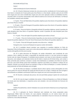 DO EXAME INTELECTUAL
Seção I
111Da Constituição do Exame Intelectual
Art. 45. O Exame Intelectual constará de uma prova escrita, constituída de 5 (cinco) partes para
Área Geral e composta de 6 (seis) partes para Área Músico e a Área Saúde, valendo cada uma de 0,000
(zero vírgula zero zero zero) a 10,000 (dez vírgula zero zero zero), aplicada a todos os candidatos inscritos,
versando sobre os assuntos relacionados neste edital de abertura do Concurso de Admissão e no Manual
do Candidato, estando assim dividido:
I -1ª parte - Prova de Matemática (14 questões objetivas para Área Geral e 10 questões objetivas
para Áreas Músico e Saúde);
II -2ª parte - Prova de Português (14 questões objetivas para Área Geral e 10 questões objetivas
para Áreas Músico e Saúde);
III -3ª parte - Prova de História e Geografia do Brasil (12 questões objetivas, sendo 6 questões de
cada disciplina para Área Geral e 8 questões objetivas, sendo 4 questões de cada disciplina para Área
Músico e Saúde);
IV - 4ª parte - Prova de Inglês (10 questões objetivas para todas as Áreas);
V - 5ª parte - Prova de Conhecimentos Específicos da área técnica de Enfermagem para Área
Saúde (12 questões objetivas) e Prova de Teoria Musical para Área Músico (12 questões objetivas); e
VI - 6ª parte - Prova de Português (questão única discursiva - redação).
Parágrafo único. A prova de Redação terá apenas caráter eliminatório.
Art. 46. O candidato deverá assinalar suas respostas às questões objetivas na Folha de
Respostas (Folha de Respostas), a qual será o único documento válido para a correção. Deverá ser utilizada
caneta esferográfica de tinta azul ou preta.
Art. 47. A parte discursiva de Português, de caráter eliminatório, será constituída de uma
redação e terá o objetivo de avaliar a capacidade de expressão escrita e o uso das normas do registro
formal culto da Língua Portuguesa. O candidato deverá produzir, com base no tema indicado na questão
discursiva, uma redação com extensão mínima de 20 (vinte) e máxima de 30 (trinta) linhas, sem contar o
título, primando pela coerência, correção e coesão. Será distribuída ao candidato uma folha de rascunho
para que, caso assim deseje, possa fazer anotações, organizar suas ideias e/ou elaborar o esboço de sua
redação. Contudo, tal rascunho deverá ser passado a limpo na Folha de Redação e à caneta. Somente o
texto produzido na Folha de Redação será corrigido.
Art. 48. Na folha da redação, o candidato deverá utilizar apenas caneta esferográfica de tinta
azul ou preta. Em caso de utilização de caneta de tinta de outra cor ou lápis, a redação não será corrigida e
será atribuída ao candidato a pontuação 0,000 (zero vírgula zero zero zero) nessa parte da prova.
Art. 49. Durante a realização das provas, não será permitida qualquer espécie de consulta pelo
candidato.
Art. 50. Em caso de algum candidato não assinar a Folha de Respostas ou a Folha de Redação
nos locais para isso destinados, a respectiva prova será anulada e ele será eliminado do Concurso de
Admissão.
Seção II
1111Dos Procedimentos a Serem Adotados nos Locais do Exame Intelectual, da sua Organização,
Datas e Horários
Art. 51. A aplicação do Exame Intelectual será realizada nos locais preparados pelas
Organização Militar Sede de Exame, em suas próprias instalações ou em outros locais sob sua
responsabilidade, na data e nos horários estabelecidos no Calendário Anual do Concurso de Admissão
(conforme a hora oficial de Brasília).
 