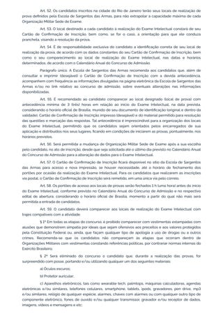 Art. 52. Os candidatos inscritos na cidade do Rio de Janeiro terão seus locais de realização de
prova definidos pela Escola de Sargentos das Armas, para não extrapolar a capacidade máxima de cada
Organização Militar Sede de Exame.
Art. 53. O local destinado a cada candidato à realização do Exame Intelectual constará de seu
Cartão de Confirmação de Inscrição, bem como, se for o caso, a orientação para que ele conduza
prancheta, visando a resolução da prova.
Art. 54. É de responsabilidade exclusiva do candidato a identificação correta de seu local de
realização da prova, de acordo com os dados constantes do seu Cartão de Confirmação de Inscrição, bem
como o seu comparecimento ao local de realização do Exame Intelectual, nas datas e horários
determinados, de acordo com o Calendário Anual do Concurso de Admissão.
Parágrafo único. A Escola de Sargentos das Armas recomenda aos candidatos que, além de
consultar e imprimir (desejável) o Cartão de Confirmação de Inscrição com a devida antecedência,
acompanhem com frequência as informações divulgadas na página eletrônica da Escola de Sargentos das
Armas e/ou no link relativo ao concurso de admissão, sobre eventuais alterações nas informações
disponibilizadas.
Art. 55. É recomendado ao candidato comparecer ao local designado (local de prova) com
antecedência mínima de 3 (três) horas em relação ao início do Exame Intelectual, na data prevista,
considerando o horário oficial de Brasília, munido de seu documento de identificação (original e dentro da
validade), Cartão de Confirmação de Inscrição impresso (desejável) e do material permitido para resolução
das questões e marcação das respostas. Tal antecedência é imprescindível para a organização dos locais
do Exame Intelectual, permitindo que os candidatos sejam orientados pelos encarregados de sua
aplicação e distribuídos nos seus lugares, ficando em condições de iniciarem as provas, pontualmente, nos
horários previstos.
Art. 56. Será permitida a mudança de Organização Militar Sede de Exame após a sua escolha
pelo candidato, no ato de inscrição, desde que seja solicitada até o último dia previsto no Calendário Anual
do Concurso de Admissão para a alteração de dados para o Exame Intelectual.
Art. 57. O Cartão de Confirmação de Inscrição ficará disponível no sítio da Escola de Sargentos
das Armas para acesso e nova impressão, se houver necessidade, até o horário de fechamento dos
portões por ocasião da realização do Exame Intelectual. Para os candidatos que realizarem as inscrições
via postal, o Cartão de Confirmação de Inscrição será remetido, em uma única via pelo correio.
Art. 58. Os portões de acesso aos locais de provas serão fechados 1 h (uma hora) antes do início
do Exame Intelectual, conforme previsto no Calendário Anual do Concurso de Admissão e no respectivo
edital de abertura, considerando o horário oficial de Brasília, momento a partir do qual não mais será
permitida a entrada de candidatos.
Art. 59. O candidato deverá comparecer aos locais de realização do Exame Intelectual com
trajes compatíveis com a atividade.
§ 1º Em todas as etapas do concurso, é proibido comparecer com vestimentas estampadas com
alusões que demonstrem simpatia por ideais que sejam ofensivos aos preceitos e aos valores protegidos
pela Constituição Federal ou, ainda, que façam qualquer tipo de apologia a uso de drogas ou a outros
crimes. Recomenda-se que os candidatos não compareçam às etapas que ocorram dentro de
Organizações Militares com vestimentas constando referências políticas, por contrariar normas internas do
Exército Brasileiro.
§ 2º Será eliminado do concurso o candidato que, durante a realização das provas, for
surpreendido com posse, portando e/ou utilizando qualquer um dos seguintes materiais:
a) Óculos escuros;
b) Protetor auricular;
c) Aparelhos eletrônicos, tais como wearable tech, palmtops, máquinas calculadoras, agendas
eletrônicas e/ou similares, telefones celulares, smartphone, tablets, ipods, gravadores, pen drive, mp3
e/ou similares, relógio de qualquer espécie, alarmes, chaves com alarmes ou com qualquer outro tipo de
componente eletrônico, fones de ouvido e/ou qualquer transmissor, gravador e/ou receptor de dados,
imagens, vídeos e mensagens e etc;
 