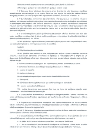 d) Quaisquer itens de chapelaria, tais como: chapéu, gorro, boné, touca e etc; e
e) Piercing de qualquer tipo e localizado em qualquer área do corpo.
§ 3º Sob pena de ser eliminado do concurso, antes de entrar no setor de prova, o candidato
deverá guardar, em embalagem porta objetos fornecida pela equipe de aplicação, obrigatoriamente
desligados, telefone celular e qualquer outro equipamento eletrônico relacionado no Art.59 § 2º.
§ 4º Durante toda a permanência do candidato no setor de provas, o seu telefone celular, ou
qualquer outro equipamento eletrônico, deverá permanecer obrigatoriamente desligado e acondicionado
na embalagem porta objetos, com todos os aplicativos, funções e sistemas desativados e desligados,
incluindo alarmes. O candidato será eliminado do concurso caso o seu telefone celular ou qualquer outro
equipamento eletrônico entre em funcionamento, mesmo sem a sua interferência direta, durante a
realização das provas.
§ 5º O candidato poderá utilizar aparelho(s) auditivo(s) com a função de emitir sons mais altos
para o candidato com algum tipo de perda auditiva, desde que a necessidade da utilização desse tipo de
aparelho esteja prescrita por um médico.
Art. 60. Não haverá segunda chamada para a realização da prova. O não comparecimento para a
sua realização implicará na eliminação automática do candidato.
Seção III
11113Da Identificação do Candidato
Art. 61. Somente será admitido ao local designado para realizar a prova o candidato inscrito no
concurso, o qual deverá apresentar à Comissão de Aplicação e Fiscalização (CAF) o original de um
documento de identificação oficial com foto recente, dentro do seu período de validade, que contenha
nome e filiação.
§ 1º Serão considerados os originais dos seguintes documentos de identificação oficial:
I - carteira de identidade, expedida por órgãos públicos civis ou militares;
II - carteira de trabalho;
III - carteira profissional;
IV - carteira expedida por órgãos fiscalizadores de exercício profissional;
V - passaporte;
VI - carteira de identificação funcional, que tenha valor legal de identidade;
VII - carteira nacional de habilitação; e
VIII - outros documentos que possuam foto que, na forma da legislação vigente, sejam
considerados como documento de identificação.
§ 2º Os documentos de identificação devem possuir, obrigatoriamente, a foto do candidato, não
sendo admitidos para essa finalidade aqueles que, por sua forma de confecção, não possuam a foto do
candidato.
§ 3º Sugere-se ao candidato que providencie uma cópia autenticada de um dos documentos
listados neste artigo, de preferência aquele utilizado por ocasião da sua inscrição, conforme o art. 5º deste
edital, para os casos de extravio, roubo ou furto.
Art. 62. O documento deverá estar em perfeitas condições, de forma a permitir, com clareza, a
identificação do candidato, sendo rejeitado quando:
I - a fotografia do documento não permitir a identificação inequívoca do seu portador, por ser de
má qualidade, por ser muito antiga, por estar danificada e/ou deteriorada ou manchada; e
II - os dados do documento estiverem adulterados, rasurados ou danificados.
§ 1º Caso o candidato não possua nenhum dos tipos de documentos citados no art. 61 deste
edital, deverá providenciar a obtenção de um deles até a data da realização do Exame Intelectual.
 